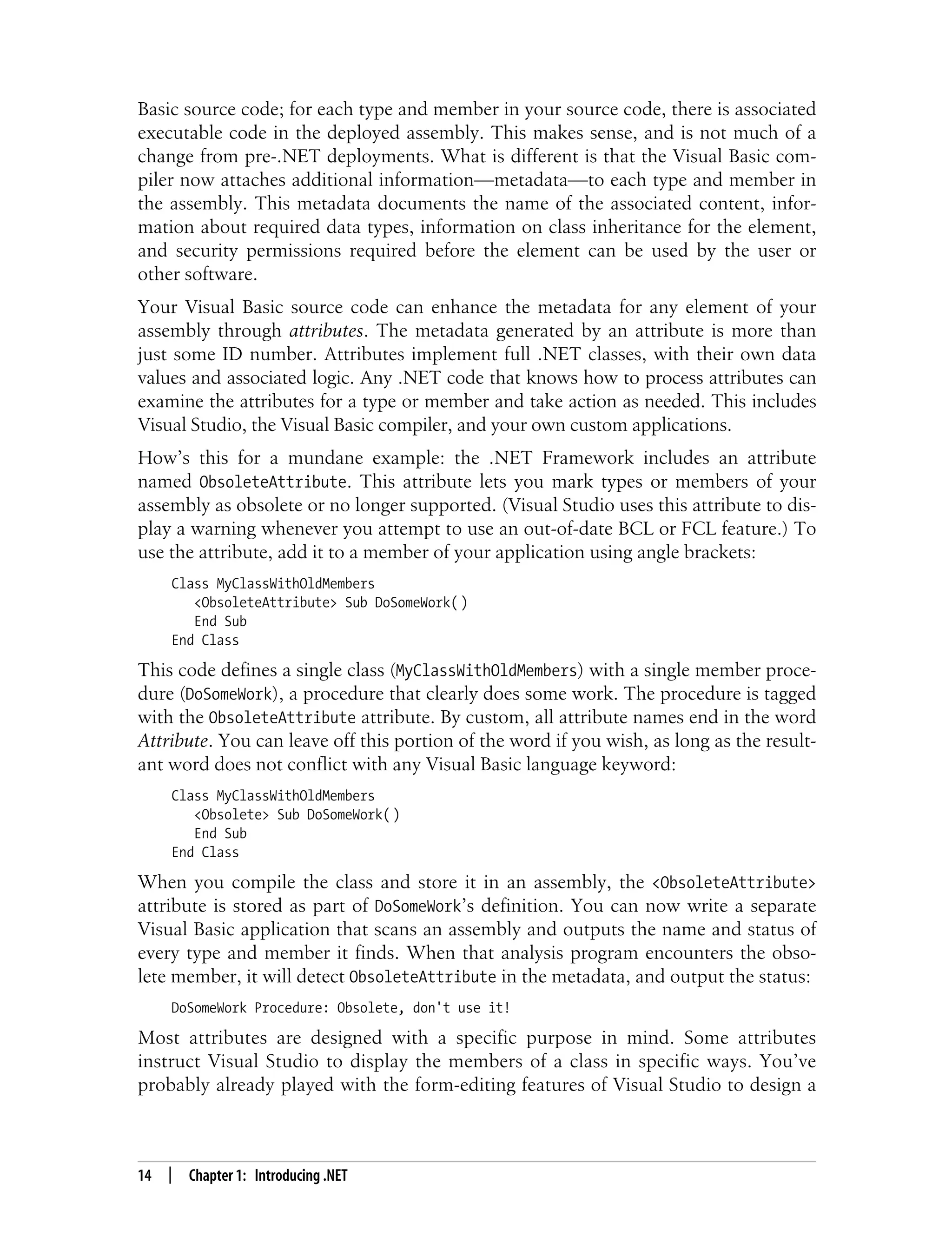14 | Chapter 1: Introducing .NET Basic source code; for each type and member in your source code, there is associated executable code in the deployed assembly. This makes sense, and is not much of a change from pre-.NET deployments. What is different is that the Visual Basic com- piler now attaches additional information—metadata—to each type and member in the assembly. This metadata documents the name of the associated content, infor- mation about required data types, information on class inheritance for the element, and security permissions required before the element can be used by the user or other software. Your Visual Basic source code can enhance the metadata for any element of your assembly through attributes. The metadata generated by an attribute is more than just some ID number. Attributes implement full .NET classes, with their own data values and associated logic. Any .NET code that knows how to process attributes can examine the attributes for a type or member and take action as needed. This includes Visual Studio, the Visual Basic compiler, and your own custom applications. How’s this for a mundane example: the .NET Framework includes an attribute named ObsoleteAttribute. This attribute lets you mark types or members of your assembly as obsolete or no longer supported. (Visual Studio uses this attribute to dis- play a warning whenever you attempt to use an out-of-date BCL or FCL feature.) To use the attribute, add it to a member of your application using angle brackets: Class MyClassWithOldMembers <ObsoleteAttribute> Sub DoSomeWork( ) End Sub End Class This code defines a single class (MyClassWithOldMembers) with a single member proce- dure (DoSomeWork), a procedure that clearly does some work. The procedure is tagged with the ObsoleteAttribute attribute. By custom, all attribute names end in the word Attribute. You can leave off this portion of the word if you wish, as long as the result- ant word does not conflict with any Visual Basic language keyword: Class MyClassWithOldMembers <Obsolete> Sub DoSomeWork( ) End Sub End Class When you compile the class and store it in an assembly, the <ObsoleteAttribute> attribute is stored as part of DoSomeWork’s definition. You can now write a separate Visual Basic application that scans an assembly and outputs the name and status of every type and member it finds. When that analysis program encounters the obso- lete member, it will detect ObsoleteAttribute in the metadata, and output the status: DoSomeWork Procedure: Obsolete, don't use it! Most attributes are designed with a specific purpose in mind. Some attributes instruct Visual Studio to display the members of a class in specific ways. You’ve probably already played with the form-editing features of Visual Studio to design a 