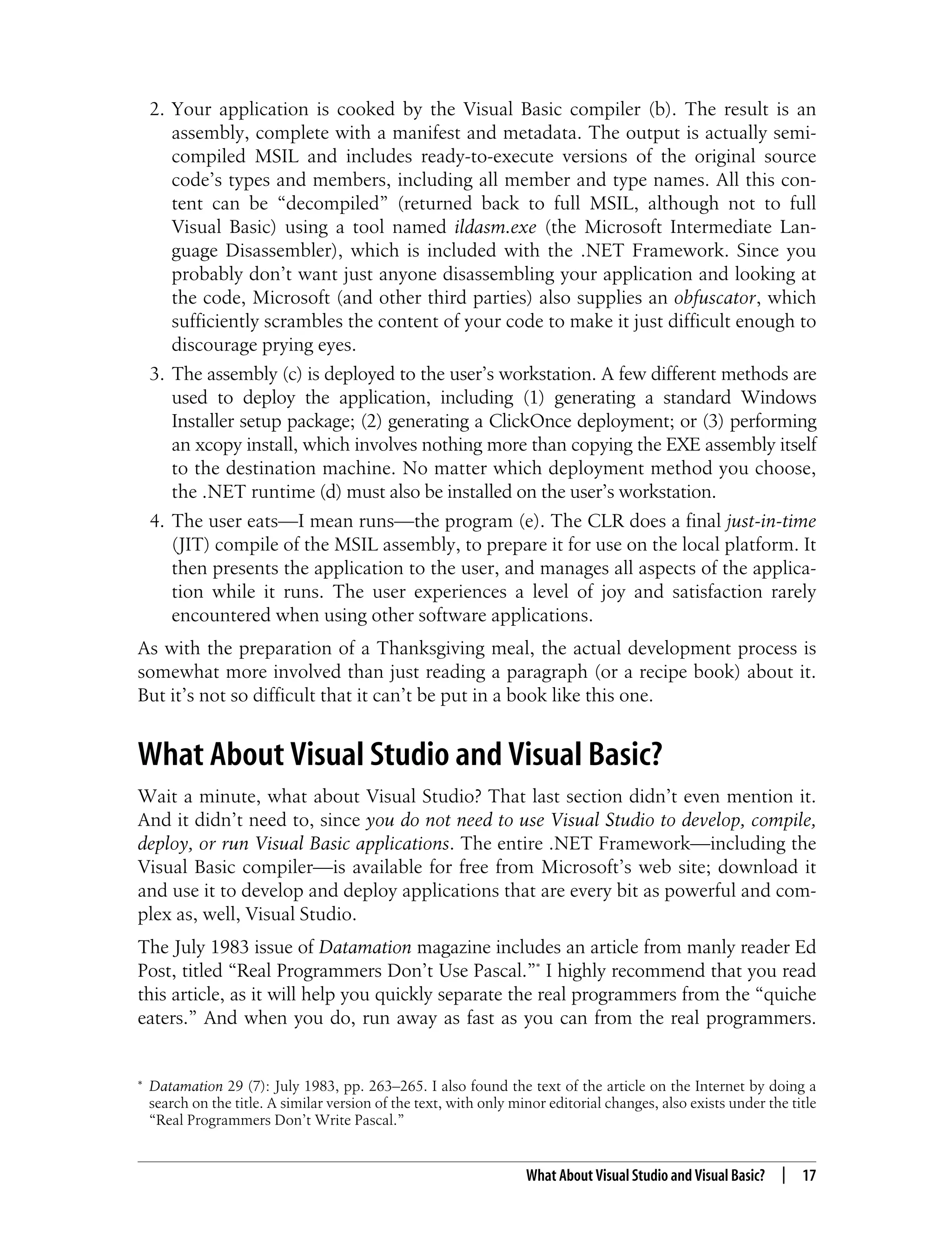 What About Visual Studio and Visual Basic? | 17 2. Your application is cooked by the Visual Basic compiler (b). The result is an assembly, complete with a manifest and metadata. The output is actually semi- compiled MSIL and includes ready-to-execute versions of the original source code’s types and members, including all member and type names. All this con- tent can be “decompiled” (returned back to full MSIL, although not to full Visual Basic) using a tool named ildasm.exe (the Microsoft Intermediate Lan- guage Disassembler), which is included with the .NET Framework. Since you probably don’t want just anyone disassembling your application and looking at the code, Microsoft (and other third parties) also supplies an obfuscator, which sufficiently scrambles the content of your code to make it just difficult enough to discourage prying eyes. 3. The assembly (c) is deployed to the user’s workstation. A few different methods are used to deploy the application, including (1) generating a standard Windows Installer setup package; (2) generating a ClickOnce deployment; or (3) performing an xcopy install, which involves nothing more than copying the EXE assembly itself to the destination machine. No matter which deployment method you choose, the .NET runtime (d) must also be installed on the user’s workstation. 4. The user eats—I mean runs—the program (e). The CLR does a final just-in-time (JIT) compile of the MSIL assembly, to prepare it for use on the local platform. It then presents the application to the user, and manages all aspects of the applica- tion while it runs. The user experiences a level of joy and satisfaction rarely encountered when using other software applications. As with the preparation of a Thanksgiving meal, the actual development process is somewhat more involved than just reading a paragraph (or a recipe book) about it. But it’s not so difficult that it can’t be put in a book like this one. What About Visual Studio and Visual Basic? Wait a minute, what about Visual Studio? That last section didn’t even mention it. And it didn’t need to, since you do not need to use Visual Studio to develop, compile, deploy, or run Visual Basic applications. The entire .NET Framework—including the Visual Basic compiler—is available for free from Microsoft’s web site; download it and use it to develop and deploy applications that are every bit as powerful and com- plex as, well, Visual Studio. The July 1983 issue of Datamation magazine includes an article from manly reader Ed Post, titled “Real Programmers Don’t Use Pascal.”* I highly recommend that you read this article, as it will help you quickly separate the real programmers from the “quiche eaters.” And when you do, run away as fast as you can from the real programmers. * Datamation 29 (7): July 1983, pp. 263–265. I also found the text of the article on the Internet by doing a search on the title. A similar version of the text, with only minor editorial changes, also exists under the title “Real Programmers Don’t Write Pascal.” 