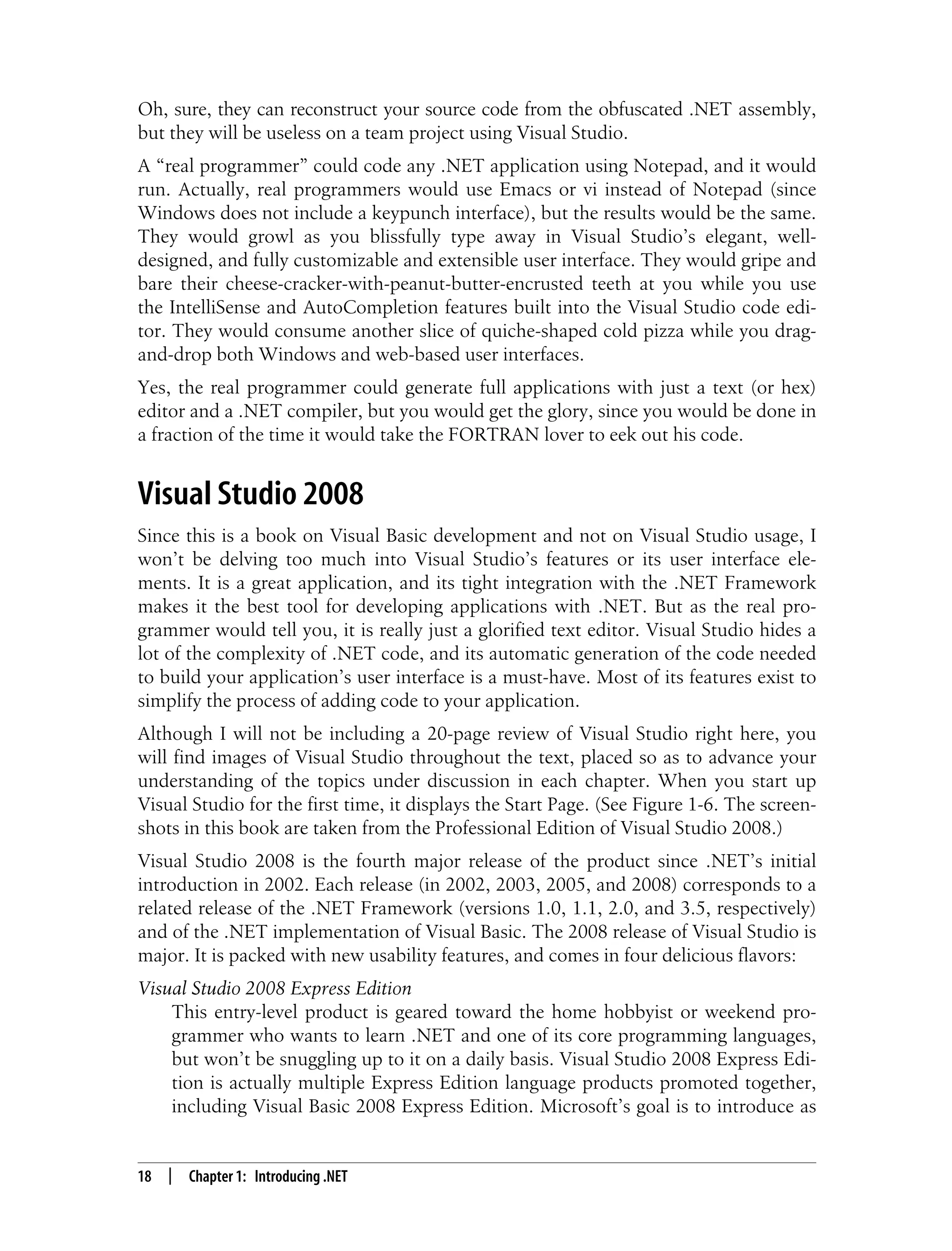 18 | Chapter 1: Introducing .NET Oh, sure, they can reconstruct your source code from the obfuscated .NET assembly, but they will be useless on a team project using Visual Studio. A “real programmer” could code any .NET application using Notepad, and it would run. Actually, real programmers would use Emacs or vi instead of Notepad (since Windows does not include a keypunch interface), but the results would be the same. They would growl as you blissfully type away in Visual Studio’s elegant, well- designed, and fully customizable and extensible user interface. They would gripe and bare their cheese-cracker-with-peanut-butter-encrusted teeth at you while you use the IntelliSense and AutoCompletion features built into the Visual Studio code edi- tor. They would consume another slice of quiche-shaped cold pizza while you drag- and-drop both Windows and web-based user interfaces. Yes, the real programmer could generate full applications with just a text (or hex) editor and a .NET compiler, but you would get the glory, since you would be done in a fraction of the time it would take the FORTRAN lover to eek out his code. Visual Studio 2008 Since this is a book on Visual Basic development and not on Visual Studio usage, I won’t be delving too much into Visual Studio’s features or its user interface ele- ments. It is a great application, and its tight integration with the .NET Framework makes it the best tool for developing applications with .NET. But as the real pro- grammer would tell you, it is really just a glorified text editor. Visual Studio hides a lot of the complexity of .NET code, and its automatic generation of the code needed to build your application’s user interface is a must-have. Most of its features exist to simplify the process of adding code to your application. Although I will not be including a 20-page review of Visual Studio right here, you will find images of Visual Studio throughout the text, placed so as to advance your understanding of the topics under discussion in each chapter. When you start up Visual Studio for the first time, it displays the Start Page. (See Figure 1-6. The screen- shots in this book are taken from the Professional Edition of Visual Studio 2008.) Visual Studio 2008 is the fourth major release of the product since .NET’s initial introduction in 2002. Each release (in 2002, 2003, 2005, and 2008) corresponds to a related release of the .NET Framework (versions 1.0, 1.1, 2.0, and 3.5, respectively) and of the .NET implementation of Visual Basic. The 2008 release of Visual Studio is major. It is packed with new usability features, and comes in four delicious flavors: Visual Studio 2008 Express Edition This entry-level product is geared toward the home hobbyist or weekend pro- grammer who wants to learn .NET and one of its core programming languages, but won’t be snuggling up to it on a daily basis. Visual Studio 2008 Express Edi- tion is actually multiple Express Edition language products promoted together, including Visual Basic 2008 Express Edition. Microsoft’s goal is to introduce as 