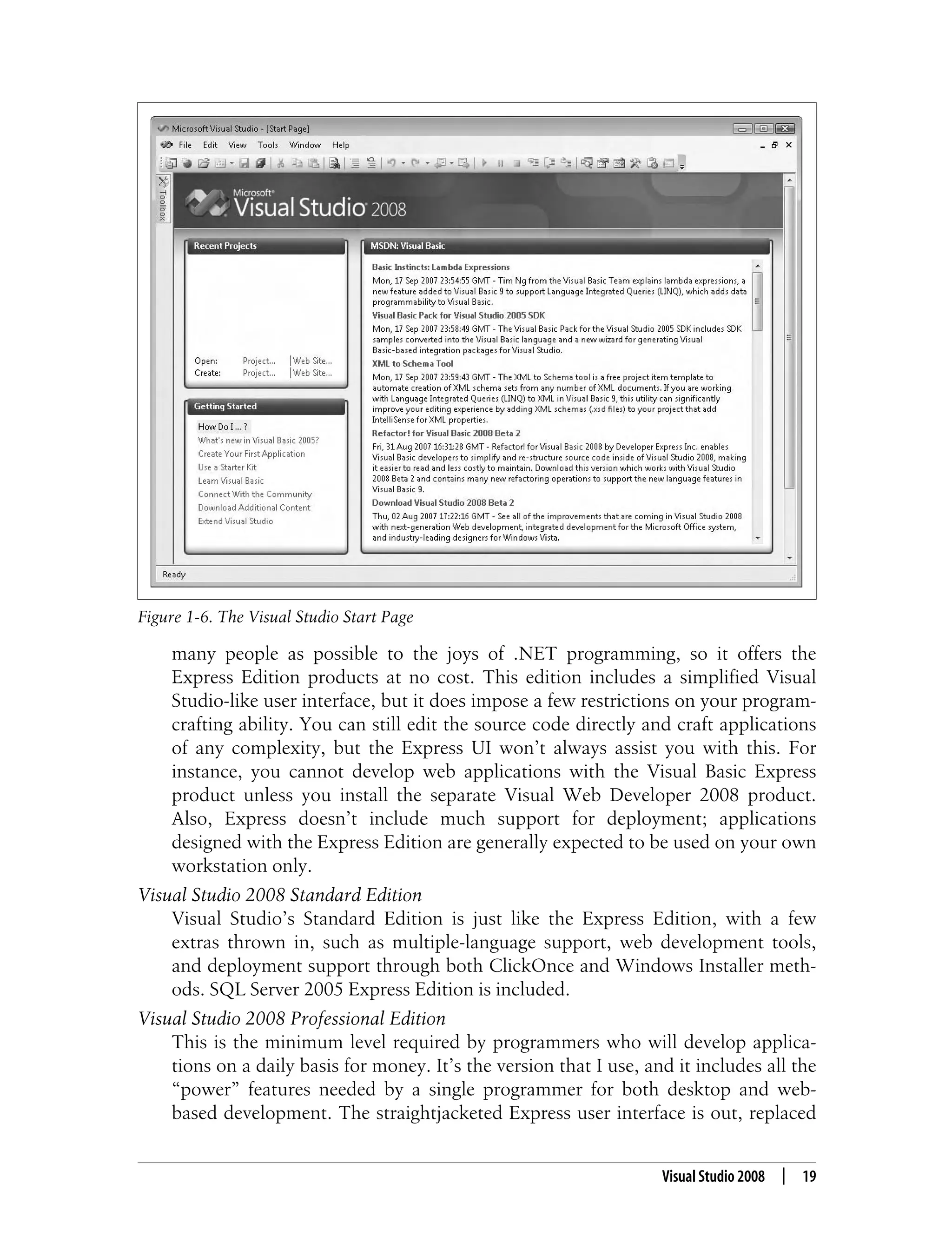 Visual Studio 2008 | 19 many people as possible to the joys of .NET programming, so it offers the Express Edition products at no cost. This edition includes a simplified Visual Studio-like user interface, but it does impose a few restrictions on your program- crafting ability. You can still edit the source code directly and craft applications of any complexity, but the Express UI won’t always assist you with this. For instance, you cannot develop web applications with the Visual Basic Express product unless you install the separate Visual Web Developer 2008 product. Also, Express doesn’t include much support for deployment; applications designed with the Express Edition are generally expected to be used on your own workstation only. Visual Studio 2008 Standard Edition Visual Studio’s Standard Edition is just like the Express Edition, with a few extras thrown in, such as multiple-language support, web development tools, and deployment support through both ClickOnce and Windows Installer meth- ods. SQL Server 2005 Express Edition is included. Visual Studio 2008 Professional Edition This is the minimum level required by programmers who will develop applica- tions on a daily basis for money. It’s the version that I use, and it includes all the “power” features needed by a single programmer for both desktop and web- based development. The straightjacketed Express user interface is out, replaced Figure 1-6. The Visual Studio Start Page 