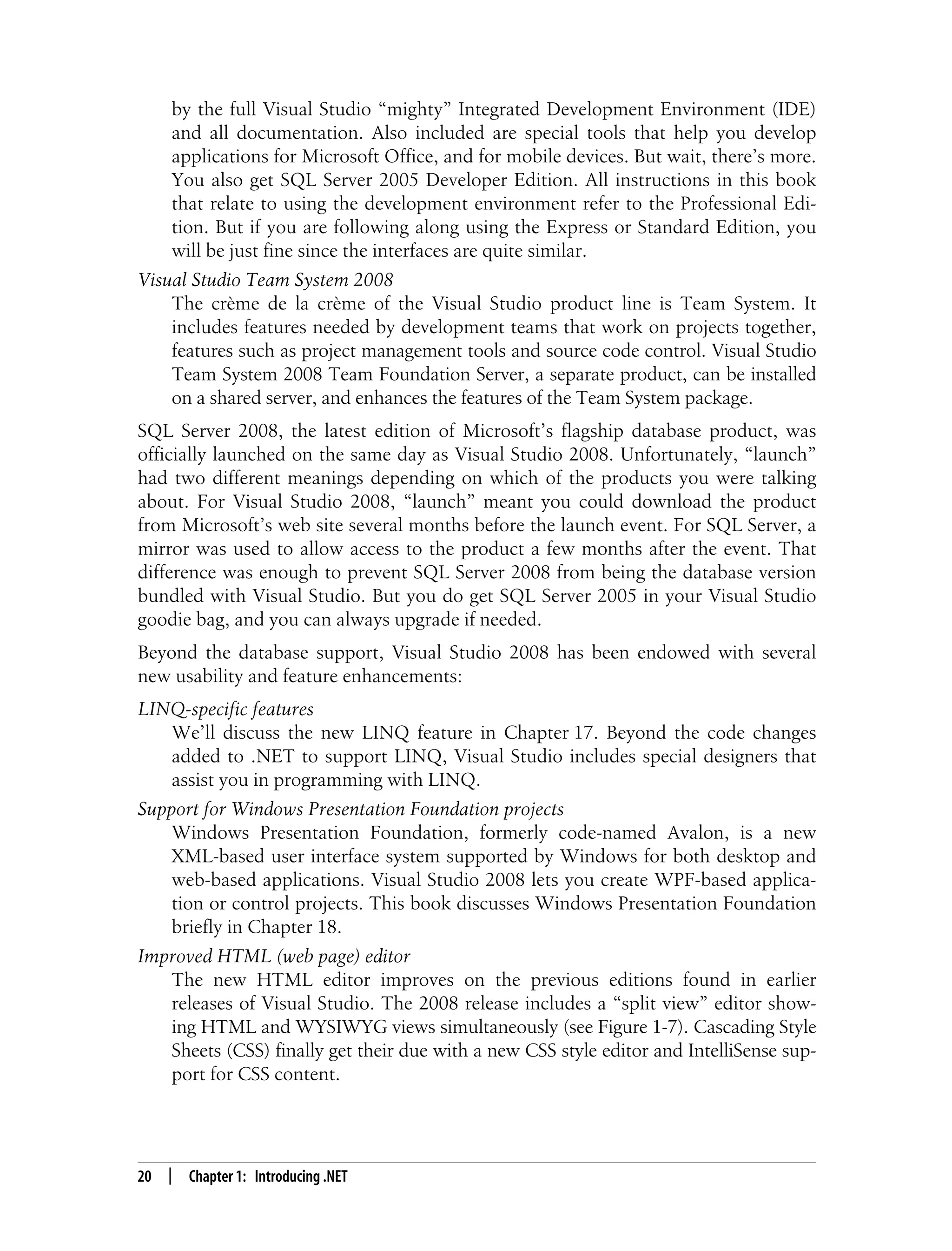 20 | Chapter 1: Introducing .NET by the full Visual Studio “mighty” Integrated Development Environment (IDE) and all documentation. Also included are special tools that help you develop applications for Microsoft Office, and for mobile devices. But wait, there’s more. You also get SQL Server 2005 Developer Edition. All instructions in this book that relate to using the development environment refer to the Professional Edi- tion. But if you are following along using the Express or Standard Edition, you will be just fine since the interfaces are quite similar. Visual Studio Team System 2008 The crème de la crème of the Visual Studio product line is Team System. It includes features needed by development teams that work on projects together, features such as project management tools and source code control. Visual Studio Team System 2008 Team Foundation Server, a separate product, can be installed on a shared server, and enhances the features of the Team System package. SQL Server 2008, the latest edition of Microsoft’s flagship database product, was officially launched on the same day as Visual Studio 2008. Unfortunately, “launch” had two different meanings depending on which of the products you were talking about. For Visual Studio 2008, “launch” meant you could download the product from Microsoft’s web site several months before the launch event. For SQL Server, a mirror was used to allow access to the product a few months after the event. That difference was enough to prevent SQL Server 2008 from being the database version bundled with Visual Studio. But you do get SQL Server 2005 in your Visual Studio goodie bag, and you can always upgrade if needed. Beyond the database support, Visual Studio 2008 has been endowed with several new usability and feature enhancements: LINQ-specific features We’ll discuss the new LINQ feature in Chapter 17. Beyond the code changes added to .NET to support LINQ, Visual Studio includes special designers that assist you in programming with LINQ. Support for Windows Presentation Foundation projects Windows Presentation Foundation, formerly code-named Avalon, is a new XML-based user interface system supported by Windows for both desktop and web-based applications. Visual Studio 2008 lets you create WPF-based applica- tion or control projects. This book discusses Windows Presentation Foundation briefly in Chapter 18. Improved HTML (web page) editor The new HTML editor improves on the previous editions found in earlier releases of Visual Studio. The 2008 release includes a “split view” editor show- ing HTML and WYSIWYG views simultaneously (see Figure 1-7). Cascading Style Sheets (CSS) finally get their due with a new CSS style editor and IntelliSense sup- port for CSS content. 