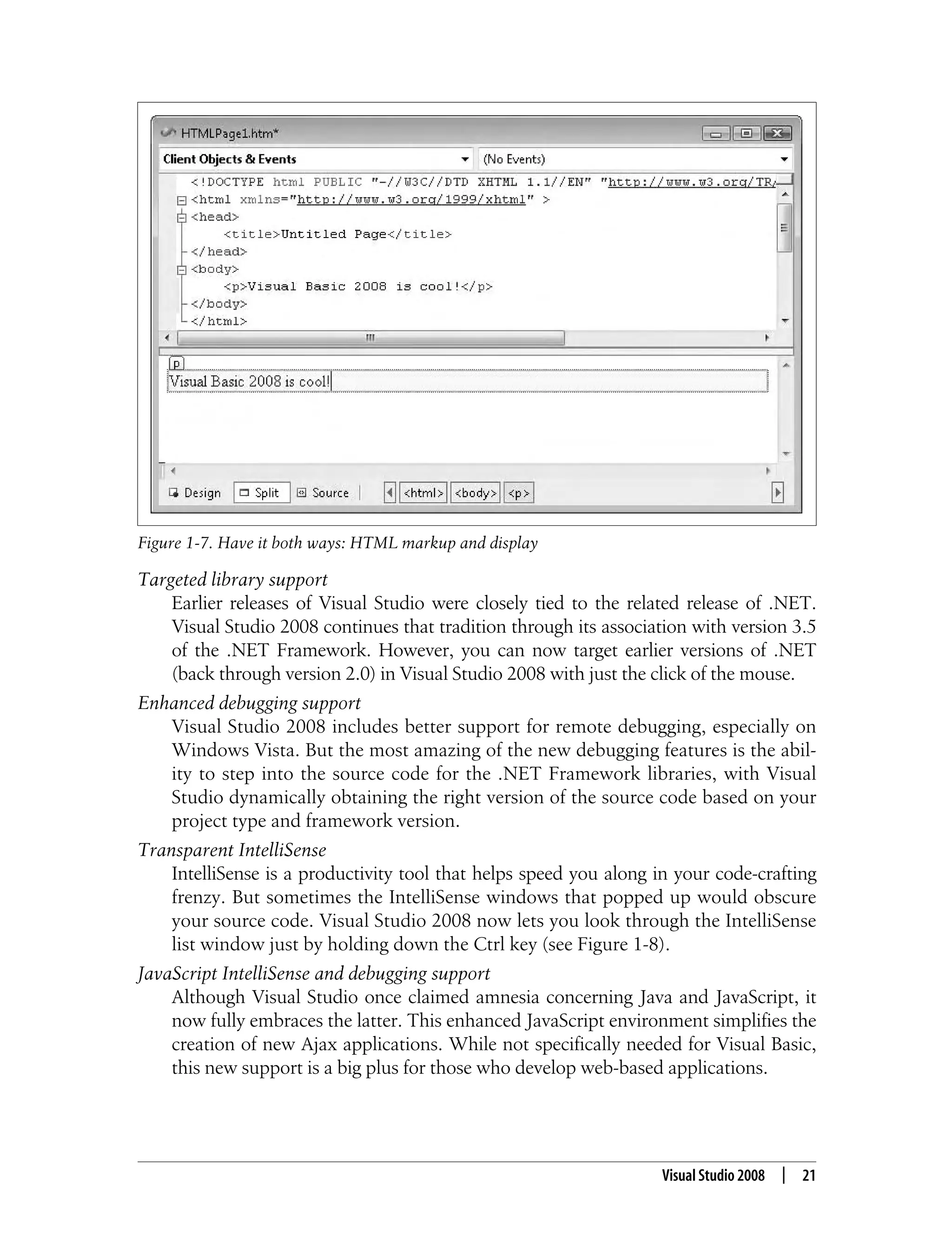 Visual Studio 2008 | 21 Targeted library support Earlier releases of Visual Studio were closely tied to the related release of .NET. Visual Studio 2008 continues that tradition through its association with version 3.5 of the .NET Framework. However, you can now target earlier versions of .NET (back through version 2.0) in Visual Studio 2008 with just the click of the mouse. Enhanced debugging support Visual Studio 2008 includes better support for remote debugging, especially on Windows Vista. But the most amazing of the new debugging features is the abil- ity to step into the source code for the .NET Framework libraries, with Visual Studio dynamically obtaining the right version of the source code based on your project type and framework version. Transparent IntelliSense IntelliSense is a productivity tool that helps speed you along in your code-crafting frenzy. But sometimes the IntelliSense windows that popped up would obscure your source code. Visual Studio 2008 now lets you look through the IntelliSense list window just by holding down the Ctrl key (see Figure 1-8). JavaScript IntelliSense and debugging support Although Visual Studio once claimed amnesia concerning Java and JavaScript, it now fully embraces the latter. This enhanced JavaScript environment simplifies the creation of new Ajax applications. While not specifically needed for Visual Basic, this new support is a big plus for those who develop web-based applications. Figure 1-7. Have it both ways: HTML markup and display 