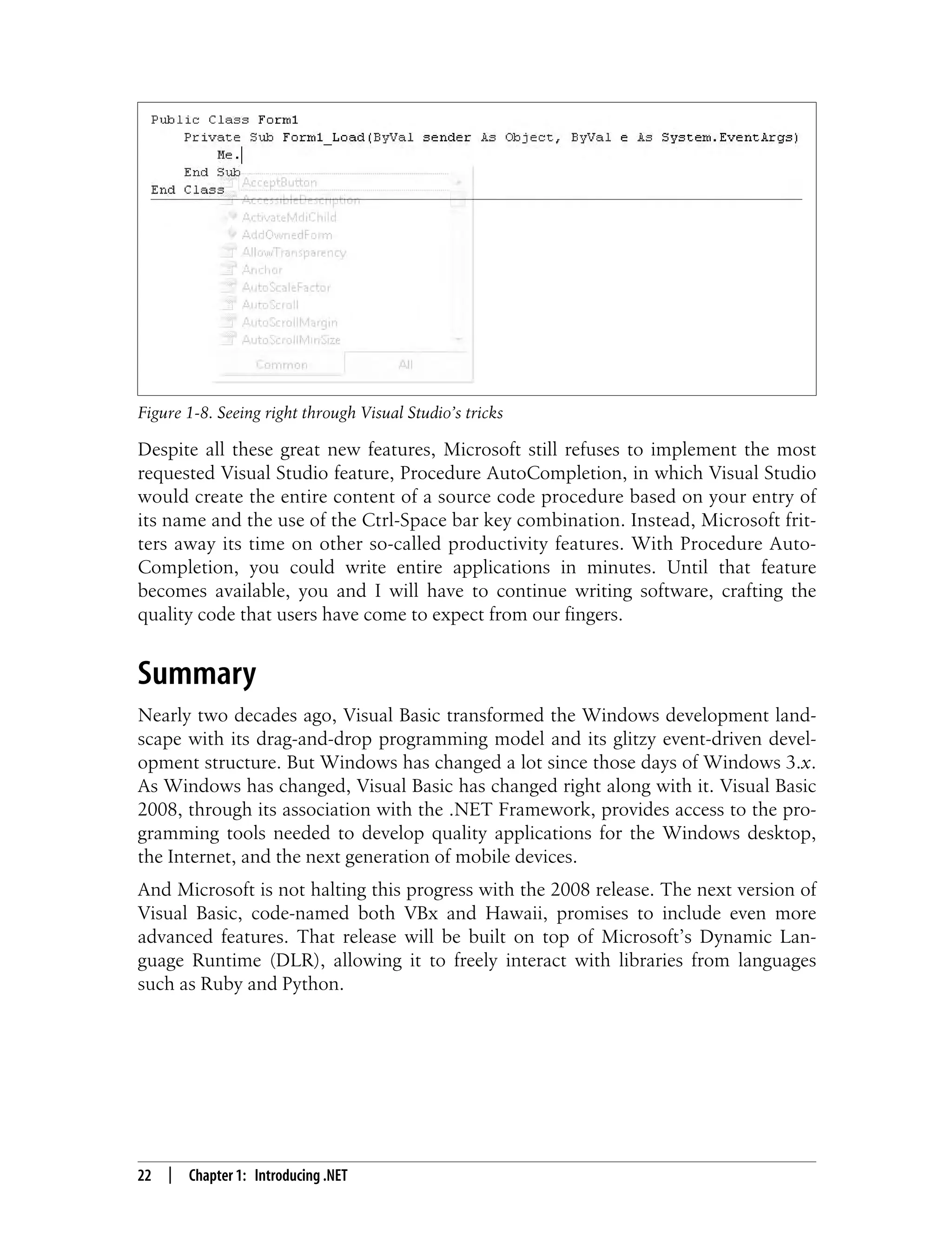 22 | Chapter 1: Introducing .NET Despite all these great new features, Microsoft still refuses to implement the most requested Visual Studio feature, Procedure AutoCompletion, in which Visual Studio would create the entire content of a source code procedure based on your entry of its name and the use of the Ctrl-Space bar key combination. Instead, Microsoft frit- ters away its time on other so-called productivity features. With Procedure Auto- Completion, you could write entire applications in minutes. Until that feature becomes available, you and I will have to continue writing software, crafting the quality code that users have come to expect from our fingers. Summary Nearly two decades ago, Visual Basic transformed the Windows development land- scape with its drag-and-drop programming model and its glitzy event-driven devel- opment structure. But Windows has changed a lot since those days of Windows 3.x. As Windows has changed, Visual Basic has changed right along with it. Visual Basic 2008, through its association with the .NET Framework, provides access to the pro- gramming tools needed to develop quality applications for the Windows desktop, the Internet, and the next generation of mobile devices. And Microsoft is not halting this progress with the 2008 release. The next version of Visual Basic, code-named both VBx and Hawaii, promises to include even more advanced features. That release will be built on top of Microsoft’s Dynamic Lan- guage Runtime (DLR), allowing it to freely interact with libraries from languages such as Ruby and Python. Figure 1-8. Seeing right through Visual Studio’s tricks 