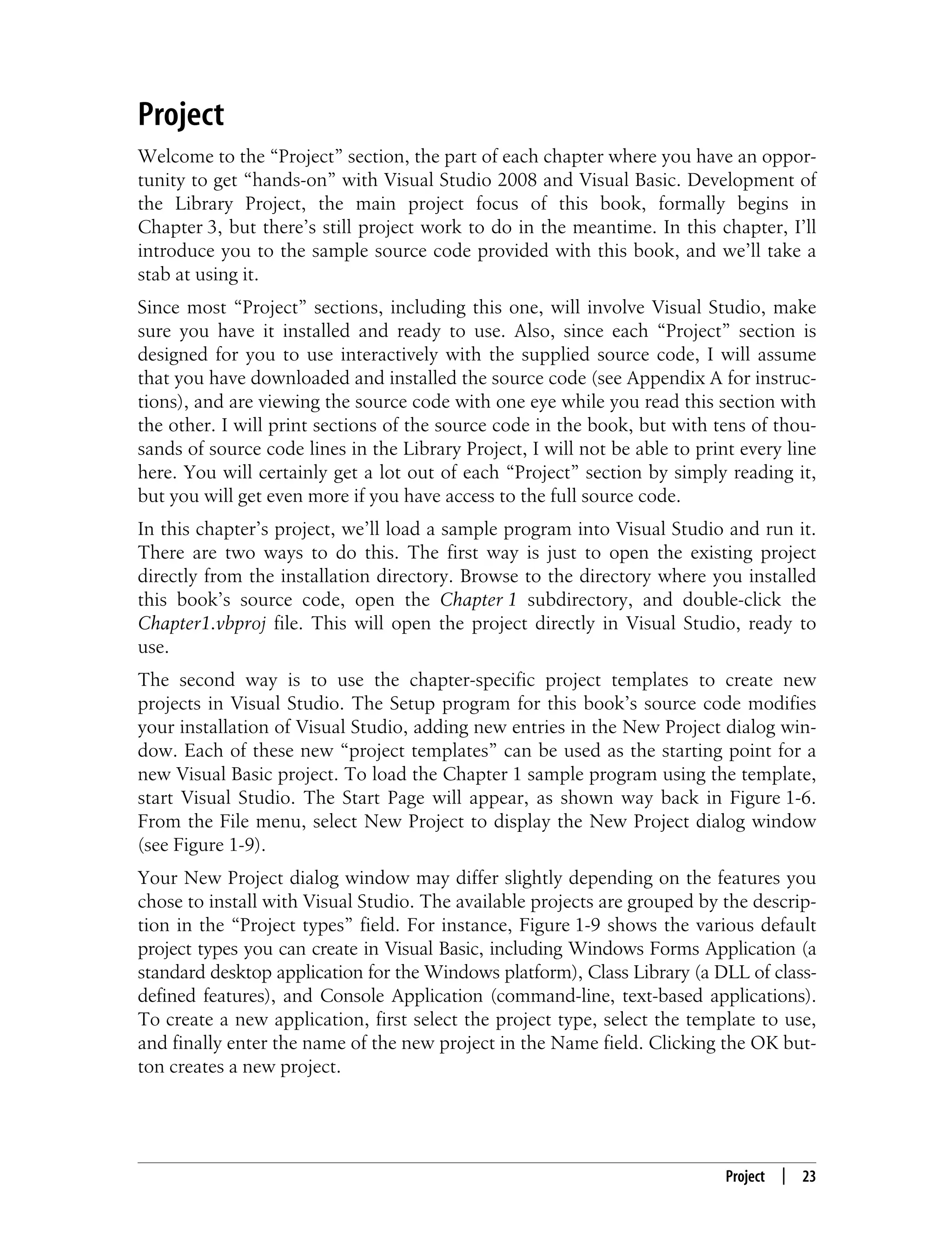 Project | 23 Project Welcome to the “Project” section, the part of each chapter where you have an oppor- tunity to get “hands-on” with Visual Studio 2008 and Visual Basic. Development of the Library Project, the main project focus of this book, formally begins in Chapter 3, but there’s still project work to do in the meantime. In this chapter, I’ll introduce you to the sample source code provided with this book, and we’ll take a stab at using it. Since most “Project” sections, including this one, will involve Visual Studio, make sure you have it installed and ready to use. Also, since each “Project” section is designed for you to use interactively with the supplied source code, I will assume that you have downloaded and installed the source code (see Appendix A for instruc- tions), and are viewing the source code with one eye while you read this section with the other. I will print sections of the source code in the book, but with tens of thou- sands of source code lines in the Library Project, I will not be able to print every line here. You will certainly get a lot out of each “Project” section by simply reading it, but you will get even more if you have access to the full source code. In this chapter’s project, we’ll load a sample program into Visual Studio and run it. There are two ways to do this. The first way is just to open the existing project directly from the installation directory. Browse to the directory where you installed this book’s source code, open the Chapter 1 subdirectory, and double-click the Chapter1.vbproj file. This will open the project directly in Visual Studio, ready to use. The second way is to use the chapter-specific project templates to create new projects in Visual Studio. The Setup program for this book’s source code modifies your installation of Visual Studio, adding new entries in the New Project dialog win- dow. Each of these new “project templates” can be used as the starting point for a new Visual Basic project. To load the Chapter 1 sample program using the template, start Visual Studio. The Start Page will appear, as shown way back in Figure 1-6. From the File menu, select New Project to display the New Project dialog window (see Figure 1-9). Your New Project dialog window may differ slightly depending on the features you chose to install with Visual Studio. The available projects are grouped by the descrip- tion in the “Project types” field. For instance, Figure 1-9 shows the various default project types you can create in Visual Basic, including Windows Forms Application (a standard desktop application for the Windows platform), Class Library (a DLL of class- defined features), and Console Application (command-line, text-based applications). To create a new application, first select the project type, select the template to use, and finally enter the name of the new project in the Name field. Clicking the OK but- ton creates a new project. 