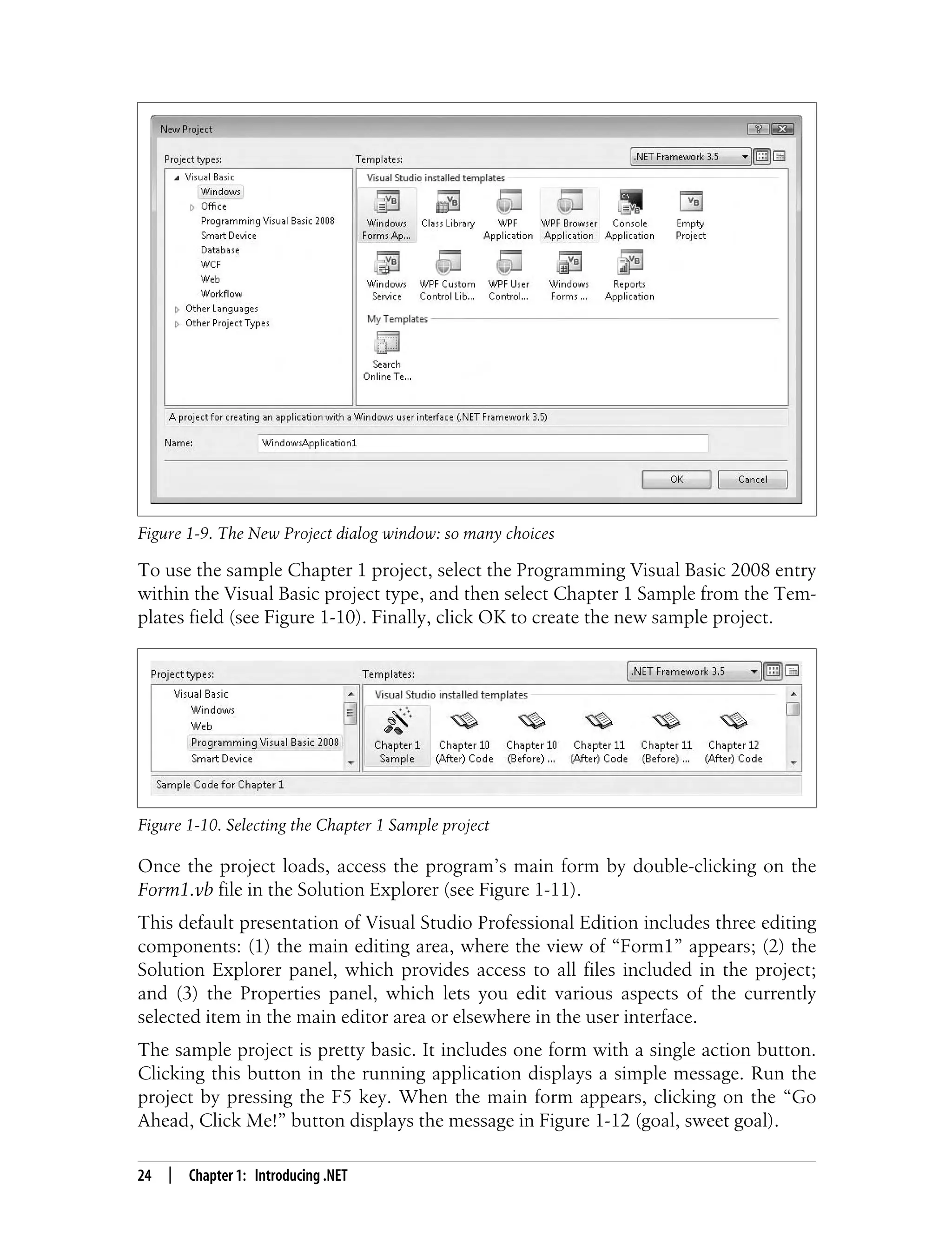 24 | Chapter 1: Introducing .NET To use the sample Chapter 1 project, select the Programming Visual Basic 2008 entry within the Visual Basic project type, and then select Chapter 1 Sample from the Tem- plates field (see Figure 1-10). Finally, click OK to create the new sample project. Once the project loads, access the program’s main form by double-clicking on the Form1.vb file in the Solution Explorer (see Figure 1-11). This default presentation of Visual Studio Professional Edition includes three editing components: (1) the main editing area, where the view of “Form1” appears; (2) the Solution Explorer panel, which provides access to all files included in the project; and (3) the Properties panel, which lets you edit various aspects of the currently selected item in the main editor area or elsewhere in the user interface. The sample project is pretty basic. It includes one form with a single action button. Clicking this button in the running application displays a simple message. Run the project by pressing the F5 key. When the main form appears, clicking on the “Go Ahead, Click Me!” button displays the message in Figure 1-12 (goal, sweet goal). Figure 1-9. The New Project dialog window: so many choices Figure 1-10. Selecting the Chapter 1 Sample project 