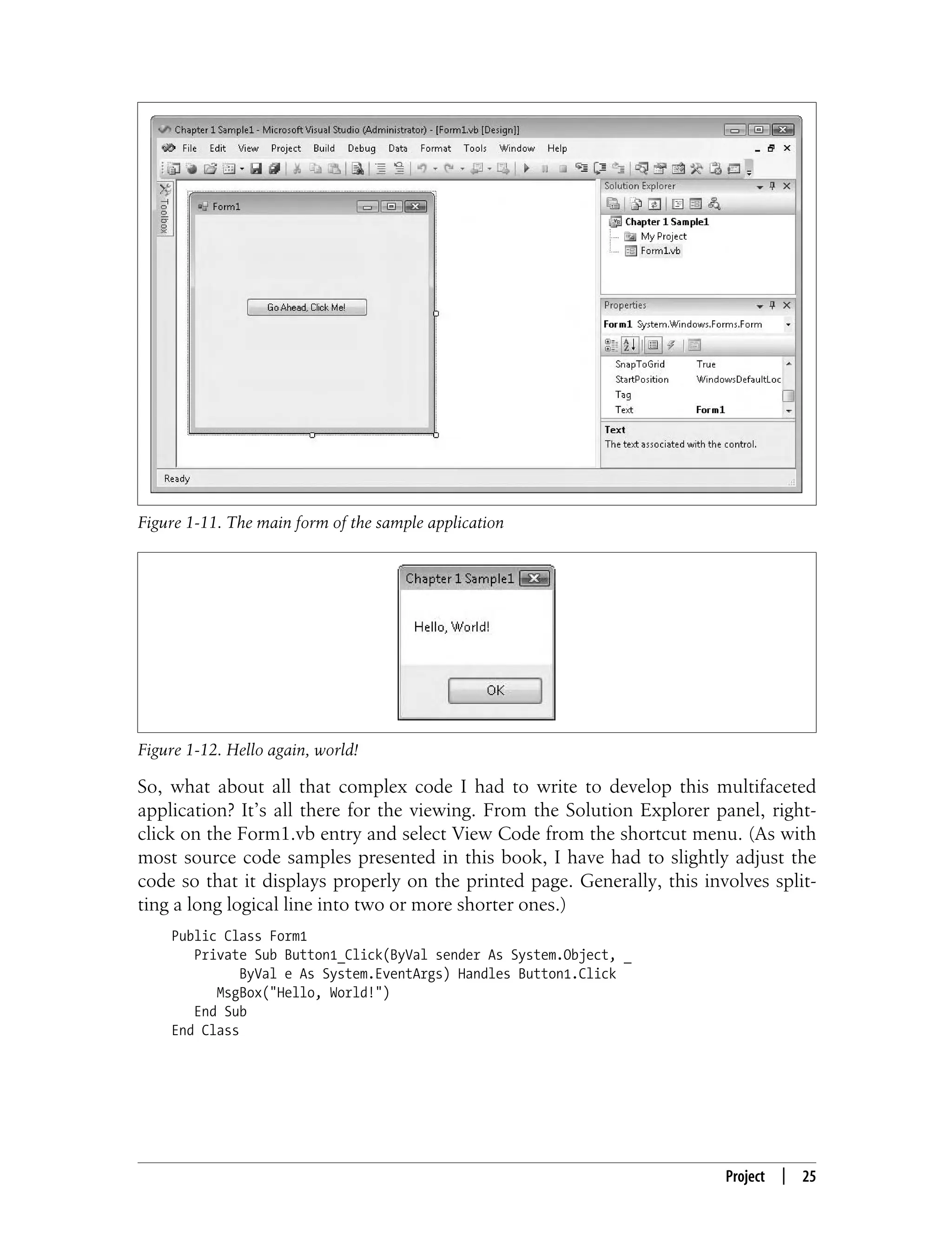 Project | 25 So, what about all that complex code I had to write to develop this multifaceted application? It’s all there for the viewing. From the Solution Explorer panel, right- click on the Form1.vb entry and select View Code from the shortcut menu. (As with most source code samples presented in this book, I have had to slightly adjust the code so that it displays properly on the printed page. Generally, this involves split- ting a long logical line into two or more shorter ones.) Public Class Form1 Private Sub Button1_Click(ByVal sender As System.Object, _ ByVal e As System.EventArgs) Handles Button1.Click MsgBox("Hello, World!") End Sub End Class Figure 1-11. The main form of the sample application Figure 1-12. Hello again, world! 