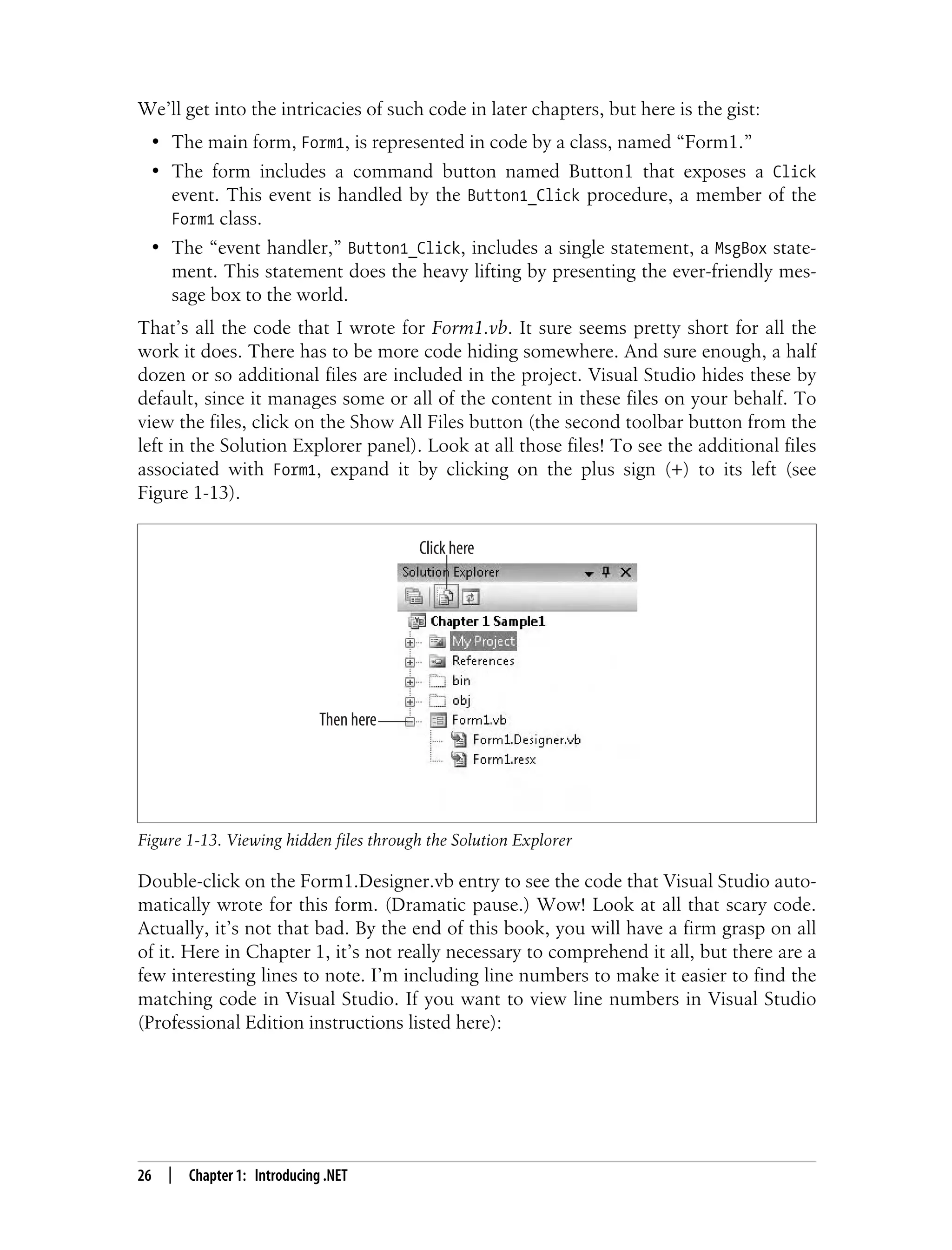 26 | Chapter 1: Introducing .NET We’ll get into the intricacies of such code in later chapters, but here is the gist: • The main form, Form1, is represented in code by a class, named “Form1.” • The form includes a command button named Button1 that exposes a Click event. This event is handled by the Button1_Click procedure, a member of the Form1 class. • The “event handler,” Button1_Click, includes a single statement, a MsgBox state- ment. This statement does the heavy lifting by presenting the ever-friendly mes- sage box to the world. That’s all the code that I wrote for Form1.vb. It sure seems pretty short for all the work it does. There has to be more code hiding somewhere. And sure enough, a half dozen or so additional files are included in the project. Visual Studio hides these by default, since it manages some or all of the content in these files on your behalf. To view the files, click on the Show All Files button (the second toolbar button from the left in the Solution Explorer panel). Look at all those files! To see the additional files associated with Form1, expand it by clicking on the plus sign (+) to its left (see Figure 1-13). Double-click on the Form1.Designer.vb entry to see the code that Visual Studio auto- matically wrote for this form. (Dramatic pause.) Wow! Look at all that scary code. Actually, it’s not that bad. By the end of this book, you will have a firm grasp on all of it. Here in Chapter 1, it’s not really necessary to comprehend it all, but there are a few interesting lines to note. I’m including line numbers to make it easier to find the matching code in Visual Studio. If you want to view line numbers in Visual Studio (Professional Edition instructions listed here): Figure 1-13. Viewing hidden files through the Solution Explorer Click here Then here 