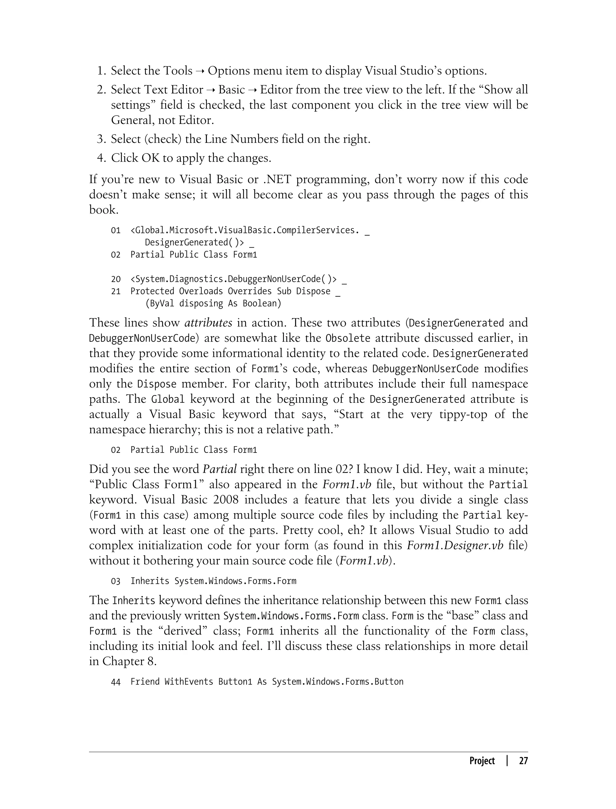 Project | 27 1. Select the Tools ➝ Options menu item to display Visual Studio’s options. 2. Select Text Editor ➝ Basic ➝ Editor from the tree view to the left. If the “Show all settings” field is checked, the last component you click in the tree view will be General, not Editor. 3. Select (check) the Line Numbers field on the right. 4. Click OK to apply the changes. If you’re new to Visual Basic or .NET programming, don’t worry now if this code doesn’t make sense; it will all become clear as you pass through the pages of this book. 01 <Global.Microsoft.VisualBasic.CompilerServices. _ DesignerGenerated( )> _ 02 Partial Public Class Form1 20 <System.Diagnostics.DebuggerNonUserCode( )> _ 21 Protected Overloads Overrides Sub Dispose _ (ByVal disposing As Boolean) These lines show attributes in action. These two attributes (DesignerGenerated and DebuggerNonUserCode) are somewhat like the Obsolete attribute discussed earlier, in that they provide some informational identity to the related code. DesignerGenerated modifies the entire section of Form1’s code, whereas DebuggerNonUserCode modifies only the Dispose member. For clarity, both attributes include their full namespace paths. The Global keyword at the beginning of the DesignerGenerated attribute is actually a Visual Basic keyword that says, “Start at the very tippy-top of the namespace hierarchy; this is not a relative path.” 02 Partial Public Class Form1 Did you see the word Partial right there on line 02? I know I did. Hey, wait a minute; “Public Class Form1” also appeared in the Form1.vb file, but without the Partial keyword. Visual Basic 2008 includes a feature that lets you divide a single class (Form1 in this case) among multiple source code files by including the Partial key- word with at least one of the parts. Pretty cool, eh? It allows Visual Studio to add complex initialization code for your form (as found in this Form1.Designer.vb file) without it bothering your main source code file (Form1.vb). 03 Inherits System.Windows.Forms.Form The Inherits keyword defines the inheritance relationship between this new Form1 class and the previously written System.Windows.Forms.Form class. Form is the “base” class and Form1 is the “derived” class; Form1 inherits all the functionality of the Form class, including its initial look and feel. I’ll discuss these class relationships in more detail in Chapter 8. 44 Friend WithEvents Button1 As System.Windows.Forms.Button 