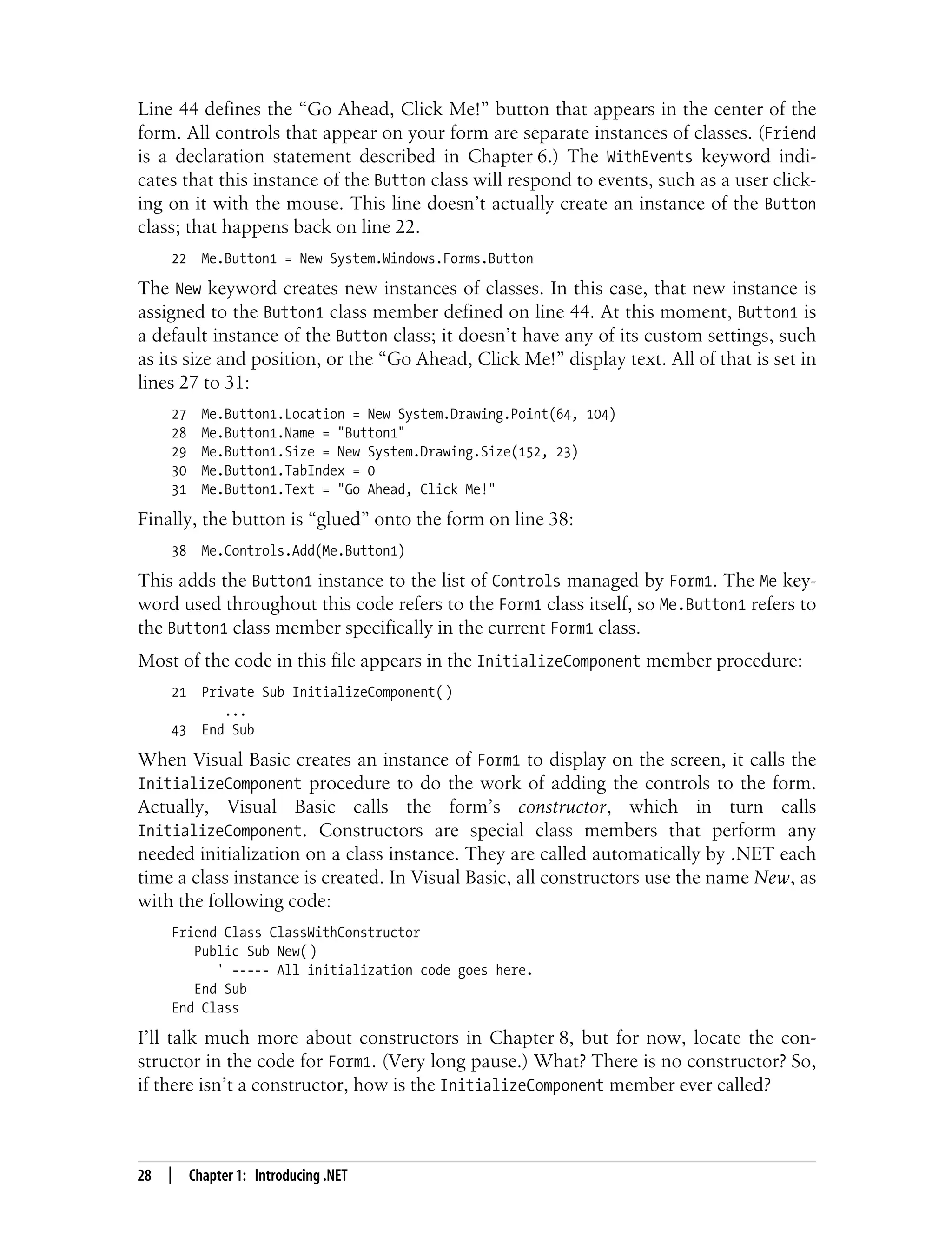 28 | Chapter 1: Introducing .NET Line 44 defines the “Go Ahead, Click Me!” button that appears in the center of the form. All controls that appear on your form are separate instances of classes. (Friend is a declaration statement described in Chapter 6.) The WithEvents keyword indi- cates that this instance of the Button class will respond to events, such as a user click- ing on it with the mouse. This line doesn’t actually create an instance of the Button class; that happens back on line 22. 22 Me.Button1 = New System.Windows.Forms.Button The New keyword creates new instances of classes. In this case, that new instance is assigned to the Button1 class member defined on line 44. At this moment, Button1 is a default instance of the Button class; it doesn’t have any of its custom settings, such as its size and position, or the “Go Ahead, Click Me!” display text. All of that is set in lines 27 to 31: 27 Me.Button1.Location = New System.Drawing.Point(64, 104) 28 Me.Button1.Name = "Button1" 29 Me.Button1.Size = New System.Drawing.Size(152, 23) 30 Me.Button1.TabIndex = 0 31 Me.Button1.Text = "Go Ahead, Click Me!" Finally, the button is “glued” onto the form on line 38: 38 Me.Controls.Add(Me.Button1) This adds the Button1 instance to the list of Controls managed by Form1. The Me key- word used throughout this code refers to the Form1 class itself, so Me.Button1 refers to the Button1 class member specifically in the current Form1 class. Most of the code in this file appears in the InitializeComponent member procedure: 21 Private Sub InitializeComponent( ) ... 43 End Sub When Visual Basic creates an instance of Form1 to display on the screen, it calls the InitializeComponent procedure to do the work of adding the controls to the form. Actually, Visual Basic calls the form’s constructor, which in turn calls InitializeComponent. Constructors are special class members that perform any needed initialization on a class instance. They are called automatically by .NET each time a class instance is created. In Visual Basic, all constructors use the name New, as with the following code: Friend Class ClassWithConstructor Public Sub New( ) ' ----- All initialization code goes here. End Sub End Class I’ll talk much more about constructors in Chapter 8, but for now, locate the con- structor in the code for Form1. (Very long pause.) What? There is no constructor? So, if there isn’t a constructor, how is the InitializeComponent member ever called? 