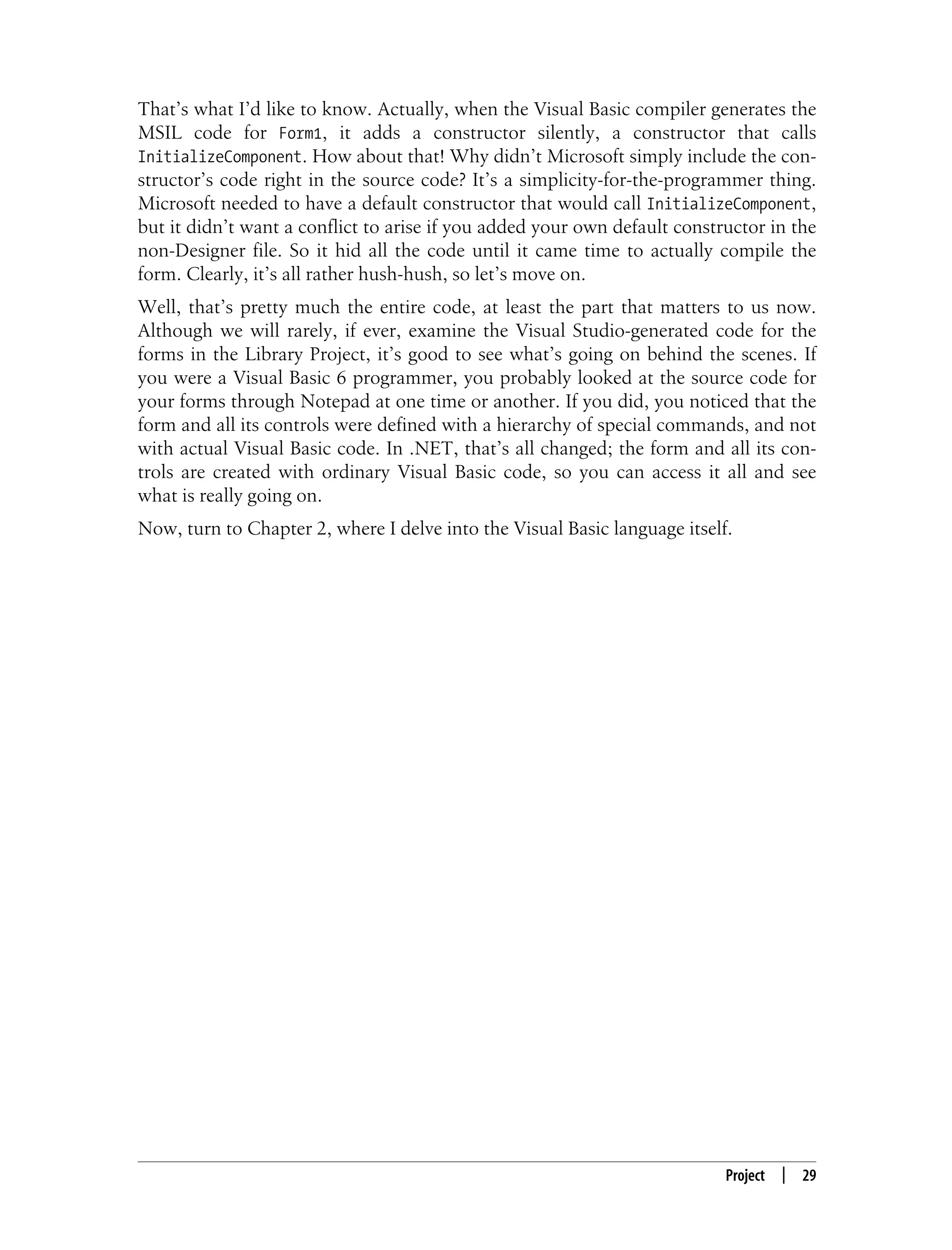 Project | 29 That’s what I’d like to know. Actually, when the Visual Basic compiler generates the MSIL code for Form1, it adds a constructor silently, a constructor that calls InitializeComponent. How about that! Why didn’t Microsoft simply include the con- structor’s code right in the source code? It’s a simplicity-for-the-programmer thing. Microsoft needed to have a default constructor that would call InitializeComponent, but it didn’t want a conflict to arise if you added your own default constructor in the non-Designer file. So it hid all the code until it came time to actually compile the form. Clearly, it’s all rather hush-hush, so let’s move on. Well, that’s pretty much the entire code, at least the part that matters to us now. Although we will rarely, if ever, examine the Visual Studio-generated code for the forms in the Library Project, it’s good to see what’s going on behind the scenes. If you were a Visual Basic 6 programmer, you probably looked at the source code for your forms through Notepad at one time or another. If you did, you noticed that the form and all its controls were defined with a hierarchy of special commands, and not with actual Visual Basic code. In .NET, that’s all changed; the form and all its con- trols are created with ordinary Visual Basic code, so you can access it all and see what is really going on. Now, turn to Chapter 2, where I delve into the Visual Basic language itself. 
