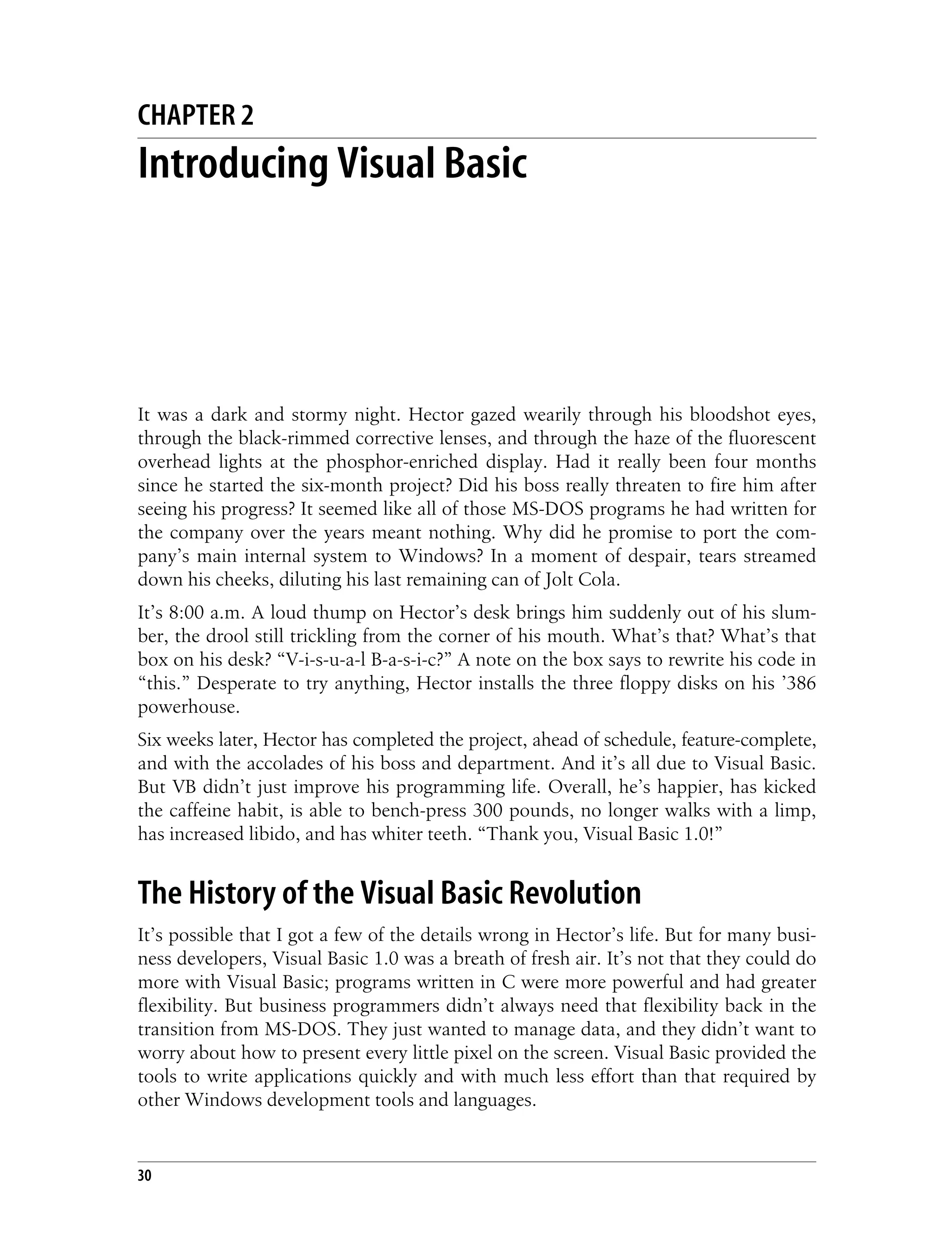 30 Chapter 2 CHAPTER 2 Introducing Visual Basic 2 It was a dark and stormy night. Hector gazed wearily through his bloodshot eyes, through the black-rimmed corrective lenses, and through the haze of the fluorescent overhead lights at the phosphor-enriched display. Had it really been four months since he started the six-month project? Did his boss really threaten to fire him after seeing his progress? It seemed like all of those MS-DOS programs he had written for the company over the years meant nothing. Why did he promise to port the com- pany’s main internal system to Windows? In a moment of despair, tears streamed down his cheeks, diluting his last remaining can of Jolt Cola. It’s 8:00 a.m. A loud thump on Hector’s desk brings him suddenly out of his slum- ber, the drool still trickling from the corner of his mouth. What’s that? What’s that box on his desk? “V-i-s-u-a-l B-a-s-i-c?” A note on the box says to rewrite his code in “this.” Desperate to try anything, Hector installs the three floppy disks on his ’386 powerhouse. Six weeks later, Hector has completed the project, ahead of schedule, feature-complete, and with the accolades of his boss and department. And it’s all due to Visual Basic. But VB didn’t just improve his programming life. Overall, he’s happier, has kicked the caffeine habit, is able to bench-press 300 pounds, no longer walks with a limp, has increased libido, and has whiter teeth. “Thank you, Visual Basic 1.0!” The History of the Visual Basic Revolution It’s possible that I got a few of the details wrong in Hector’s life. But for many busi- ness developers, Visual Basic 1.0 was a breath of fresh air. It’s not that they could do more with Visual Basic; programs written in C were more powerful and had greater flexibility. But business programmers didn’t always need that flexibility back in the transition from MS-DOS. They just wanted to manage data, and they didn’t want to worry about how to present every little pixel on the screen. Visual Basic provided the tools to write applications quickly and with much less effort than that required by other Windows development tools and languages. 