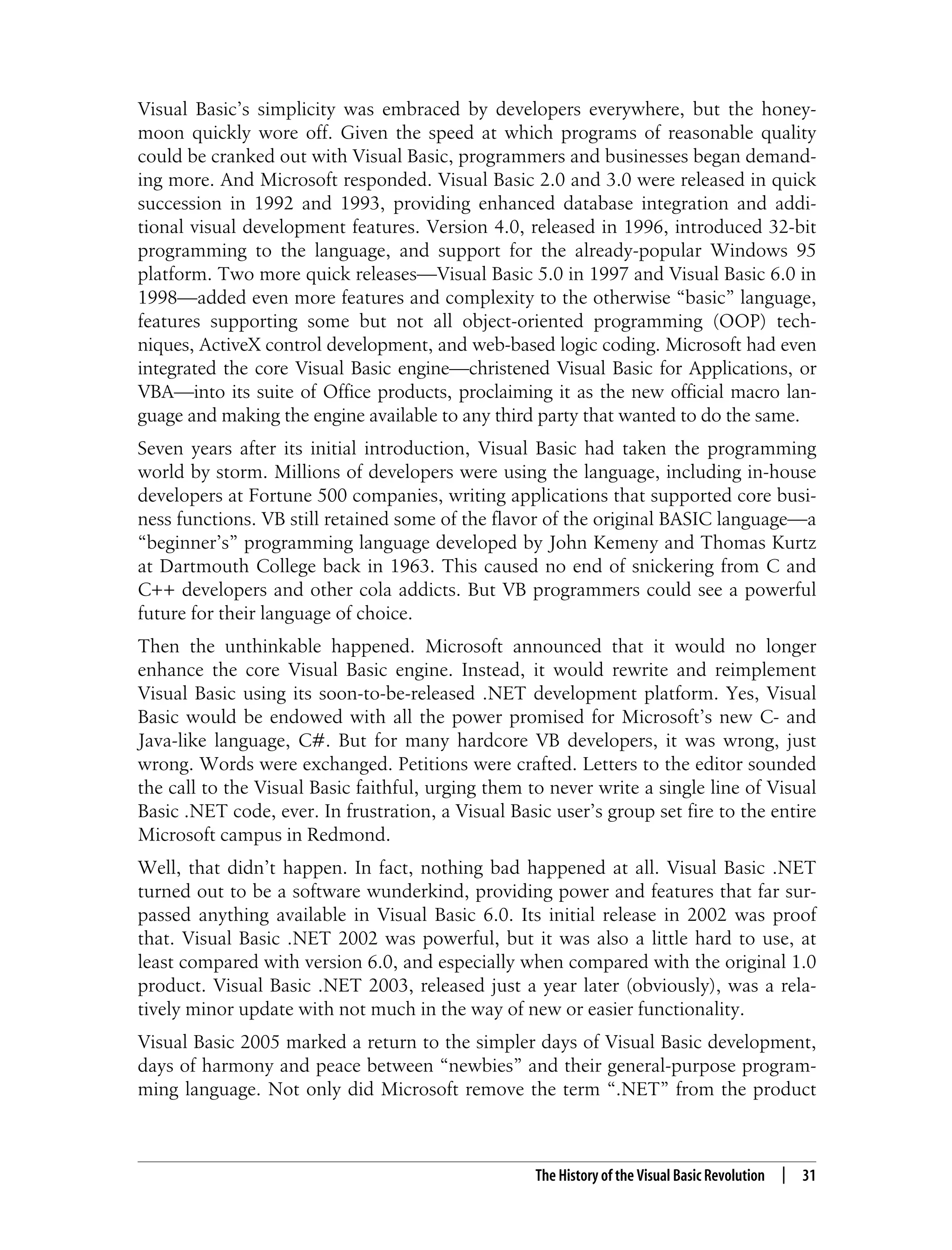 The History of the Visual Basic Revolution | 31 Visual Basic’s simplicity was embraced by developers everywhere, but the honey- moon quickly wore off. Given the speed at which programs of reasonable quality could be cranked out with Visual Basic, programmers and businesses began demand- ing more. And Microsoft responded. Visual Basic 2.0 and 3.0 were released in quick succession in 1992 and 1993, providing enhanced database integration and addi- tional visual development features. Version 4.0, released in 1996, introduced 32-bit programming to the language, and support for the already-popular Windows 95 platform. Two more quick releases—Visual Basic 5.0 in 1997 and Visual Basic 6.0 in 1998—added even more features and complexity to the otherwise “basic” language, features supporting some but not all object-oriented programming (OOP) tech- niques, ActiveX control development, and web-based logic coding. Microsoft had even integrated the core Visual Basic engine—christened Visual Basic for Applications, or VBA—into its suite of Office products, proclaiming it as the new official macro lan- guage and making the engine available to any third party that wanted to do the same. Seven years after its initial introduction, Visual Basic had taken the programming world by storm. Millions of developers were using the language, including in-house developers at Fortune 500 companies, writing applications that supported core busi- ness functions. VB still retained some of the flavor of the original BASIC language—a “beginner’s” programming language developed by John Kemeny and Thomas Kurtz at Dartmouth College back in 1963. This caused no end of snickering from C and C++ developers and other cola addicts. But VB programmers could see a powerful future for their language of choice. Then the unthinkable happened. Microsoft announced that it would no longer enhance the core Visual Basic engine. Instead, it would rewrite and reimplement Visual Basic using its soon-to-be-released .NET development platform. Yes, Visual Basic would be endowed with all the power promised for Microsoft’s new C- and Java-like language, C#. But for many hardcore VB developers, it was wrong, just wrong. Words were exchanged. Petitions were crafted. Letters to the editor sounded the call to the Visual Basic faithful, urging them to never write a single line of Visual Basic .NET code, ever. In frustration, a Visual Basic user’s group set fire to the entire Microsoft campus in Redmond. Well, that didn’t happen. In fact, nothing bad happened at all. Visual Basic .NET turned out to be a software wunderkind, providing power and features that far sur- passed anything available in Visual Basic 6.0. Its initial release in 2002 was proof that. Visual Basic .NET 2002 was powerful, but it was also a little hard to use, at least compared with version 6.0, and especially when compared with the original 1.0 product. Visual Basic .NET 2003, released just a year later (obviously), was a rela- tively minor update with not much in the way of new or easier functionality. Visual Basic 2005 marked a return to the simpler days of Visual Basic development, days of harmony and peace between “newbies” and their general-purpose program- ming language. Not only did Microsoft remove the term “.NET” from the product 