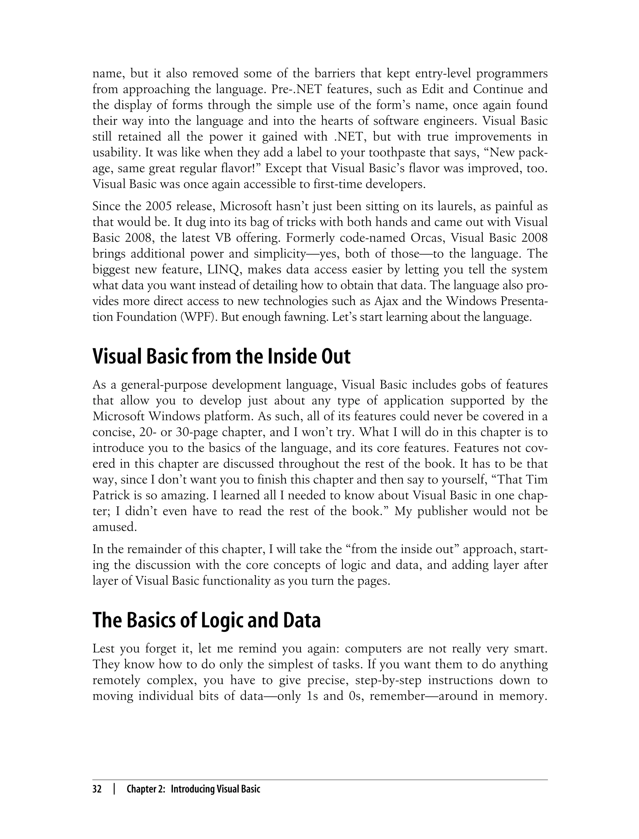 32 | Chapter 2: Introducing Visual Basic name, but it also removed some of the barriers that kept entry-level programmers from approaching the language. Pre-.NET features, such as Edit and Continue and the display of forms through the simple use of the form’s name, once again found their way into the language and into the hearts of software engineers. Visual Basic still retained all the power it gained with .NET, but with true improvements in usability. It was like when they add a label to your toothpaste that says, “New pack- age, same great regular flavor!” Except that Visual Basic’s flavor was improved, too. Visual Basic was once again accessible to first-time developers. Since the 2005 release, Microsoft hasn’t just been sitting on its laurels, as painful as that would be. It dug into its bag of tricks with both hands and came out with Visual Basic 2008, the latest VB offering. Formerly code-named Orcas, Visual Basic 2008 brings additional power and simplicity—yes, both of those—to the language. The biggest new feature, LINQ, makes data access easier by letting you tell the system what data you want instead of detailing how to obtain that data. The language also pro- vides more direct access to new technologies such as Ajax and the Windows Presenta- tion Foundation (WPF). But enough fawning. Let’s start learning about the language. Visual Basic from the Inside Out As a general-purpose development language, Visual Basic includes gobs of features that allow you to develop just about any type of application supported by the Microsoft Windows platform. As such, all of its features could never be covered in a concise, 20- or 30-page chapter, and I won’t try. What I will do in this chapter is to introduce you to the basics of the language, and its core features. Features not cov- ered in this chapter are discussed throughout the rest of the book. It has to be that way, since I don’t want you to finish this chapter and then say to yourself, “That Tim Patrick is so amazing. I learned all I needed to know about Visual Basic in one chap- ter; I didn’t even have to read the rest of the book.” My publisher would not be amused. In the remainder of this chapter, I will take the “from the inside out” approach, start- ing the discussion with the core concepts of logic and data, and adding layer after layer of Visual Basic functionality as you turn the pages. The Basics of Logic and Data Lest you forget it, let me remind you again: computers are not really very smart. They know how to do only the simplest of tasks. If you want them to do anything remotely complex, you have to give precise, step-by-step instructions down to moving individual bits of data—only 1s and 0s, remember—around in memory. 