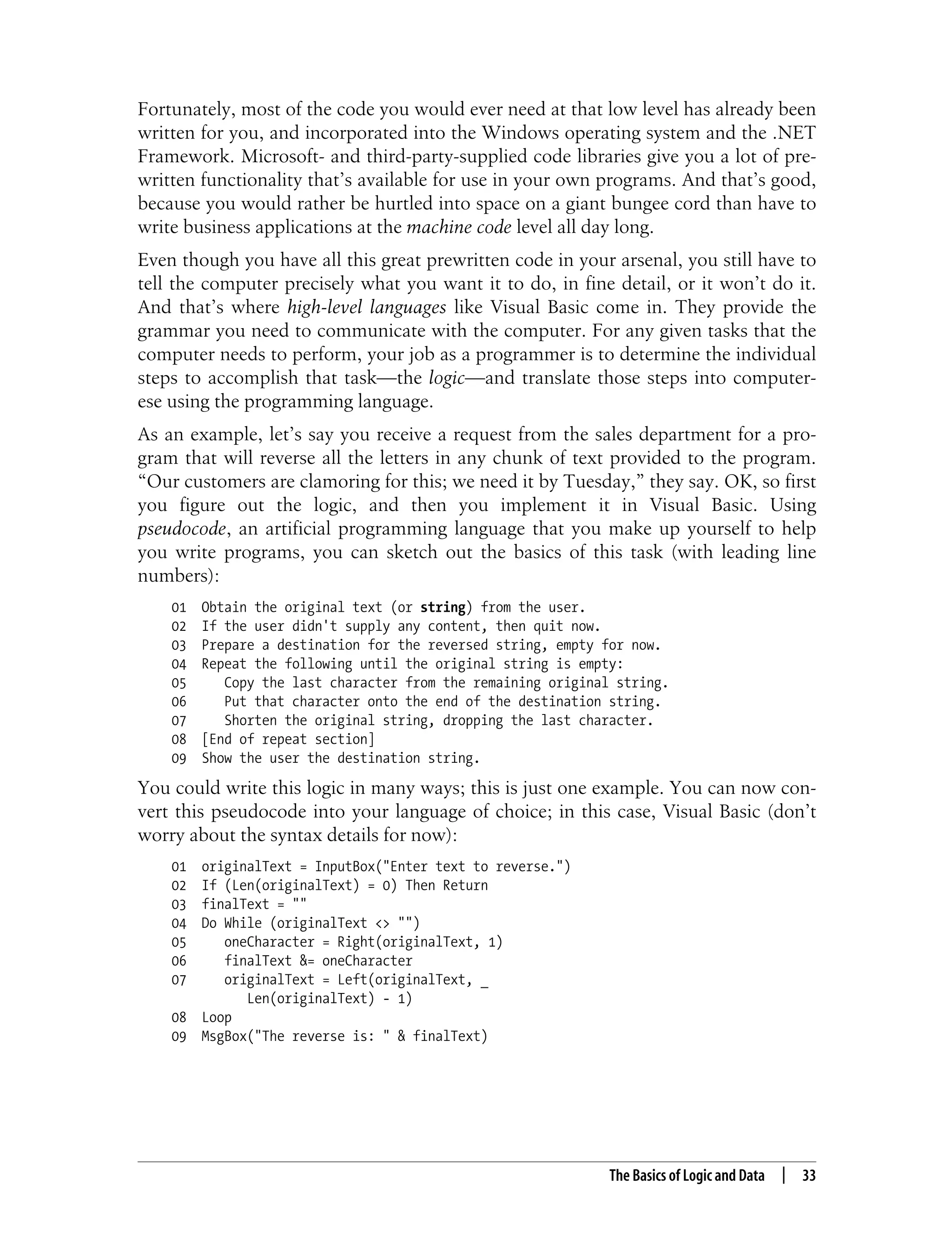 The Basics of Logic and Data | 33 Fortunately, most of the code you would ever need at that low level has already been written for you, and incorporated into the Windows operating system and the .NET Framework. Microsoft- and third-party-supplied code libraries give you a lot of pre- written functionality that’s available for use in your own programs. And that’s good, because you would rather be hurtled into space on a giant bungee cord than have to write business applications at the machine code level all day long. Even though you have all this great prewritten code in your arsenal, you still have to tell the computer precisely what you want it to do, in fine detail, or it won’t do it. And that’s where high-level languages like Visual Basic come in. They provide the grammar you need to communicate with the computer. For any given tasks that the computer needs to perform, your job as a programmer is to determine the individual steps to accomplish that task—the logic—and translate those steps into computer- ese using the programming language. As an example, let’s say you receive a request from the sales department for a pro- gram that will reverse all the letters in any chunk of text provided to the program. “Our customers are clamoring for this; we need it by Tuesday,” they say. OK, so first you figure out the logic, and then you implement it in Visual Basic. Using pseudocode, an artificial programming language that you make up yourself to help you write programs, you can sketch out the basics of this task (with leading line numbers): 01 Obtain the original text (or string) from the user. 02 If the user didn't supply any content, then quit now. 03 Prepare a destination for the reversed string, empty for now. 04 Repeat the following until the original string is empty: 05 Copy the last character from the remaining original string. 06 Put that character onto the end of the destination string. 07 Shorten the original string, dropping the last character. 08 [End of repeat section] 09 Show the user the destination string. You could write this logic in many ways; this is just one example. You can now con- vert this pseudocode into your language of choice; in this case, Visual Basic (don’t worry about the syntax details for now): 01 originalText = InputBox("Enter text to reverse.") 02 If (Len(originalText) = 0) Then Return 03 finalText = "" 04 Do While (originalText <> "") 05 oneCharacter = Right(originalText, 1) 06 finalText &= oneCharacter 07 originalText = Left(originalText, _ Len(originalText) - 1) 08 Loop 09 MsgBox("The reverse is: " & finalText) 