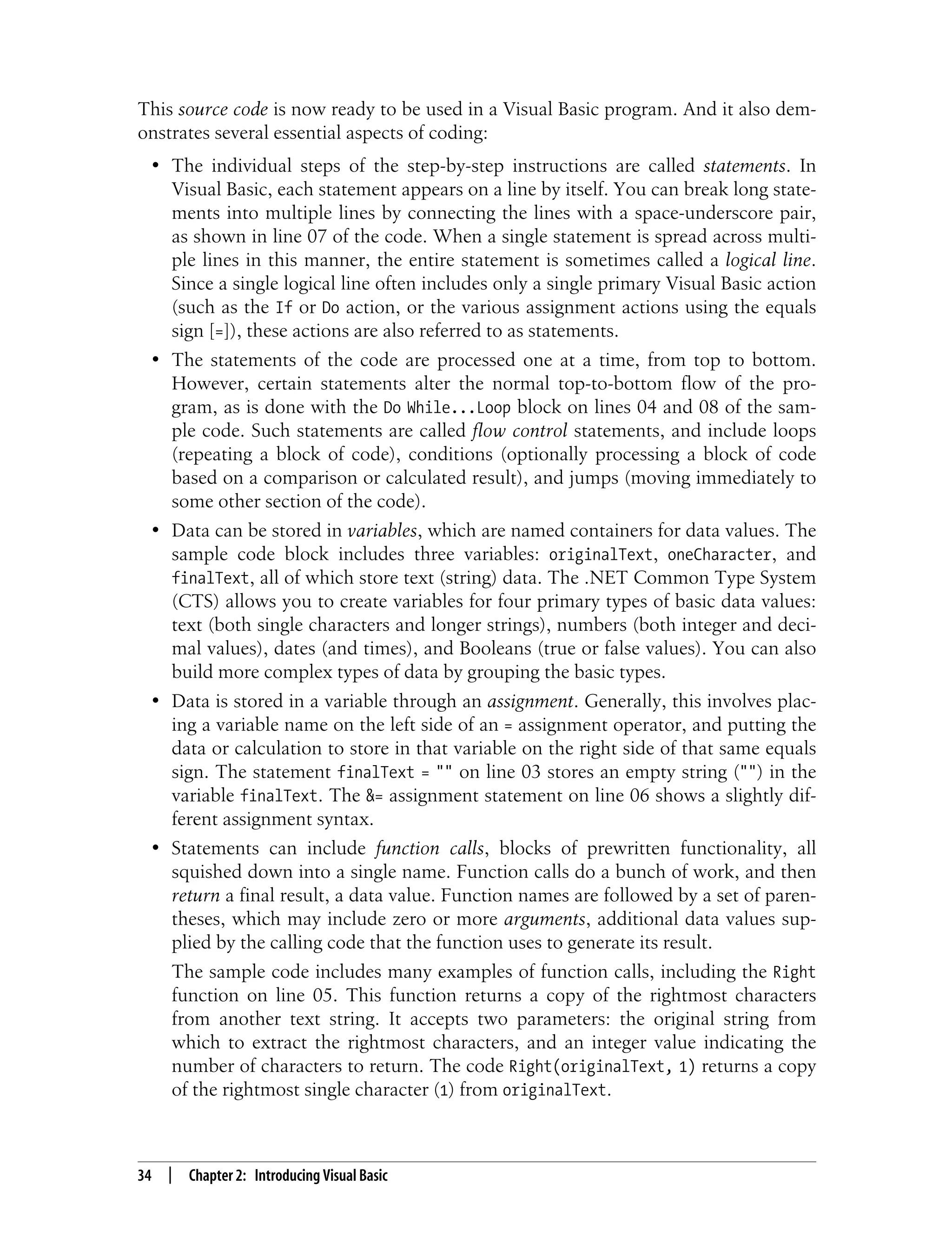 34 | Chapter 2: Introducing Visual Basic This source code is now ready to be used in a Visual Basic program. And it also dem- onstrates several essential aspects of coding: • The individual steps of the step-by-step instructions are called statements. In Visual Basic, each statement appears on a line by itself. You can break long state- ments into multiple lines by connecting the lines with a space-underscore pair, as shown in line 07 of the code. When a single statement is spread across multi- ple lines in this manner, the entire statement is sometimes called a logical line. Since a single logical line often includes only a single primary Visual Basic action (such as the If or Do action, or the various assignment actions using the equals sign [=]), these actions are also referred to as statements. • The statements of the code are processed one at a time, from top to bottom. However, certain statements alter the normal top-to-bottom flow of the pro- gram, as is done with the Do While...Loop block on lines 04 and 08 of the sam- ple code. Such statements are called flow control statements, and include loops (repeating a block of code), conditions (optionally processing a block of code based on a comparison or calculated result), and jumps (moving immediately to some other section of the code). • Data can be stored in variables, which are named containers for data values. The sample code block includes three variables: originalText, oneCharacter, and finalText, all of which store text (string) data. The .NET Common Type System (CTS) allows you to create variables for four primary types of basic data values: text (both single characters and longer strings), numbers (both integer and deci- mal values), dates (and times), and Booleans (true or false values). You can also build more complex types of data by grouping the basic types. • Data is stored in a variable through an assignment. Generally, this involves plac- ing a variable name on the left side of an = assignment operator, and putting the data or calculation to store in that variable on the right side of that same equals sign. The statement finalText = "" on line 03 stores an empty string ("") in the variable finalText. The &= assignment statement on line 06 shows a slightly dif- ferent assignment syntax. • Statements can include function calls, blocks of prewritten functionality, all squished down into a single name. Function calls do a bunch of work, and then return a final result, a data value. Function names are followed by a set of paren- theses, which may include zero or more arguments, additional data values sup- plied by the calling code that the function uses to generate its result. The sample code includes many examples of function calls, including the Right function on line 05. This function returns a copy of the rightmost characters from another text string. It accepts two parameters: the original string from which to extract the rightmost characters, and an integer value indicating the number of characters to return. The code Right(originalText, 1) returns a copy of the rightmost single character (1) from originalText. 