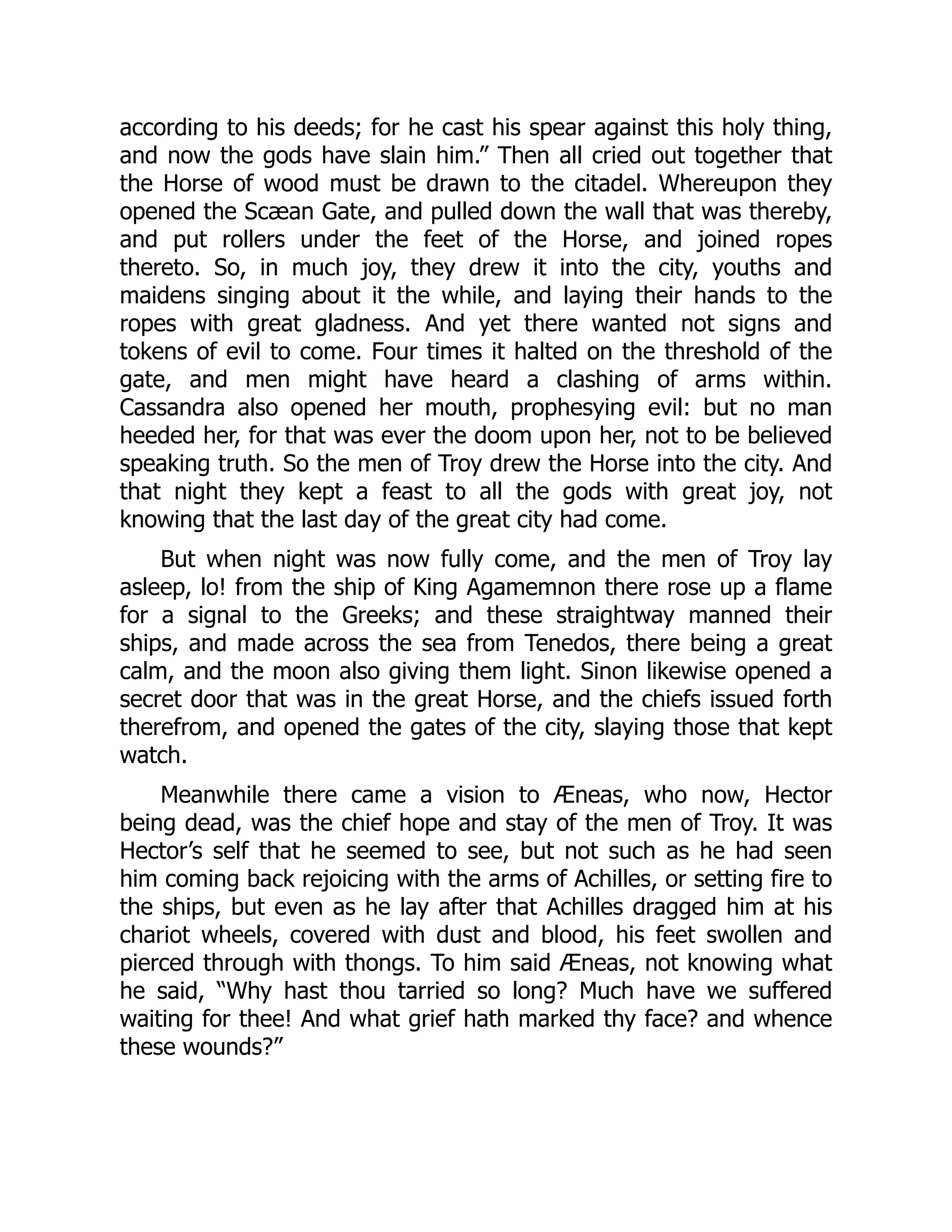 according to his deeds; for he cast his spear against this holy thing, and now the gods have slain him.” Then all cried out together that the Horse of wood must be drawn to the citadel. Whereupon they opened the Scæan Gate, and pulled down the wall that was thereby, and put rollers under the feet of the Horse, and joined ropes thereto. So, in much joy, they drew it into the city, youths and maidens singing about it the while, and laying their hands to the ropes with great gladness. And yet there wanted not signs and tokens of evil to come. Four times it halted on the threshold of the gate, and men might have heard a clashing of arms within. Cassandra also opened her mouth, prophesying evil: but no man heeded her, for that was ever the doom upon her, not to be believed speaking truth. So the men of Troy drew the Horse into the city. And that night they kept a feast to all the gods with great joy, not knowing that the last day of the great city had come. But when night was now fully come, and the men of Troy lay asleep, lo! from the ship of King Agamemnon there rose up a flame for a signal to the Greeks; and these straightway manned their ships, and made across the sea from Tenedos, there being a great calm, and the moon also giving them light. Sinon likewise opened a secret door that was in the great Horse, and the chiefs issued forth therefrom, and opened the gates of the city, slaying those that kept watch. Meanwhile there came a vision to Æneas, who now, Hector being dead, was the chief hope and stay of the men of Troy. It was Hector’s self that he seemed to see, but not such as he had seen him coming back rejoicing with the arms of Achilles, or setting fire to the ships, but even as he lay after that Achilles dragged him at his chariot wheels, covered with dust and blood, his feet swollen and pierced through with thongs. To him said Æneas, not knowing what he said, “Why hast thou tarried so long? Much have we suffered waiting for thee! And what grief hath marked thy face? and whence these wounds?” 