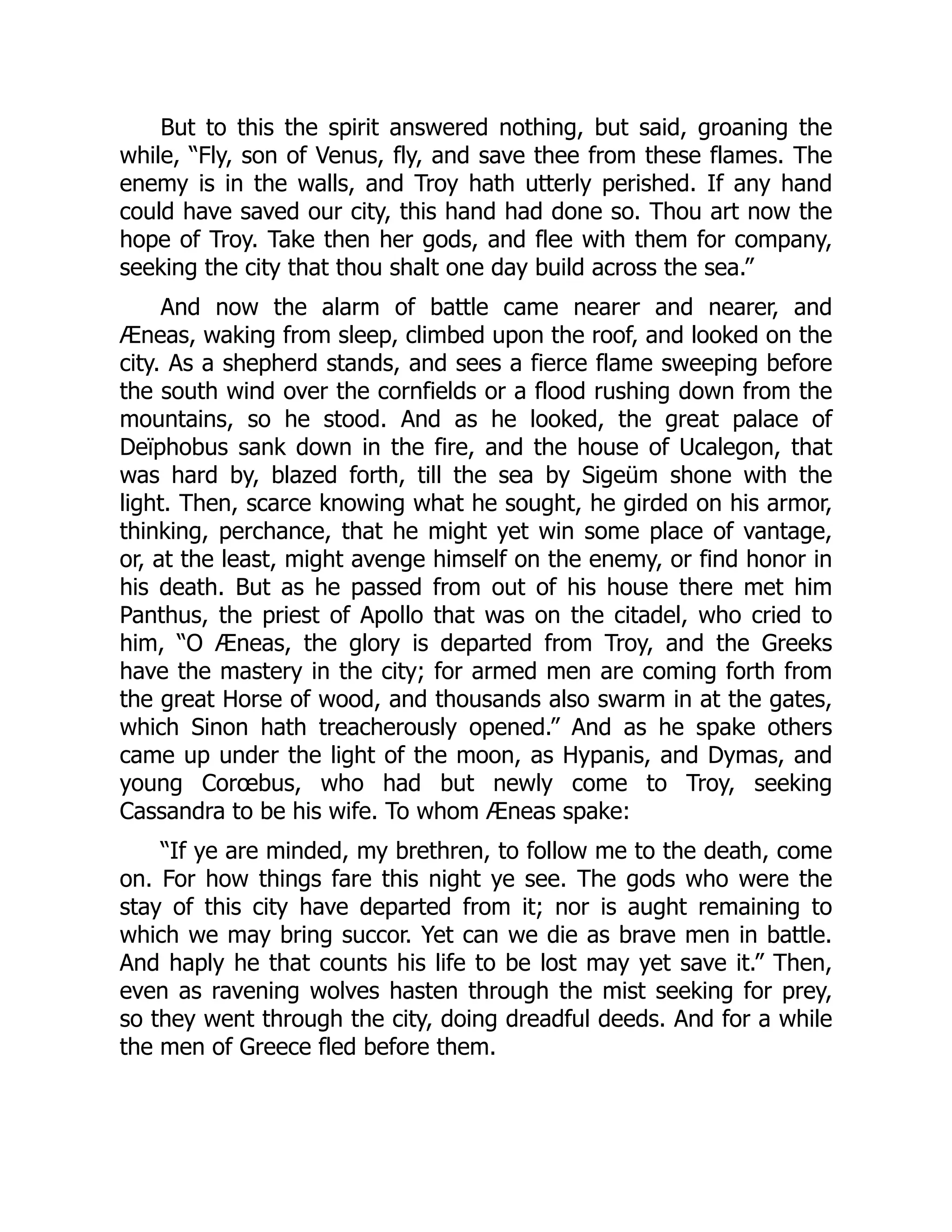 But to this the spirit answered nothing, but said, groaning the while, “Fly, son of Venus, fly, and save thee from these flames. The enemy is in the walls, and Troy hath utterly perished. If any hand could have saved our city, this hand had done so. Thou art now the hope of Troy. Take then her gods, and flee with them for company, seeking the city that thou shalt one day build across the sea.” And now the alarm of battle came nearer and nearer, and Æneas, waking from sleep, climbed upon the roof, and looked on the city. As a shepherd stands, and sees a fierce flame sweeping before the south wind over the cornfields or a flood rushing down from the mountains, so he stood. And as he looked, the great palace of Deïphobus sank down in the fire, and the house of Ucalegon, that was hard by, blazed forth, till the sea by Sigeüm shone with the light. Then, scarce knowing what he sought, he girded on his armor, thinking, perchance, that he might yet win some place of vantage, or, at the least, might avenge himself on the enemy, or find honor in his death. But as he passed from out of his house there met him Panthus, the priest of Apollo that was on the citadel, who cried to him, “O Æneas, the glory is departed from Troy, and the Greeks have the mastery in the city; for armed men are coming forth from the great Horse of wood, and thousands also swarm in at the gates, which Sinon hath treacherously opened.” And as he spake others came up under the light of the moon, as Hypanis, and Dymas, and young Corœbus, who had but newly come to Troy, seeking Cassandra to be his wife. To whom Æneas spake: “If ye are minded, my brethren, to follow me to the death, come on. For how things fare this night ye see. The gods who were the stay of this city have departed from it; nor is aught remaining to which we may bring succor. Yet can we die as brave men in battle. And haply he that counts his life to be lost may yet save it.” Then, even as ravening wolves hasten through the mist seeking for prey, so they went through the city, doing dreadful deeds. And for a while the men of Greece fled before them. 