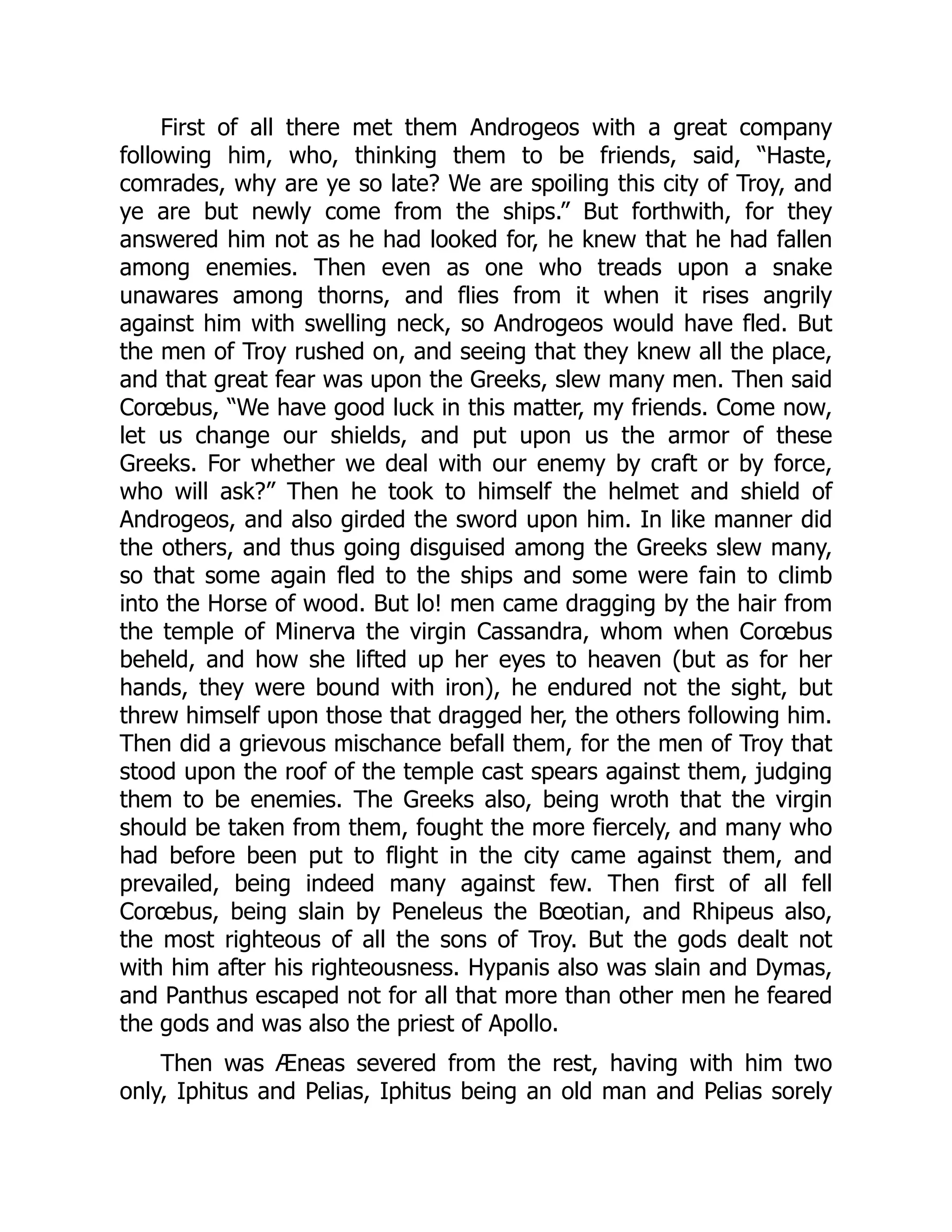 First of all there met them Androgeos with a great company following him, who, thinking them to be friends, said, “Haste, comrades, why are ye so late? We are spoiling this city of Troy, and ye are but newly come from the ships.” But forthwith, for they answered him not as he had looked for, he knew that he had fallen among enemies. Then even as one who treads upon a snake unawares among thorns, and flies from it when it rises angrily against him with swelling neck, so Androgeos would have fled. But the men of Troy rushed on, and seeing that they knew all the place, and that great fear was upon the Greeks, slew many men. Then said Corœbus, “We have good luck in this matter, my friends. Come now, let us change our shields, and put upon us the armor of these Greeks. For whether we deal with our enemy by craft or by force, who will ask?” Then he took to himself the helmet and shield of Androgeos, and also girded the sword upon him. In like manner did the others, and thus going disguised among the Greeks slew many, so that some again fled to the ships and some were fain to climb into the Horse of wood. But lo! men came dragging by the hair from the temple of Minerva the virgin Cassandra, whom when Corœbus beheld, and how she lifted up her eyes to heaven (but as for her hands, they were bound with iron), he endured not the sight, but threw himself upon those that dragged her, the others following him. Then did a grievous mischance befall them, for the men of Troy that stood upon the roof of the temple cast spears against them, judging them to be enemies. The Greeks also, being wroth that the virgin should be taken from them, fought the more fiercely, and many who had before been put to flight in the city came against them, and prevailed, being indeed many against few. Then first of all fell Corœbus, being slain by Peneleus the Bœotian, and Rhipeus also, the most righteous of all the sons of Troy. But the gods dealt not with him after his righteousness. Hypanis also was slain and Dymas, and Panthus escaped not for all that more than other men he feared the gods and was also the priest of Apollo. Then was Æneas severed from the rest, having with him two only, Iphitus and Pelias, Iphitus being an old man and Pelias sorely 