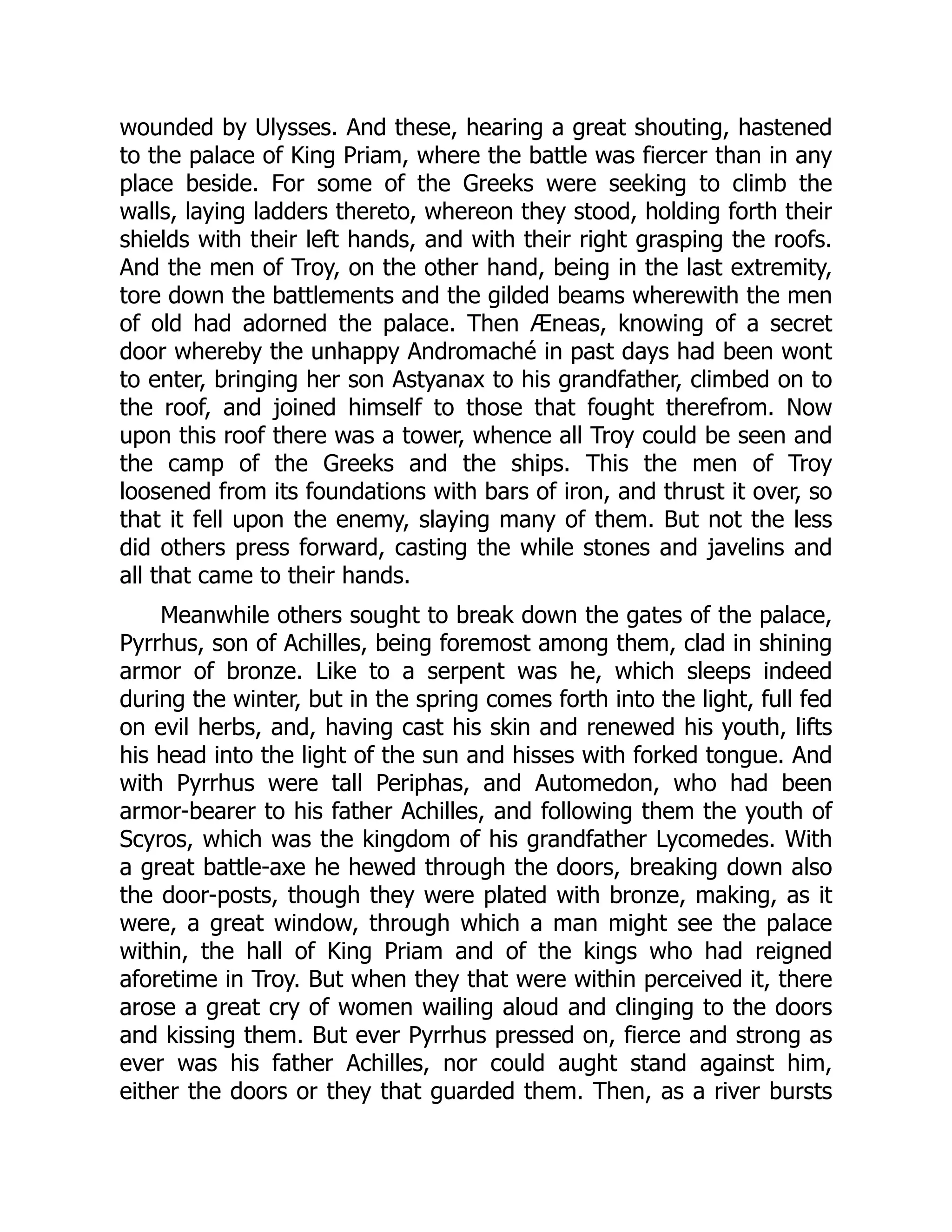 wounded by Ulysses. And these, hearing a great shouting, hastened to the palace of King Priam, where the battle was fiercer than in any place beside. For some of the Greeks were seeking to climb the walls, laying ladders thereto, whereon they stood, holding forth their shields with their left hands, and with their right grasping the roofs. And the men of Troy, on the other hand, being in the last extremity, tore down the battlements and the gilded beams wherewith the men of old had adorned the palace. Then Æneas, knowing of a secret door whereby the unhappy Andromaché in past days had been wont to enter, bringing her son Astyanax to his grandfather, climbed on to the roof, and joined himself to those that fought therefrom. Now upon this roof there was a tower, whence all Troy could be seen and the camp of the Greeks and the ships. This the men of Troy loosened from its foundations with bars of iron, and thrust it over, so that it fell upon the enemy, slaying many of them. But not the less did others press forward, casting the while stones and javelins and all that came to their hands. Meanwhile others sought to break down the gates of the palace, Pyrrhus, son of Achilles, being foremost among them, clad in shining armor of bronze. Like to a serpent was he, which sleeps indeed during the winter, but in the spring comes forth into the light, full fed on evil herbs, and, having cast his skin and renewed his youth, lifts his head into the light of the sun and hisses with forked tongue. And with Pyrrhus were tall Periphas, and Automedon, who had been armor-bearer to his father Achilles, and following them the youth of Scyros, which was the kingdom of his grandfather Lycomedes. With a great battle-axe he hewed through the doors, breaking down also the door-posts, though they were plated with bronze, making, as it were, a great window, through which a man might see the palace within, the hall of King Priam and of the kings who had reigned aforetime in Troy. But when they that were within perceived it, there arose a great cry of women wailing aloud and clinging to the doors and kissing them. But ever Pyrrhus pressed on, fierce and strong as ever was his father Achilles, nor could aught stand against him, either the doors or they that guarded them. Then, as a river bursts 