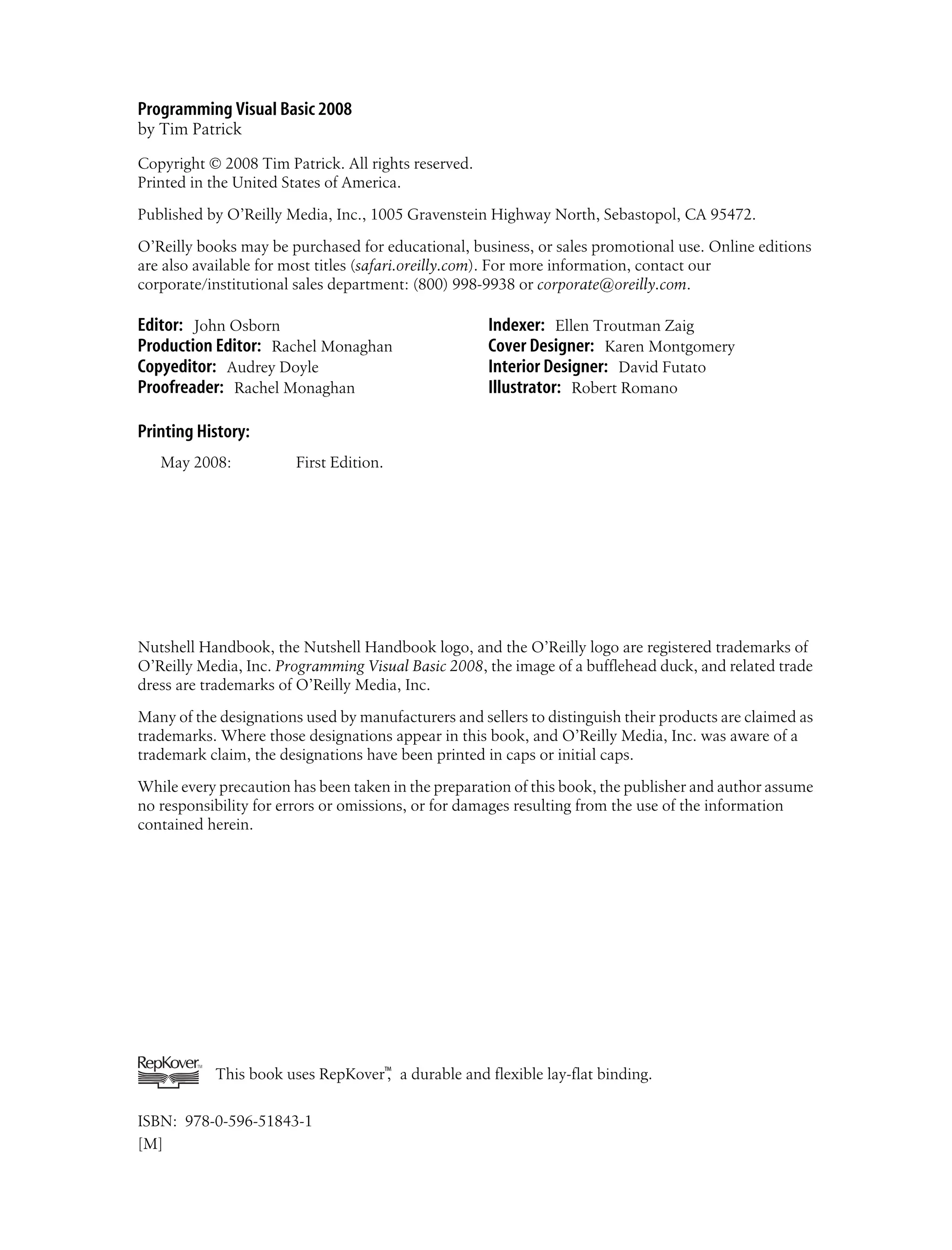 Programming Visual Basic 2008 by Tim Patrick Copyright © 2008 Tim Patrick. All rights reserved. Printed in the United States of America. Published by O’Reilly Media, Inc., 1005 Gravenstein Highway North, Sebastopol, CA 95472. O’Reilly books may be purchased for educational, business, or sales promotional use. Online editions are also available for most titles (safari.oreilly.com). For more information, contact our corporate/institutional sales department: (800) 998-9938 or corporate@oreilly.com. Editor: John Osborn Production Editor: Rachel Monaghan Copyeditor: Audrey Doyle Proofreader: Rachel Monaghan Indexer: Ellen Troutman Zaig Cover Designer: Karen Montgomery Interior Designer: David Futato Illustrator: Robert Romano Printing History: May 2008: First Edition. Nutshell Handbook, the Nutshell Handbook logo, and the O’Reilly logo are registered trademarks of O’Reilly Media, Inc. Programming Visual Basic 2008, the image of a bufflehead duck, and related trade dress are trademarks of O’Reilly Media, Inc. Many of the designations used by manufacturers and sellers to distinguish their products are claimed as trademarks. Where those designations appear in this book, and O’Reilly Media, Inc. was aware of a trademark claim, the designations have been printed in caps or initial caps. While every precaution has been taken in the preparation of this book, the publisher and author assume no responsibility for errors or omissions, or for damages resulting from the use of the information contained herein. This book uses RepKover™ , a durable and flexible lay-flat binding. ISBN: 978-0-596-51843-1 [M] 