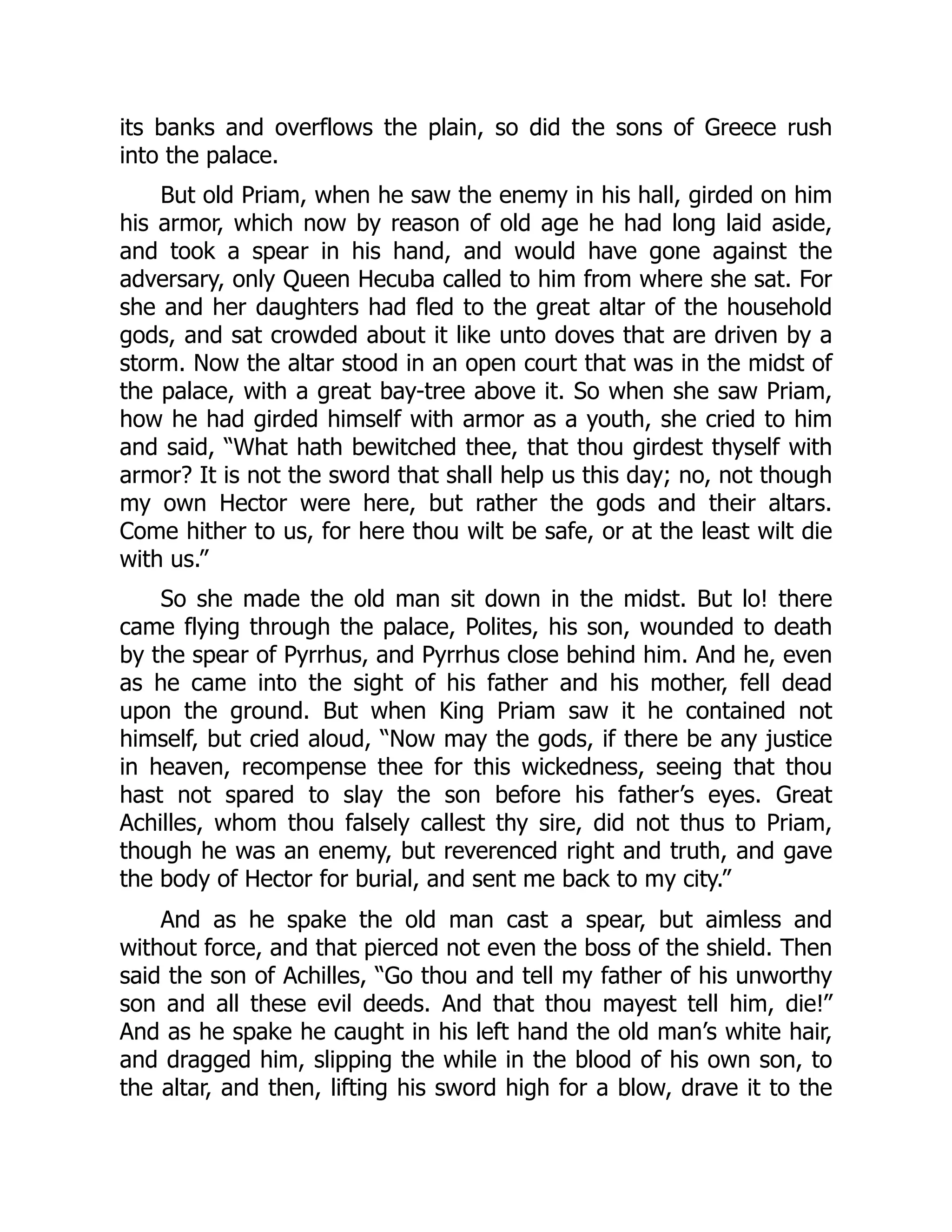 its banks and overflows the plain, so did the sons of Greece rush into the palace. But old Priam, when he saw the enemy in his hall, girded on him his armor, which now by reason of old age he had long laid aside, and took a spear in his hand, and would have gone against the adversary, only Queen Hecuba called to him from where she sat. For she and her daughters had fled to the great altar of the household gods, and sat crowded about it like unto doves that are driven by a storm. Now the altar stood in an open court that was in the midst of the palace, with a great bay-tree above it. So when she saw Priam, how he had girded himself with armor as a youth, she cried to him and said, “What hath bewitched thee, that thou girdest thyself with armor? It is not the sword that shall help us this day; no, not though my own Hector were here, but rather the gods and their altars. Come hither to us, for here thou wilt be safe, or at the least wilt die with us.” So she made the old man sit down in the midst. But lo! there came flying through the palace, Polites, his son, wounded to death by the spear of Pyrrhus, and Pyrrhus close behind him. And he, even as he came into the sight of his father and his mother, fell dead upon the ground. But when King Priam saw it he contained not himself, but cried aloud, “Now may the gods, if there be any justice in heaven, recompense thee for this wickedness, seeing that thou hast not spared to slay the son before his father’s eyes. Great Achilles, whom thou falsely callest thy sire, did not thus to Priam, though he was an enemy, but reverenced right and truth, and gave the body of Hector for burial, and sent me back to my city.” And as he spake the old man cast a spear, but aimless and without force, and that pierced not even the boss of the shield. Then said the son of Achilles, “Go thou and tell my father of his unworthy son and all these evil deeds. And that thou mayest tell him, die!” And as he spake he caught in his left hand the old man’s white hair, and dragged him, slipping the while in the blood of his own son, to the altar, and then, lifting his sword high for a blow, drave it to the 