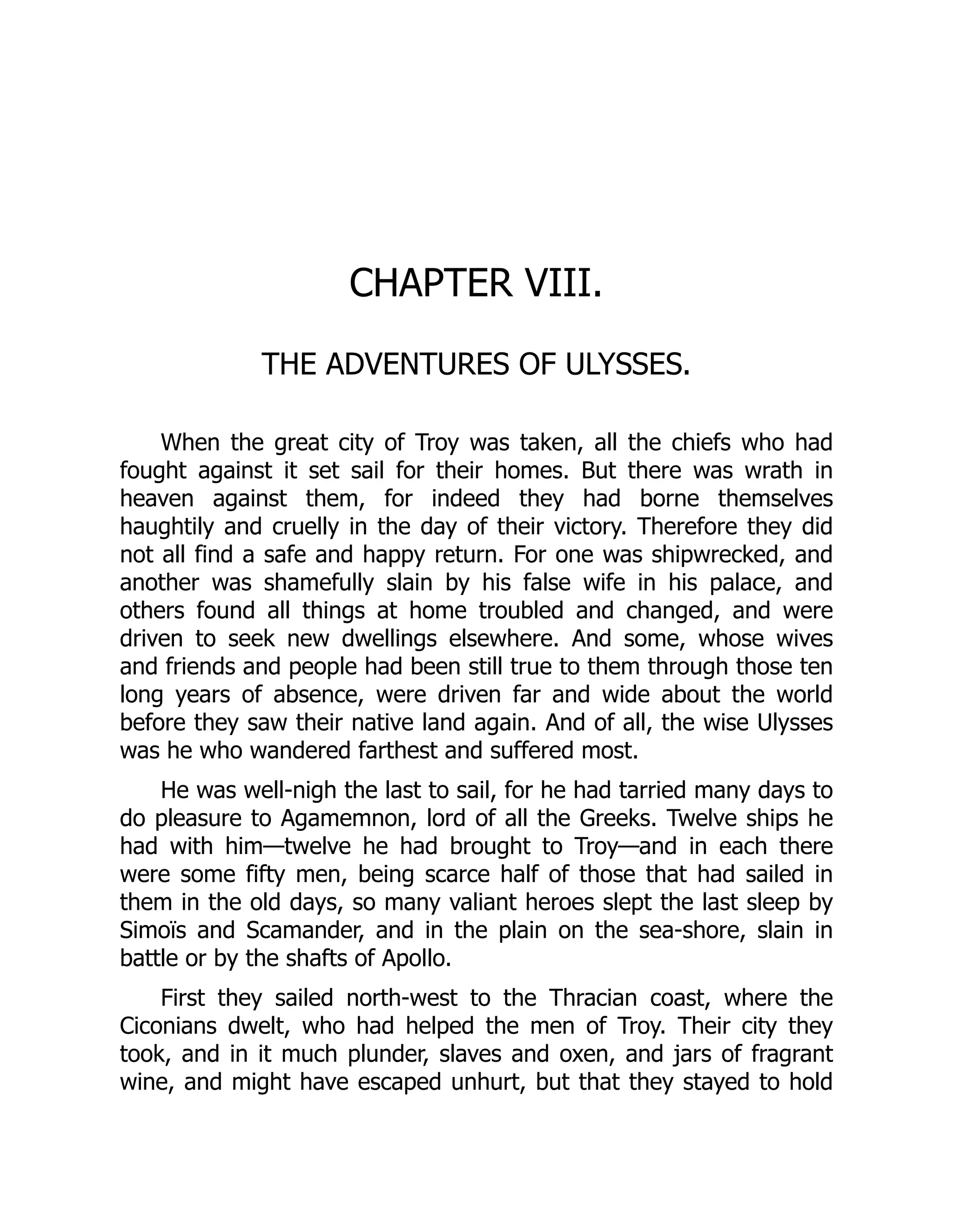CHAPTER VIII. THE ADVENTURES OF ULYSSES. When the great city of Troy was taken, all the chiefs who had fought against it set sail for their homes. But there was wrath in heaven against them, for indeed they had borne themselves haughtily and cruelly in the day of their victory. Therefore they did not all find a safe and happy return. For one was shipwrecked, and another was shamefully slain by his false wife in his palace, and others found all things at home troubled and changed, and were driven to seek new dwellings elsewhere. And some, whose wives and friends and people had been still true to them through those ten long years of absence, were driven far and wide about the world before they saw their native land again. And of all, the wise Ulysses was he who wandered farthest and suffered most. He was well-nigh the last to sail, for he had tarried many days to do pleasure to Agamemnon, lord of all the Greeks. Twelve ships he had with him—twelve he had brought to Troy—and in each there were some fifty men, being scarce half of those that had sailed in them in the old days, so many valiant heroes slept the last sleep by Simoïs and Scamander, and in the plain on the sea-shore, slain in battle or by the shafts of Apollo. First they sailed north-west to the Thracian coast, where the Ciconians dwelt, who had helped the men of Troy. Their city they took, and in it much plunder, slaves and oxen, and jars of fragrant wine, and might have escaped unhurt, but that they stayed to hold 