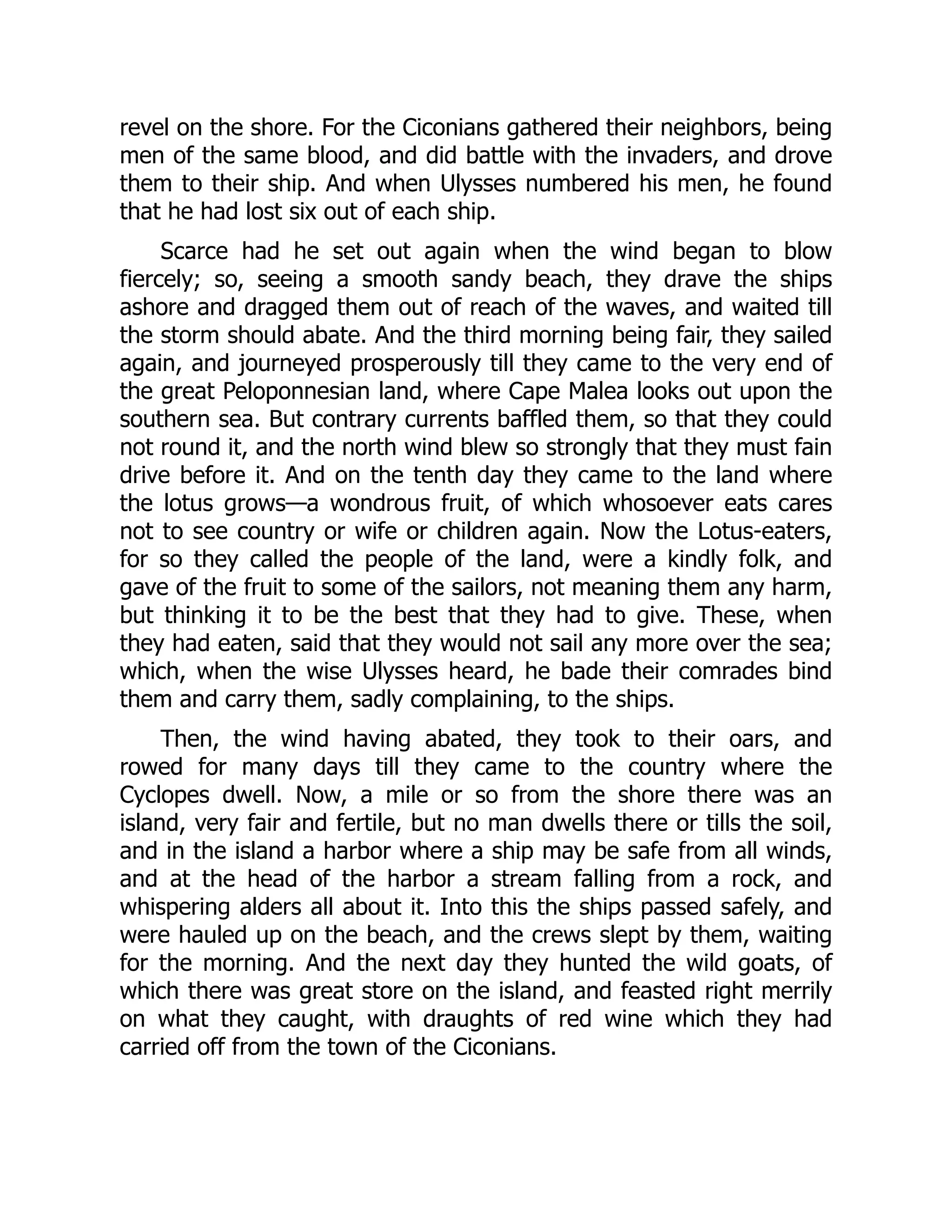 revel on the shore. For the Ciconians gathered their neighbors, being men of the same blood, and did battle with the invaders, and drove them to their ship. And when Ulysses numbered his men, he found that he had lost six out of each ship. Scarce had he set out again when the wind began to blow fiercely; so, seeing a smooth sandy beach, they drave the ships ashore and dragged them out of reach of the waves, and waited till the storm should abate. And the third morning being fair, they sailed again, and journeyed prosperously till they came to the very end of the great Peloponnesian land, where Cape Malea looks out upon the southern sea. But contrary currents baffled them, so that they could not round it, and the north wind blew so strongly that they must fain drive before it. And on the tenth day they came to the land where the lotus grows—a wondrous fruit, of which whosoever eats cares not to see country or wife or children again. Now the Lotus-eaters, for so they called the people of the land, were a kindly folk, and gave of the fruit to some of the sailors, not meaning them any harm, but thinking it to be the best that they had to give. These, when they had eaten, said that they would not sail any more over the sea; which, when the wise Ulysses heard, he bade their comrades bind them and carry them, sadly complaining, to the ships. Then, the wind having abated, they took to their oars, and rowed for many days till they came to the country where the Cyclopes dwell. Now, a mile or so from the shore there was an island, very fair and fertile, but no man dwells there or tills the soil, and in the island a harbor where a ship may be safe from all winds, and at the head of the harbor a stream falling from a rock, and whispering alders all about it. Into this the ships passed safely, and were hauled up on the beach, and the crews slept by them, waiting for the morning. And the next day they hunted the wild goats, of which there was great store on the island, and feasted right merrily on what they caught, with draughts of red wine which they had carried off from the town of the Ciconians. 