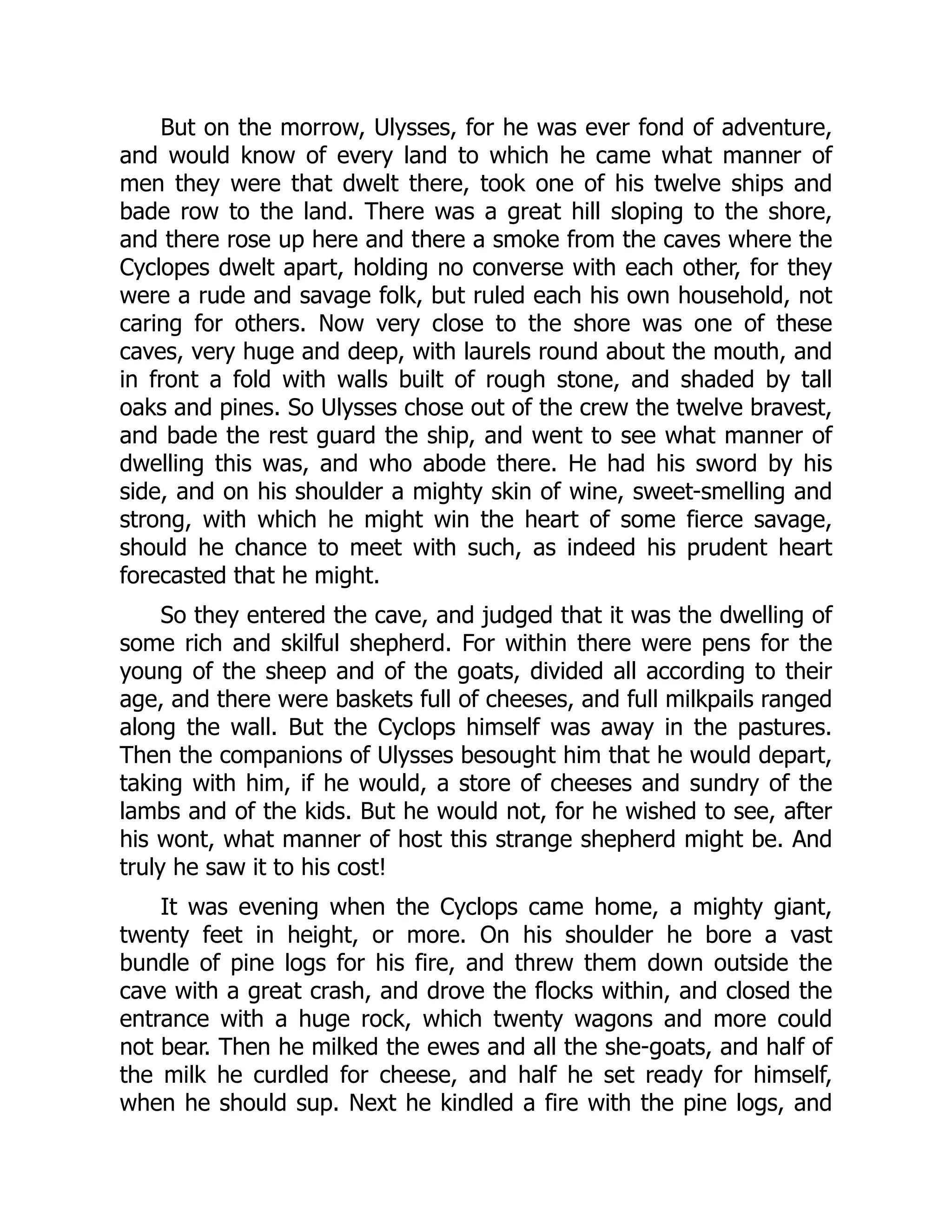 But on the morrow, Ulysses, for he was ever fond of adventure, and would know of every land to which he came what manner of men they were that dwelt there, took one of his twelve ships and bade row to the land. There was a great hill sloping to the shore, and there rose up here and there a smoke from the caves where the Cyclopes dwelt apart, holding no converse with each other, for they were a rude and savage folk, but ruled each his own household, not caring for others. Now very close to the shore was one of these caves, very huge and deep, with laurels round about the mouth, and in front a fold with walls built of rough stone, and shaded by tall oaks and pines. So Ulysses chose out of the crew the twelve bravest, and bade the rest guard the ship, and went to see what manner of dwelling this was, and who abode there. He had his sword by his side, and on his shoulder a mighty skin of wine, sweet-smelling and strong, with which he might win the heart of some fierce savage, should he chance to meet with such, as indeed his prudent heart forecasted that he might. So they entered the cave, and judged that it was the dwelling of some rich and skilful shepherd. For within there were pens for the young of the sheep and of the goats, divided all according to their age, and there were baskets full of cheeses, and full milkpails ranged along the wall. But the Cyclops himself was away in the pastures. Then the companions of Ulysses besought him that he would depart, taking with him, if he would, a store of cheeses and sundry of the lambs and of the kids. But he would not, for he wished to see, after his wont, what manner of host this strange shepherd might be. And truly he saw it to his cost! It was evening when the Cyclops came home, a mighty giant, twenty feet in height, or more. On his shoulder he bore a vast bundle of pine logs for his fire, and threw them down outside the cave with a great crash, and drove the flocks within, and closed the entrance with a huge rock, which twenty wagons and more could not bear. Then he milked the ewes and all the she-goats, and half of the milk he curdled for cheese, and half he set ready for himself, when he should sup. Next he kindled a fire with the pine logs, and 