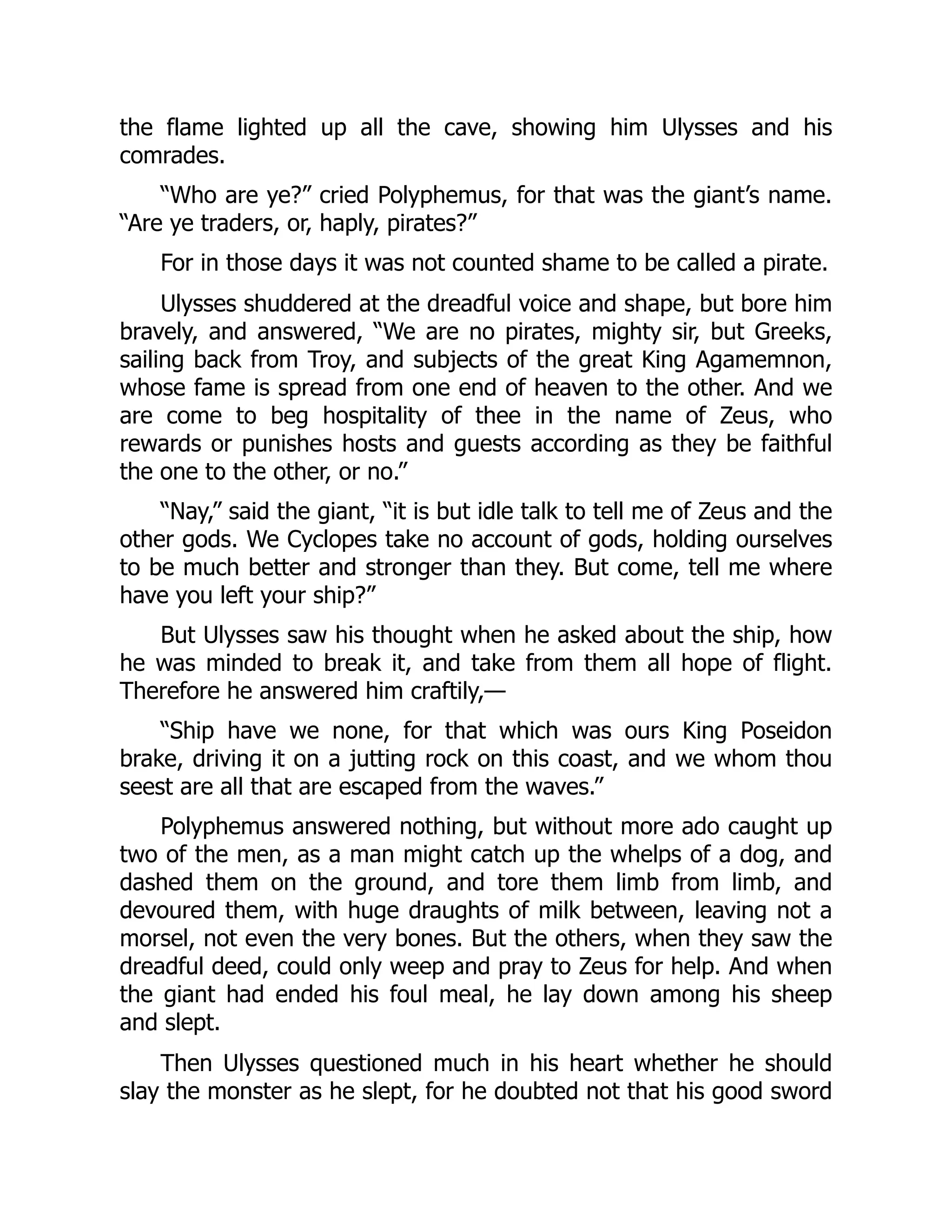 the flame lighted up all the cave, showing him Ulysses and his comrades. “Who are ye?” cried Polyphemus, for that was the giant’s name. “Are ye traders, or, haply, pirates?” For in those days it was not counted shame to be called a pirate. Ulysses shuddered at the dreadful voice and shape, but bore him bravely, and answered, “We are no pirates, mighty sir, but Greeks, sailing back from Troy, and subjects of the great King Agamemnon, whose fame is spread from one end of heaven to the other. And we are come to beg hospitality of thee in the name of Zeus, who rewards or punishes hosts and guests according as they be faithful the one to the other, or no.” “Nay,” said the giant, “it is but idle talk to tell me of Zeus and the other gods. We Cyclopes take no account of gods, holding ourselves to be much better and stronger than they. But come, tell me where have you left your ship?” But Ulysses saw his thought when he asked about the ship, how he was minded to break it, and take from them all hope of flight. Therefore he answered him craftily,— “Ship have we none, for that which was ours King Poseidon brake, driving it on a jutting rock on this coast, and we whom thou seest are all that are escaped from the waves.” Polyphemus answered nothing, but without more ado caught up two of the men, as a man might catch up the whelps of a dog, and dashed them on the ground, and tore them limb from limb, and devoured them, with huge draughts of milk between, leaving not a morsel, not even the very bones. But the others, when they saw the dreadful deed, could only weep and pray to Zeus for help. And when the giant had ended his foul meal, he lay down among his sheep and slept. Then Ulysses questioned much in his heart whether he should slay the monster as he slept, for he doubted not that his good sword 