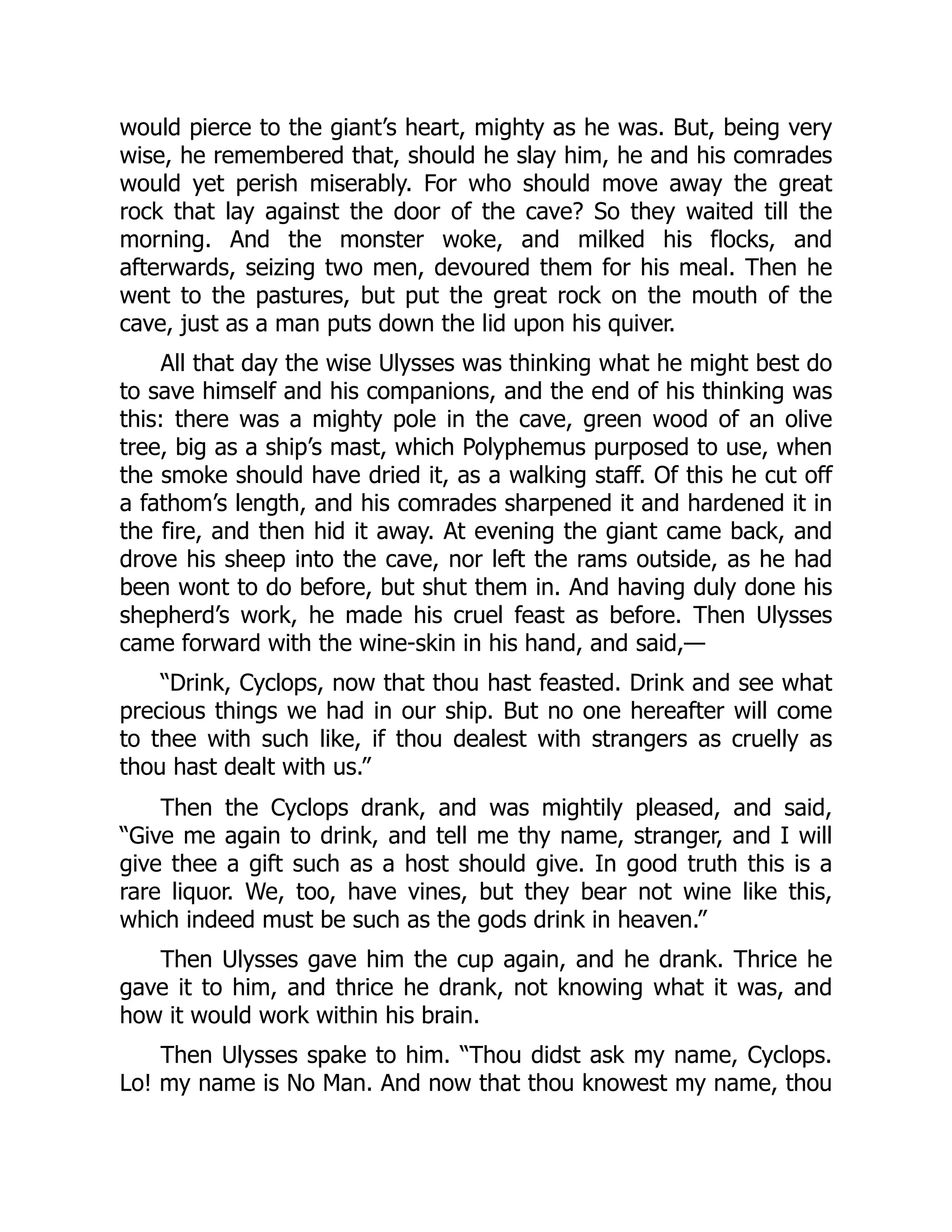 would pierce to the giant’s heart, mighty as he was. But, being very wise, he remembered that, should he slay him, he and his comrades would yet perish miserably. For who should move away the great rock that lay against the door of the cave? So they waited till the morning. And the monster woke, and milked his flocks, and afterwards, seizing two men, devoured them for his meal. Then he went to the pastures, but put the great rock on the mouth of the cave, just as a man puts down the lid upon his quiver. All that day the wise Ulysses was thinking what he might best do to save himself and his companions, and the end of his thinking was this: there was a mighty pole in the cave, green wood of an olive tree, big as a ship’s mast, which Polyphemus purposed to use, when the smoke should have dried it, as a walking staff. Of this he cut off a fathom’s length, and his comrades sharpened it and hardened it in the fire, and then hid it away. At evening the giant came back, and drove his sheep into the cave, nor left the rams outside, as he had been wont to do before, but shut them in. And having duly done his shepherd’s work, he made his cruel feast as before. Then Ulysses came forward with the wine-skin in his hand, and said,— “Drink, Cyclops, now that thou hast feasted. Drink and see what precious things we had in our ship. But no one hereafter will come to thee with such like, if thou dealest with strangers as cruelly as thou hast dealt with us.” Then the Cyclops drank, and was mightily pleased, and said, “Give me again to drink, and tell me thy name, stranger, and I will give thee a gift such as a host should give. In good truth this is a rare liquor. We, too, have vines, but they bear not wine like this, which indeed must be such as the gods drink in heaven.” Then Ulysses gave him the cup again, and he drank. Thrice he gave it to him, and thrice he drank, not knowing what it was, and how it would work within his brain. Then Ulysses spake to him. “Thou didst ask my name, Cyclops. Lo! my name is No Man. And now that thou knowest my name, thou 