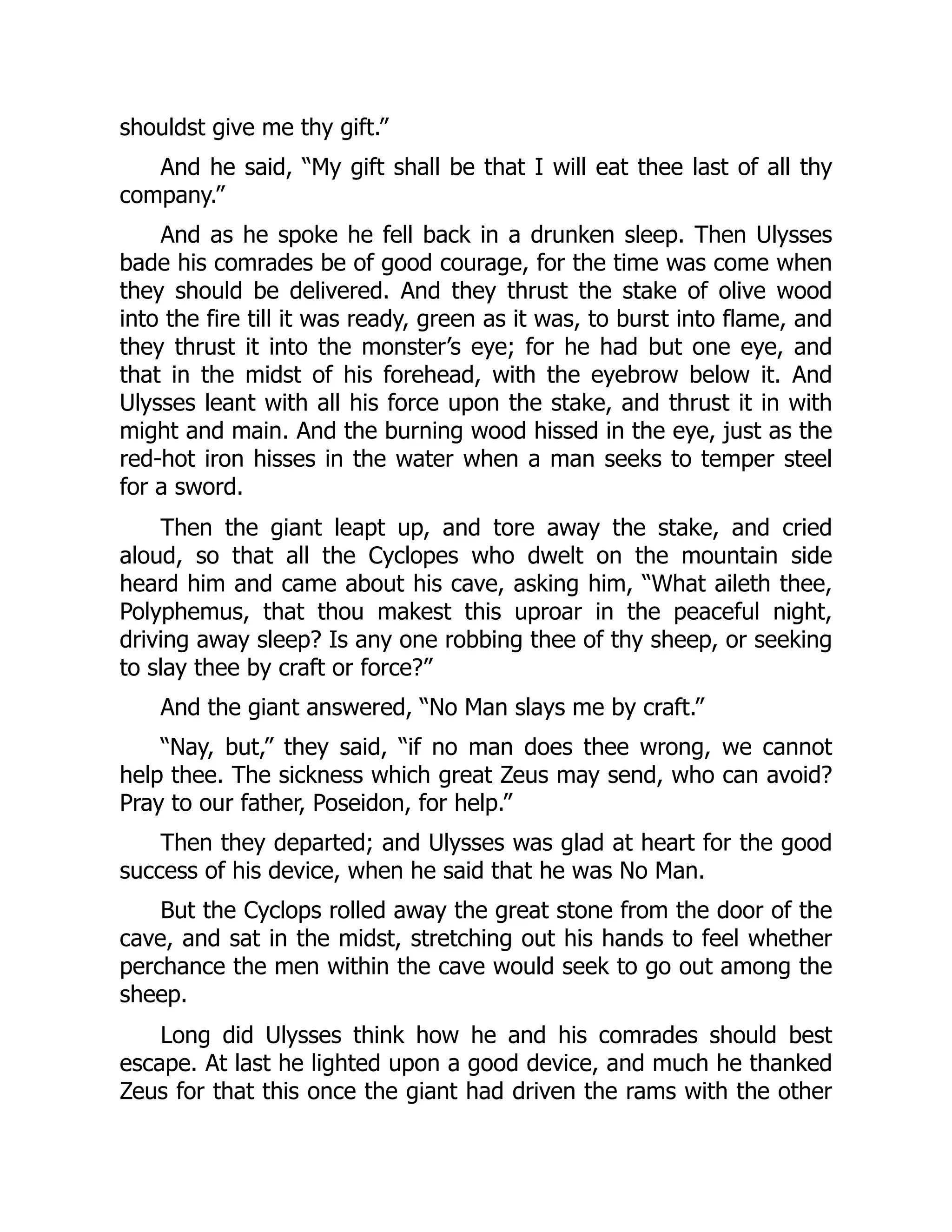 shouldst give me thy gift.” And he said, “My gift shall be that I will eat thee last of all thy company.” And as he spoke he fell back in a drunken sleep. Then Ulysses bade his comrades be of good courage, for the time was come when they should be delivered. And they thrust the stake of olive wood into the fire till it was ready, green as it was, to burst into flame, and they thrust it into the monster’s eye; for he had but one eye, and that in the midst of his forehead, with the eyebrow below it. And Ulysses leant with all his force upon the stake, and thrust it in with might and main. And the burning wood hissed in the eye, just as the red-hot iron hisses in the water when a man seeks to temper steel for a sword. Then the giant leapt up, and tore away the stake, and cried aloud, so that all the Cyclopes who dwelt on the mountain side heard him and came about his cave, asking him, “What aileth thee, Polyphemus, that thou makest this uproar in the peaceful night, driving away sleep? Is any one robbing thee of thy sheep, or seeking to slay thee by craft or force?” And the giant answered, “No Man slays me by craft.” “Nay, but,” they said, “if no man does thee wrong, we cannot help thee. The sickness which great Zeus may send, who can avoid? Pray to our father, Poseidon, for help.” Then they departed; and Ulysses was glad at heart for the good success of his device, when he said that he was No Man. But the Cyclops rolled away the great stone from the door of the cave, and sat in the midst, stretching out his hands to feel whether perchance the men within the cave would seek to go out among the sheep. Long did Ulysses think how he and his comrades should best escape. At last he lighted upon a good device, and much he thanked Zeus for that this once the giant had driven the rams with the other 