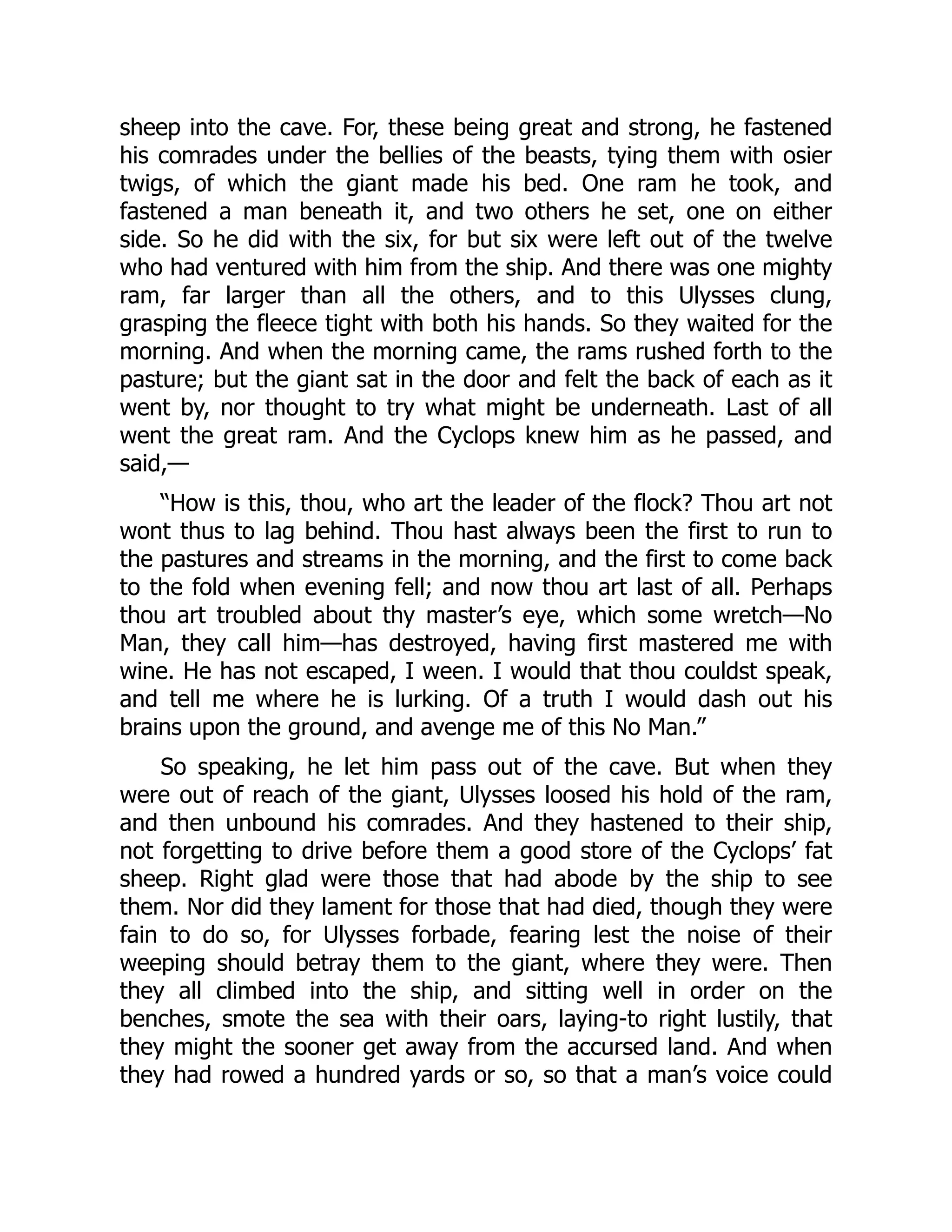 sheep into the cave. For, these being great and strong, he fastened his comrades under the bellies of the beasts, tying them with osier twigs, of which the giant made his bed. One ram he took, and fastened a man beneath it, and two others he set, one on either side. So he did with the six, for but six were left out of the twelve who had ventured with him from the ship. And there was one mighty ram, far larger than all the others, and to this Ulysses clung, grasping the fleece tight with both his hands. So they waited for the morning. And when the morning came, the rams rushed forth to the pasture; but the giant sat in the door and felt the back of each as it went by, nor thought to try what might be underneath. Last of all went the great ram. And the Cyclops knew him as he passed, and said,— “How is this, thou, who art the leader of the flock? Thou art not wont thus to lag behind. Thou hast always been the first to run to the pastures and streams in the morning, and the first to come back to the fold when evening fell; and now thou art last of all. Perhaps thou art troubled about thy master’s eye, which some wretch—No Man, they call him—has destroyed, having first mastered me with wine. He has not escaped, I ween. I would that thou couldst speak, and tell me where he is lurking. Of a truth I would dash out his brains upon the ground, and avenge me of this No Man.” So speaking, he let him pass out of the cave. But when they were out of reach of the giant, Ulysses loosed his hold of the ram, and then unbound his comrades. And they hastened to their ship, not forgetting to drive before them a good store of the Cyclops’ fat sheep. Right glad were those that had abode by the ship to see them. Nor did they lament for those that had died, though they were fain to do so, for Ulysses forbade, fearing lest the noise of their weeping should betray them to the giant, where they were. Then they all climbed into the ship, and sitting well in order on the benches, smote the sea with their oars, laying-to right lustily, that they might the sooner get away from the accursed land. And when they had rowed a hundred yards or so, so that a man’s voice could 