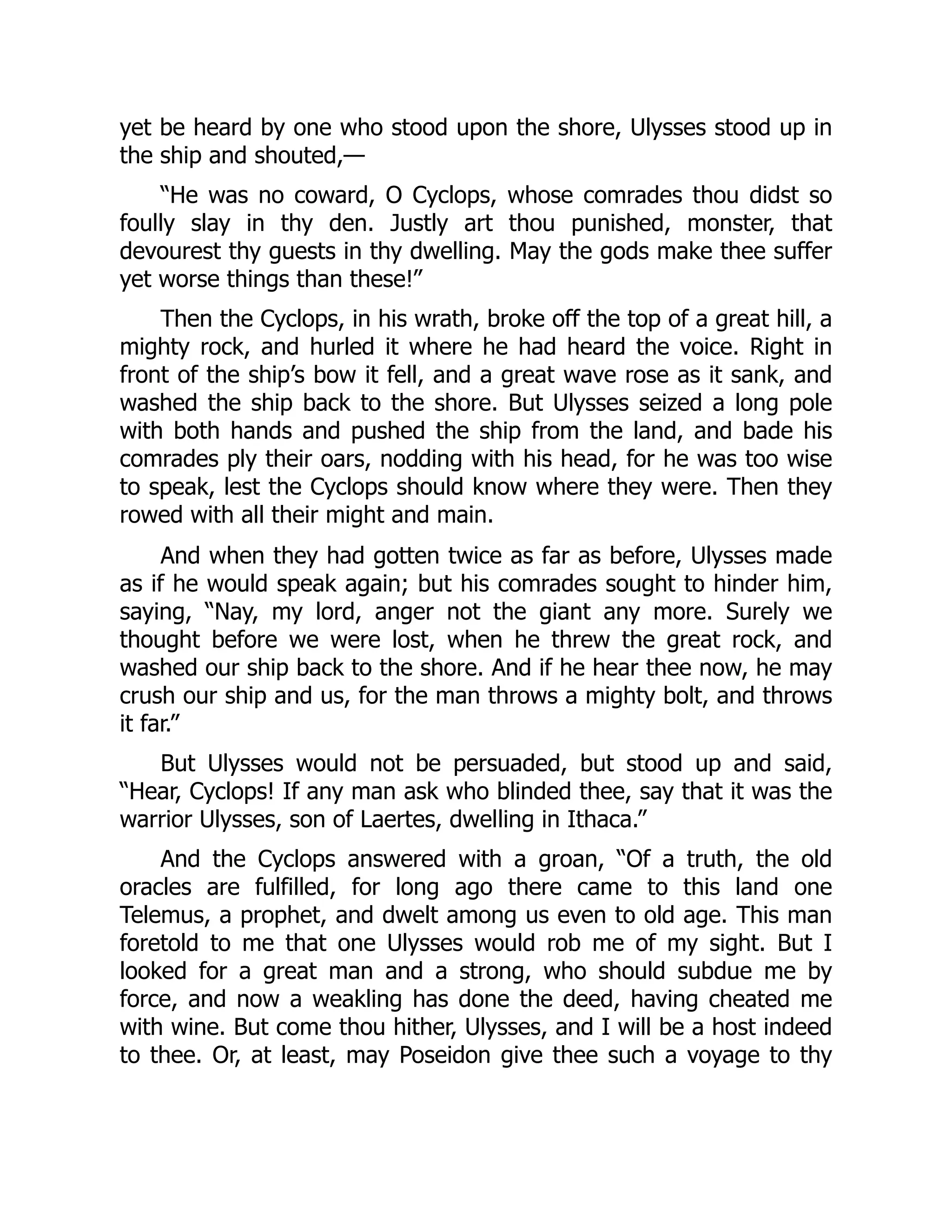 yet be heard by one who stood upon the shore, Ulysses stood up in the ship and shouted,— “He was no coward, O Cyclops, whose comrades thou didst so foully slay in thy den. Justly art thou punished, monster, that devourest thy guests in thy dwelling. May the gods make thee suffer yet worse things than these!” Then the Cyclops, in his wrath, broke off the top of a great hill, a mighty rock, and hurled it where he had heard the voice. Right in front of the ship’s bow it fell, and a great wave rose as it sank, and washed the ship back to the shore. But Ulysses seized a long pole with both hands and pushed the ship from the land, and bade his comrades ply their oars, nodding with his head, for he was too wise to speak, lest the Cyclops should know where they were. Then they rowed with all their might and main. And when they had gotten twice as far as before, Ulysses made as if he would speak again; but his comrades sought to hinder him, saying, “Nay, my lord, anger not the giant any more. Surely we thought before we were lost, when he threw the great rock, and washed our ship back to the shore. And if he hear thee now, he may crush our ship and us, for the man throws a mighty bolt, and throws it far.” But Ulysses would not be persuaded, but stood up and said, “Hear, Cyclops! If any man ask who blinded thee, say that it was the warrior Ulysses, son of Laertes, dwelling in Ithaca.” And the Cyclops answered with a groan, “Of a truth, the old oracles are fulfilled, for long ago there came to this land one Telemus, a prophet, and dwelt among us even to old age. This man foretold to me that one Ulysses would rob me of my sight. But I looked for a great man and a strong, who should subdue me by force, and now a weakling has done the deed, having cheated me with wine. But come thou hither, Ulysses, and I will be a host indeed to thee. Or, at least, may Poseidon give thee such a voyage to thy 