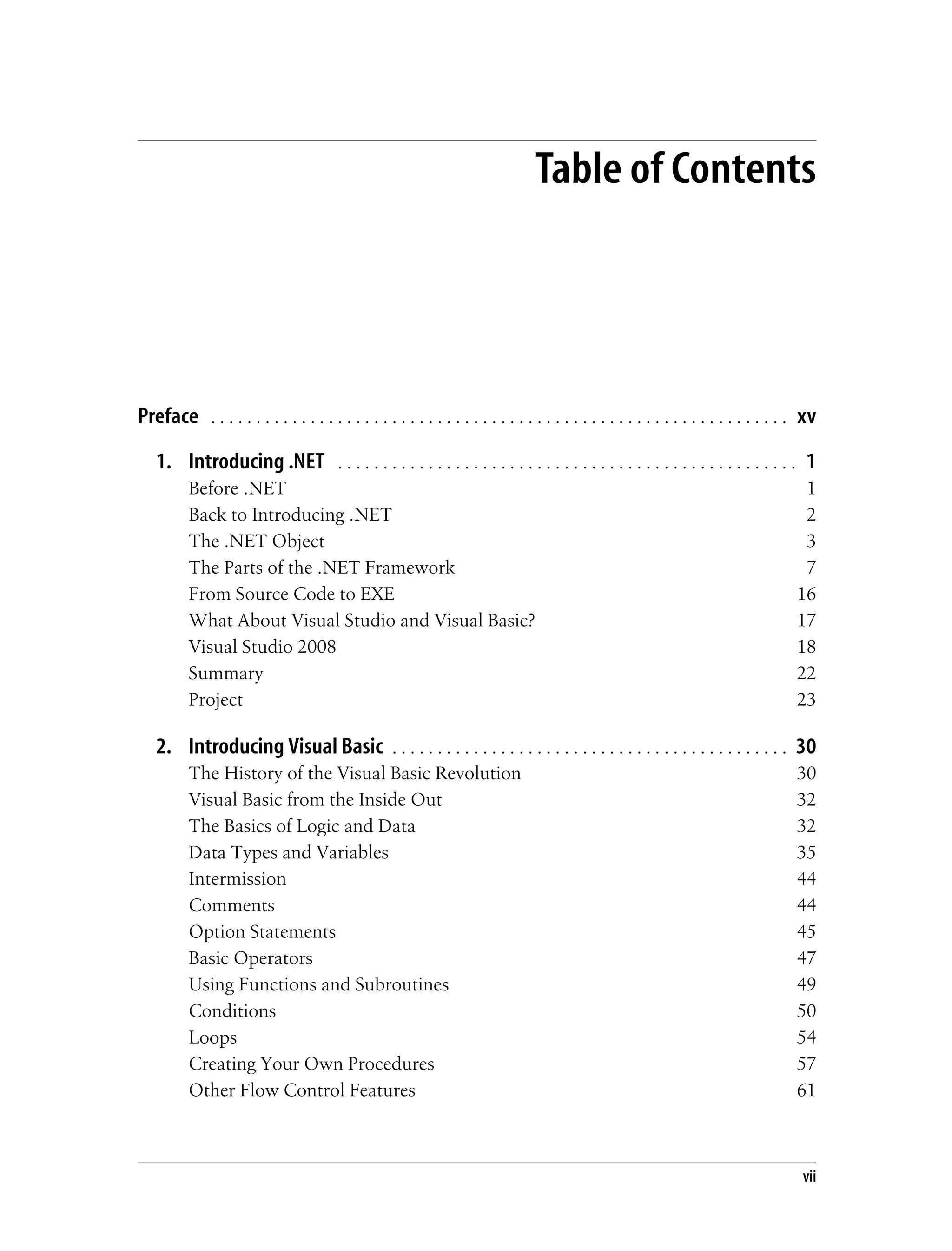 vii Table of Contents Preface . . . . . . . . . . . . . . . . . . . . . . . . . . . . . . . . . . . . . . . . . . . . . . . . . . . . . . . . . . . . . . . . xv 1. Introducing .NET . . . . . . . . . . . . . . . . . . . . . . . . . . . . . . . . . . . . . . . . . . . . . . . . . . . 1 Before .NET 1 Back to Introducing .NET 2 The .NET Object 3 The Parts of the .NET Framework 7 From Source Code to EXE 16 What About Visual Studio and Visual Basic? 17 Visual Studio 2008 18 Summary 22 Project 23 2. Introducing Visual Basic . . . . . . . . . . . . . . . . . . . . . . . . . . . . . . . . . . . . . . . . . . . . 30 The History of the Visual Basic Revolution 30 Visual Basic from the Inside Out 32 The Basics of Logic and Data 32 Data Types and Variables 35 Intermission 44 Comments 44 Option Statements 45 Basic Operators 47 Using Functions and Subroutines 49 Conditions 50 Loops 54 Creating Your Own Procedures 57 Other Flow Control Features 61 