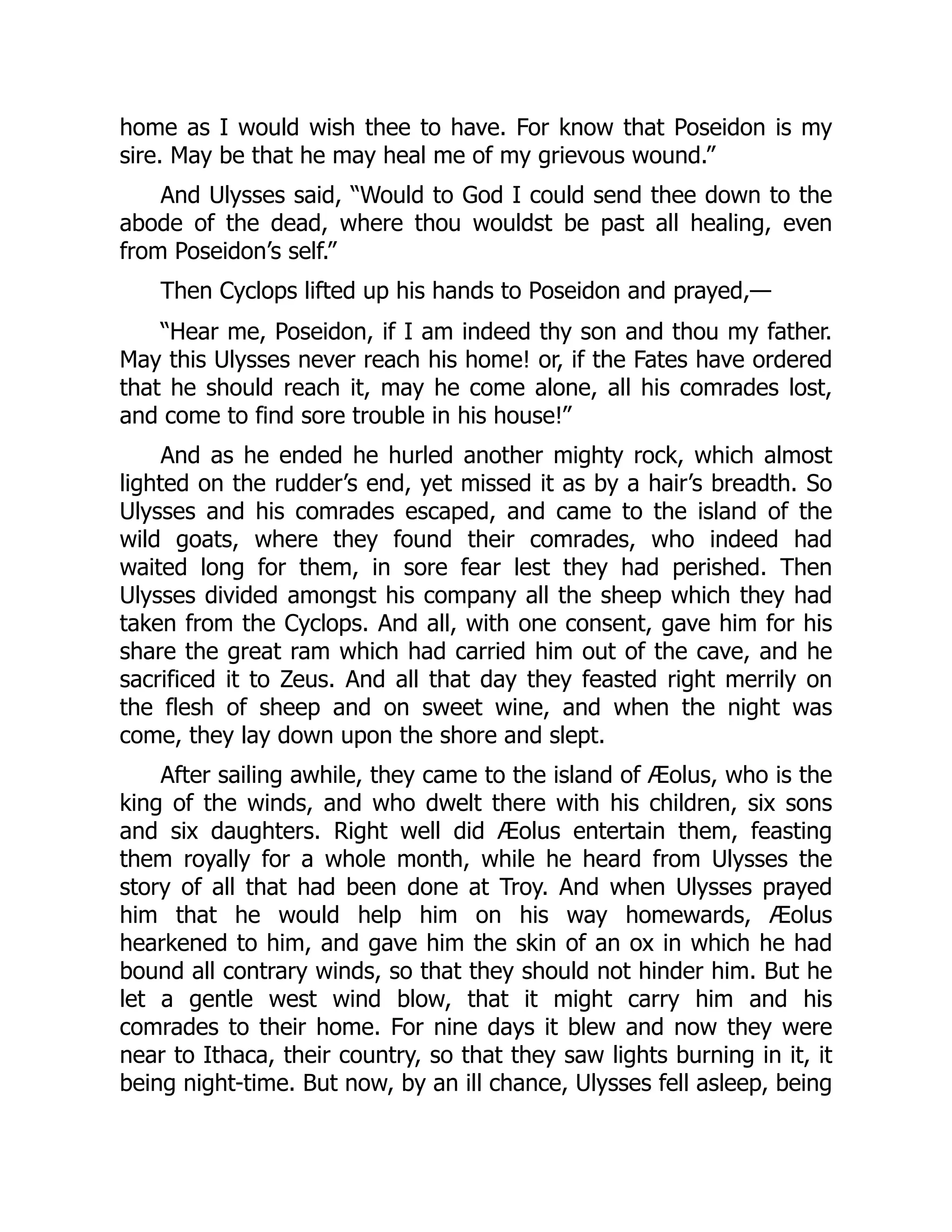 home as I would wish thee to have. For know that Poseidon is my sire. May be that he may heal me of my grievous wound.” And Ulysses said, “Would to God I could send thee down to the abode of the dead, where thou wouldst be past all healing, even from Poseidon’s self.” Then Cyclops lifted up his hands to Poseidon and prayed,— “Hear me, Poseidon, if I am indeed thy son and thou my father. May this Ulysses never reach his home! or, if the Fates have ordered that he should reach it, may he come alone, all his comrades lost, and come to find sore trouble in his house!” And as he ended he hurled another mighty rock, which almost lighted on the rudder’s end, yet missed it as by a hair’s breadth. So Ulysses and his comrades escaped, and came to the island of the wild goats, where they found their comrades, who indeed had waited long for them, in sore fear lest they had perished. Then Ulysses divided amongst his company all the sheep which they had taken from the Cyclops. And all, with one consent, gave him for his share the great ram which had carried him out of the cave, and he sacrificed it to Zeus. And all that day they feasted right merrily on the flesh of sheep and on sweet wine, and when the night was come, they lay down upon the shore and slept. After sailing awhile, they came to the island of Æolus, who is the king of the winds, and who dwelt there with his children, six sons and six daughters. Right well did Æolus entertain them, feasting them royally for a whole month, while he heard from Ulysses the story of all that had been done at Troy. And when Ulysses prayed him that he would help him on his way homewards, Æolus hearkened to him, and gave him the skin of an ox in which he had bound all contrary winds, so that they should not hinder him. But he let a gentle west wind blow, that it might carry him and his comrades to their home. For nine days it blew and now they were near to Ithaca, their country, so that they saw lights burning in it, it being night-time. But now, by an ill chance, Ulysses fell asleep, being 