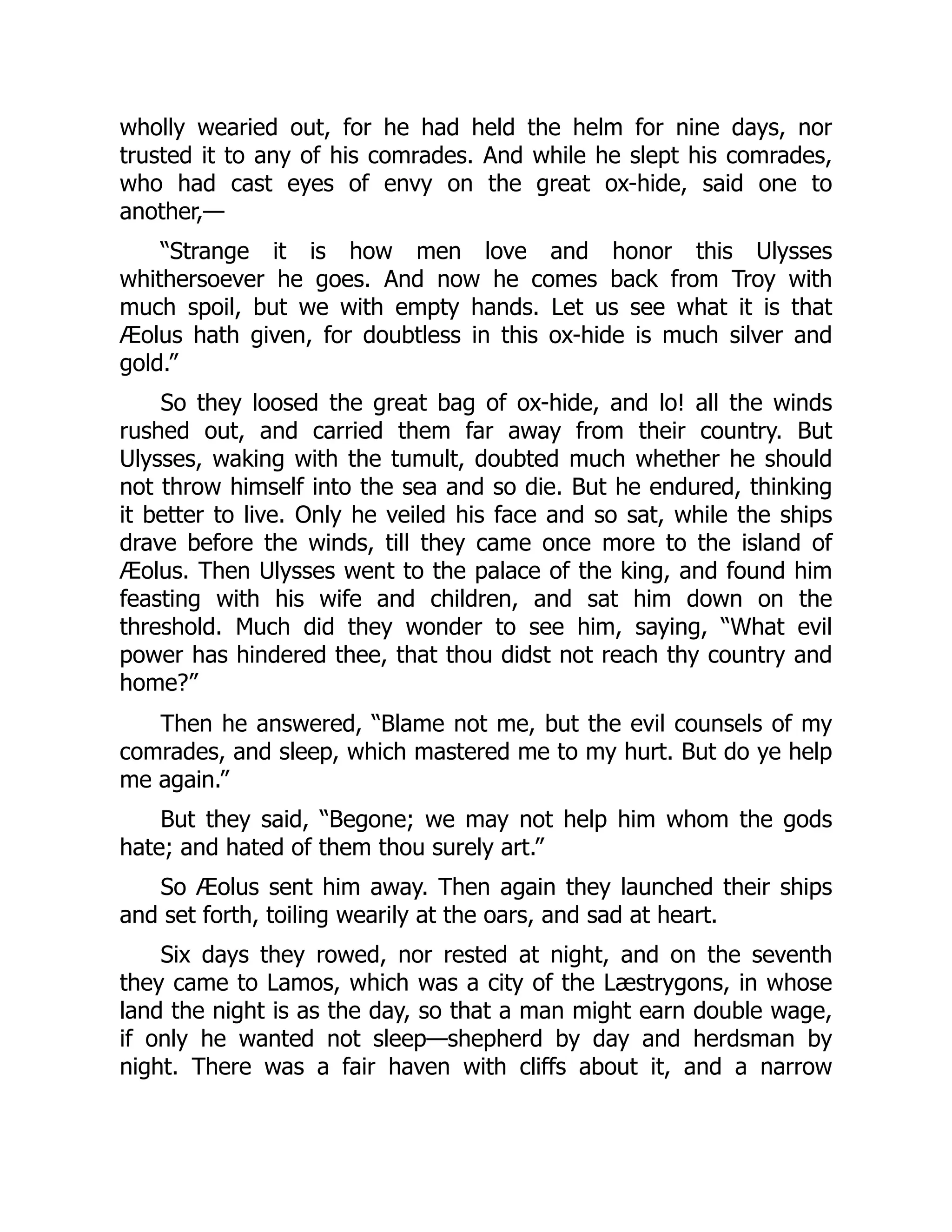 wholly wearied out, for he had held the helm for nine days, nor trusted it to any of his comrades. And while he slept his comrades, who had cast eyes of envy on the great ox-hide, said one to another,— “Strange it is how men love and honor this Ulysses whithersoever he goes. And now he comes back from Troy with much spoil, but we with empty hands. Let us see what it is that Æolus hath given, for doubtless in this ox-hide is much silver and gold.” So they loosed the great bag of ox-hide, and lo! all the winds rushed out, and carried them far away from their country. But Ulysses, waking with the tumult, doubted much whether he should not throw himself into the sea and so die. But he endured, thinking it better to live. Only he veiled his face and so sat, while the ships drave before the winds, till they came once more to the island of Æolus. Then Ulysses went to the palace of the king, and found him feasting with his wife and children, and sat him down on the threshold. Much did they wonder to see him, saying, “What evil power has hindered thee, that thou didst not reach thy country and home?” Then he answered, “Blame not me, but the evil counsels of my comrades, and sleep, which mastered me to my hurt. But do ye help me again.” But they said, “Begone; we may not help him whom the gods hate; and hated of them thou surely art.” So Æolus sent him away. Then again they launched their ships and set forth, toiling wearily at the oars, and sad at heart. Six days they rowed, nor rested at night, and on the seventh they came to Lamos, which was a city of the Læstrygons, in whose land the night is as the day, so that a man might earn double wage, if only he wanted not sleep—shepherd by day and herdsman by night. There was a fair haven with cliffs about it, and a narrow 