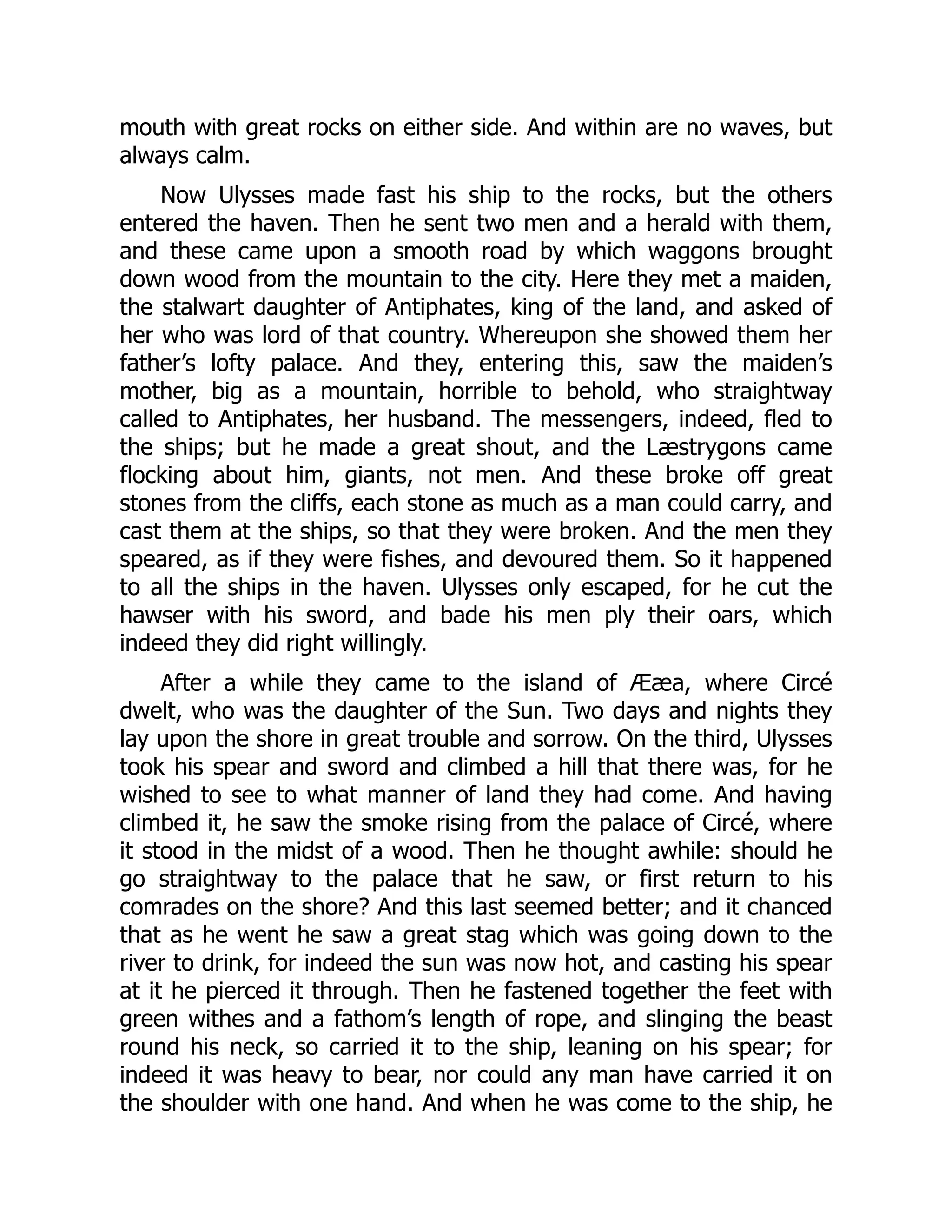 mouth with great rocks on either side. And within are no waves, but always calm. Now Ulysses made fast his ship to the rocks, but the others entered the haven. Then he sent two men and a herald with them, and these came upon a smooth road by which waggons brought down wood from the mountain to the city. Here they met a maiden, the stalwart daughter of Antiphates, king of the land, and asked of her who was lord of that country. Whereupon she showed them her father’s lofty palace. And they, entering this, saw the maiden’s mother, big as a mountain, horrible to behold, who straightway called to Antiphates, her husband. The messengers, indeed, fled to the ships; but he made a great shout, and the Læstrygons came flocking about him, giants, not men. And these broke off great stones from the cliffs, each stone as much as a man could carry, and cast them at the ships, so that they were broken. And the men they speared, as if they were fishes, and devoured them. So it happened to all the ships in the haven. Ulysses only escaped, for he cut the hawser with his sword, and bade his men ply their oars, which indeed they did right willingly. After a while they came to the island of Ææa, where Circé dwelt, who was the daughter of the Sun. Two days and nights they lay upon the shore in great trouble and sorrow. On the third, Ulysses took his spear and sword and climbed a hill that there was, for he wished to see to what manner of land they had come. And having climbed it, he saw the smoke rising from the palace of Circé, where it stood in the midst of a wood. Then he thought awhile: should he go straightway to the palace that he saw, or first return to his comrades on the shore? And this last seemed better; and it chanced that as he went he saw a great stag which was going down to the river to drink, for indeed the sun was now hot, and casting his spear at it he pierced it through. Then he fastened together the feet with green withes and a fathom’s length of rope, and slinging the beast round his neck, so carried it to the ship, leaning on his spear; for indeed it was heavy to bear, nor could any man have carried it on the shoulder with one hand. And when he was come to the ship, he 