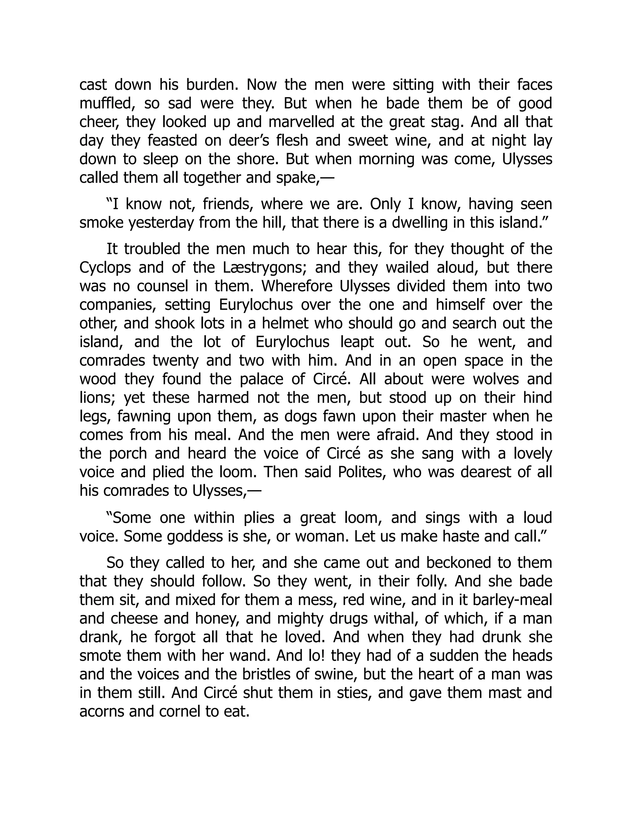cast down his burden. Now the men were sitting with their faces muffled, so sad were they. But when he bade them be of good cheer, they looked up and marvelled at the great stag. And all that day they feasted on deer’s flesh and sweet wine, and at night lay down to sleep on the shore. But when morning was come, Ulysses called them all together and spake,— “I know not, friends, where we are. Only I know, having seen smoke yesterday from the hill, that there is a dwelling in this island.” It troubled the men much to hear this, for they thought of the Cyclops and of the Læstrygons; and they wailed aloud, but there was no counsel in them. Wherefore Ulysses divided them into two companies, setting Eurylochus over the one and himself over the other, and shook lots in a helmet who should go and search out the island, and the lot of Eurylochus leapt out. So he went, and comrades twenty and two with him. And in an open space in the wood they found the palace of Circé. All about were wolves and lions; yet these harmed not the men, but stood up on their hind legs, fawning upon them, as dogs fawn upon their master when he comes from his meal. And the men were afraid. And they stood in the porch and heard the voice of Circé as she sang with a lovely voice and plied the loom. Then said Polites, who was dearest of all his comrades to Ulysses,— “Some one within plies a great loom, and sings with a loud voice. Some goddess is she, or woman. Let us make haste and call.” So they called to her, and she came out and beckoned to them that they should follow. So they went, in their folly. And she bade them sit, and mixed for them a mess, red wine, and in it barley-meal and cheese and honey, and mighty drugs withal, of which, if a man drank, he forgot all that he loved. And when they had drunk she smote them with her wand. And lo! they had of a sudden the heads and the voices and the bristles of swine, but the heart of a man was in them still. And Circé shut them in sties, and gave them mast and acorns and cornel to eat. 