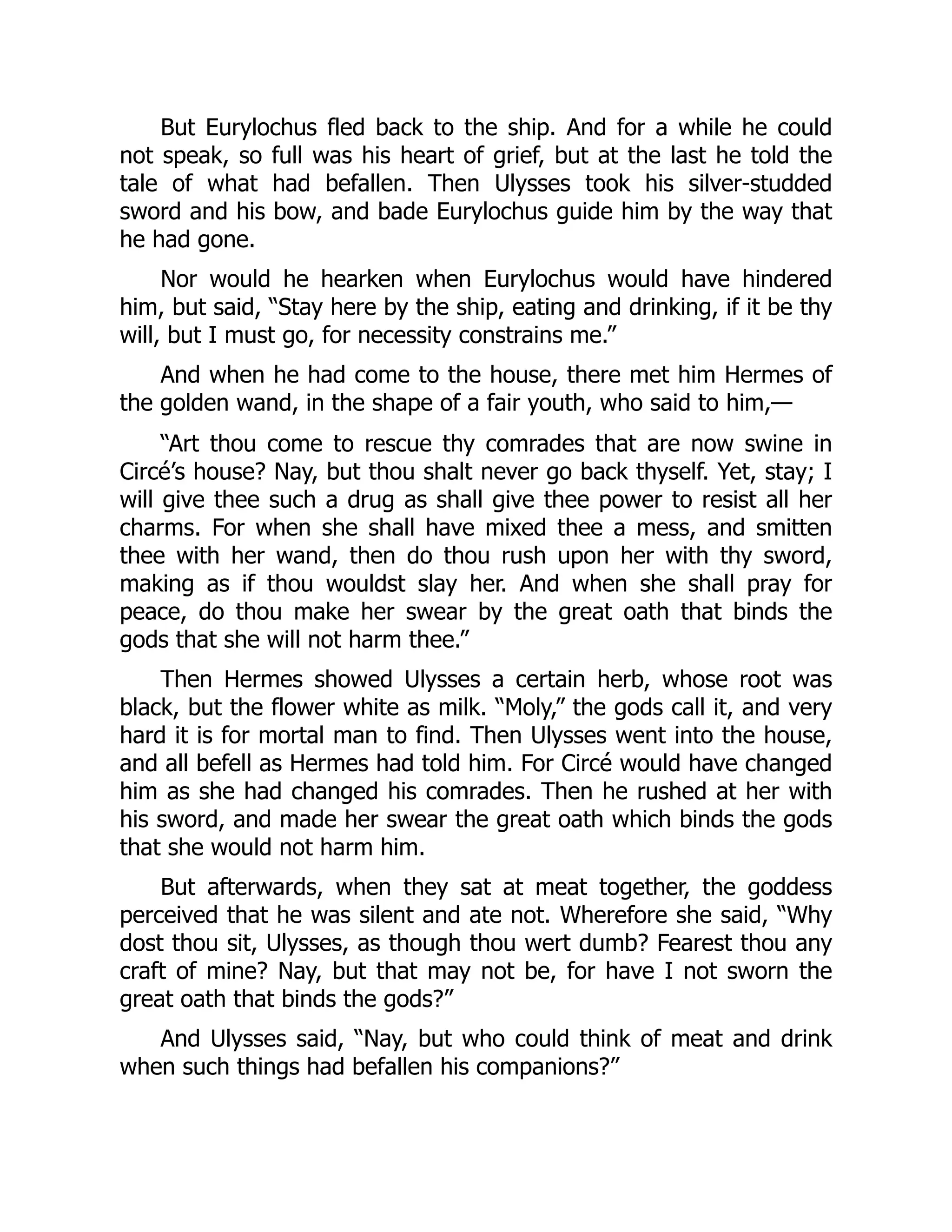 But Eurylochus fled back to the ship. And for a while he could not speak, so full was his heart of grief, but at the last he told the tale of what had befallen. Then Ulysses took his silver-studded sword and his bow, and bade Eurylochus guide him by the way that he had gone. Nor would he hearken when Eurylochus would have hindered him, but said, “Stay here by the ship, eating and drinking, if it be thy will, but I must go, for necessity constrains me.” And when he had come to the house, there met him Hermes of the golden wand, in the shape of a fair youth, who said to him,— “Art thou come to rescue thy comrades that are now swine in Circé’s house? Nay, but thou shalt never go back thyself. Yet, stay; I will give thee such a drug as shall give thee power to resist all her charms. For when she shall have mixed thee a mess, and smitten thee with her wand, then do thou rush upon her with thy sword, making as if thou wouldst slay her. And when she shall pray for peace, do thou make her swear by the great oath that binds the gods that she will not harm thee.” Then Hermes showed Ulysses a certain herb, whose root was black, but the flower white as milk. “Moly,” the gods call it, and very hard it is for mortal man to find. Then Ulysses went into the house, and all befell as Hermes had told him. For Circé would have changed him as she had changed his comrades. Then he rushed at her with his sword, and made her swear the great oath which binds the gods that she would not harm him. But afterwards, when they sat at meat together, the goddess perceived that he was silent and ate not. Wherefore she said, “Why dost thou sit, Ulysses, as though thou wert dumb? Fearest thou any craft of mine? Nay, but that may not be, for have I not sworn the great oath that binds the gods?” And Ulysses said, “Nay, but who could think of meat and drink when such things had befallen his companions?” 