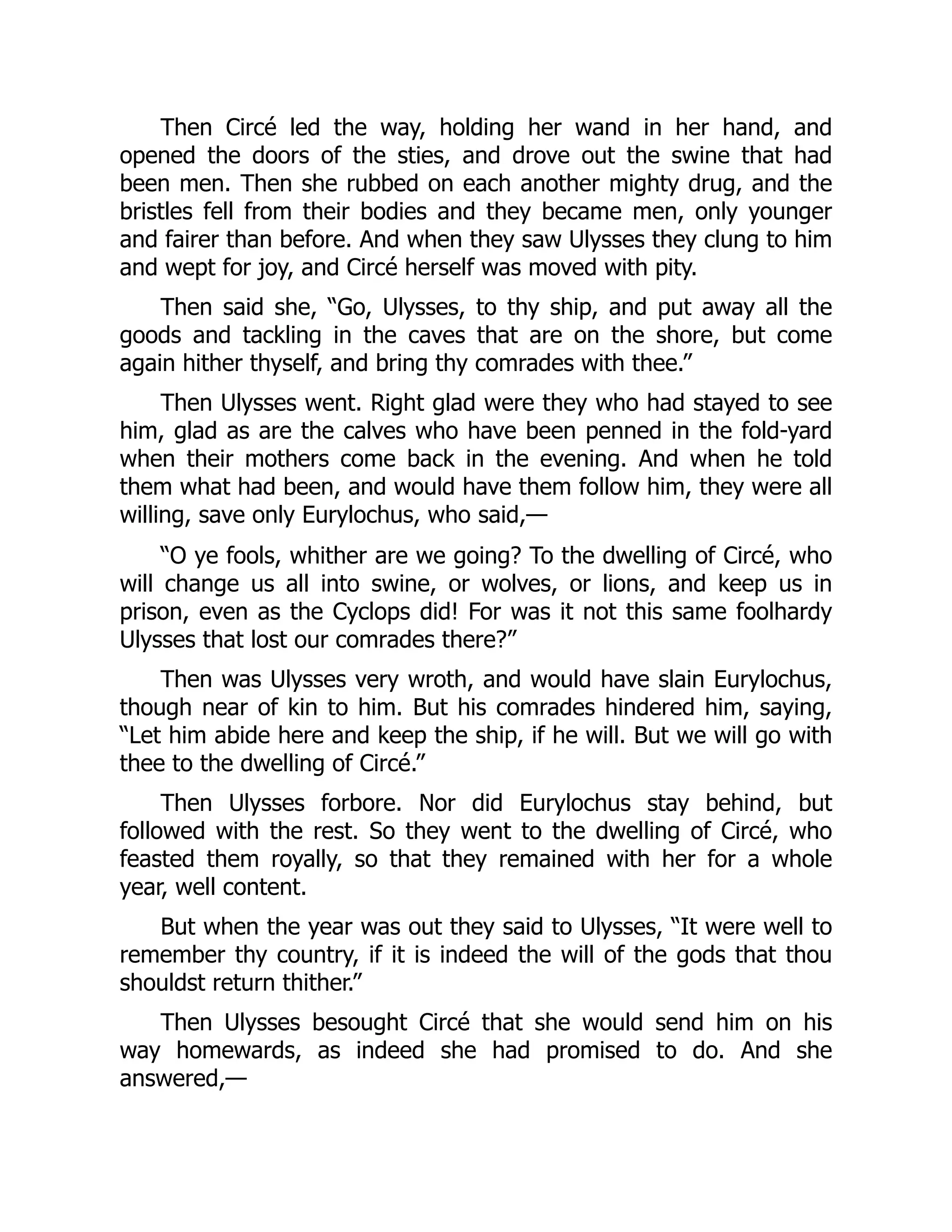 Then Circé led the way, holding her wand in her hand, and opened the doors of the sties, and drove out the swine that had been men. Then she rubbed on each another mighty drug, and the bristles fell from their bodies and they became men, only younger and fairer than before. And when they saw Ulysses they clung to him and wept for joy, and Circé herself was moved with pity. Then said she, “Go, Ulysses, to thy ship, and put away all the goods and tackling in the caves that are on the shore, but come again hither thyself, and bring thy comrades with thee.” Then Ulysses went. Right glad were they who had stayed to see him, glad as are the calves who have been penned in the fold-yard when their mothers come back in the evening. And when he told them what had been, and would have them follow him, they were all willing, save only Eurylochus, who said,— “O ye fools, whither are we going? To the dwelling of Circé, who will change us all into swine, or wolves, or lions, and keep us in prison, even as the Cyclops did! For was it not this same foolhardy Ulysses that lost our comrades there?” Then was Ulysses very wroth, and would have slain Eurylochus, though near of kin to him. But his comrades hindered him, saying, “Let him abide here and keep the ship, if he will. But we will go with thee to the dwelling of Circé.” Then Ulysses forbore. Nor did Eurylochus stay behind, but followed with the rest. So they went to the dwelling of Circé, who feasted them royally, so that they remained with her for a whole year, well content. But when the year was out they said to Ulysses, “It were well to remember thy country, if it is indeed the will of the gods that thou shouldst return thither.” Then Ulysses besought Circé that she would send him on his way homewards, as indeed she had promised to do. And she answered,— 