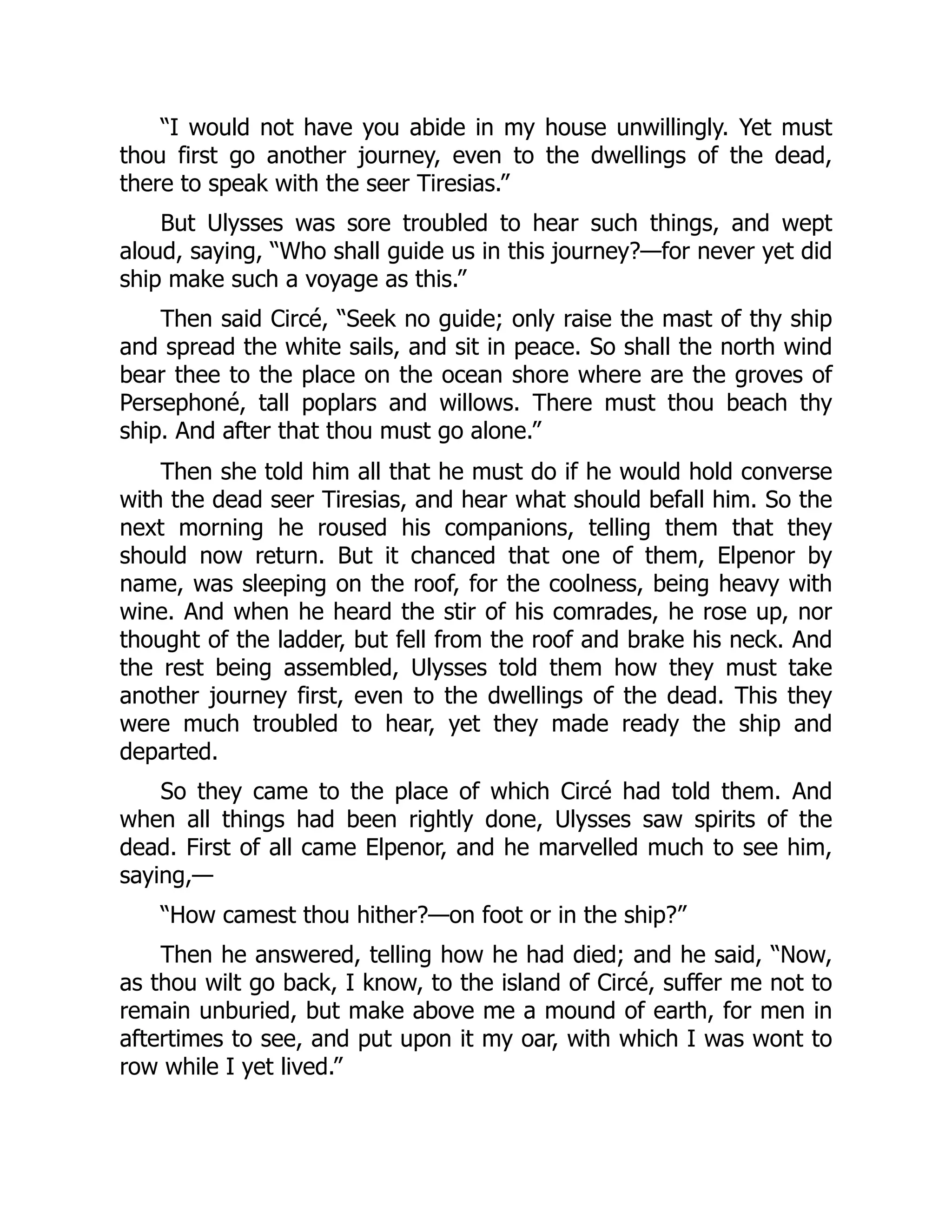 “I would not have you abide in my house unwillingly. Yet must thou first go another journey, even to the dwellings of the dead, there to speak with the seer Tiresias.” But Ulysses was sore troubled to hear such things, and wept aloud, saying, “Who shall guide us in this journey?—for never yet did ship make such a voyage as this.” Then said Circé, “Seek no guide; only raise the mast of thy ship and spread the white sails, and sit in peace. So shall the north wind bear thee to the place on the ocean shore where are the groves of Persephoné, tall poplars and willows. There must thou beach thy ship. And after that thou must go alone.” Then she told him all that he must do if he would hold converse with the dead seer Tiresias, and hear what should befall him. So the next morning he roused his companions, telling them that they should now return. But it chanced that one of them, Elpenor by name, was sleeping on the roof, for the coolness, being heavy with wine. And when he heard the stir of his comrades, he rose up, nor thought of the ladder, but fell from the roof and brake his neck. And the rest being assembled, Ulysses told them how they must take another journey first, even to the dwellings of the dead. This they were much troubled to hear, yet they made ready the ship and departed. So they came to the place of which Circé had told them. And when all things had been rightly done, Ulysses saw spirits of the dead. First of all came Elpenor, and he marvelled much to see him, saying,— “How camest thou hither?—on foot or in the ship?” Then he answered, telling how he had died; and he said, “Now, as thou wilt go back, I know, to the island of Circé, suffer me not to remain unburied, but make above me a mound of earth, for men in aftertimes to see, and put upon it my oar, with which I was wont to row while I yet lived.” 