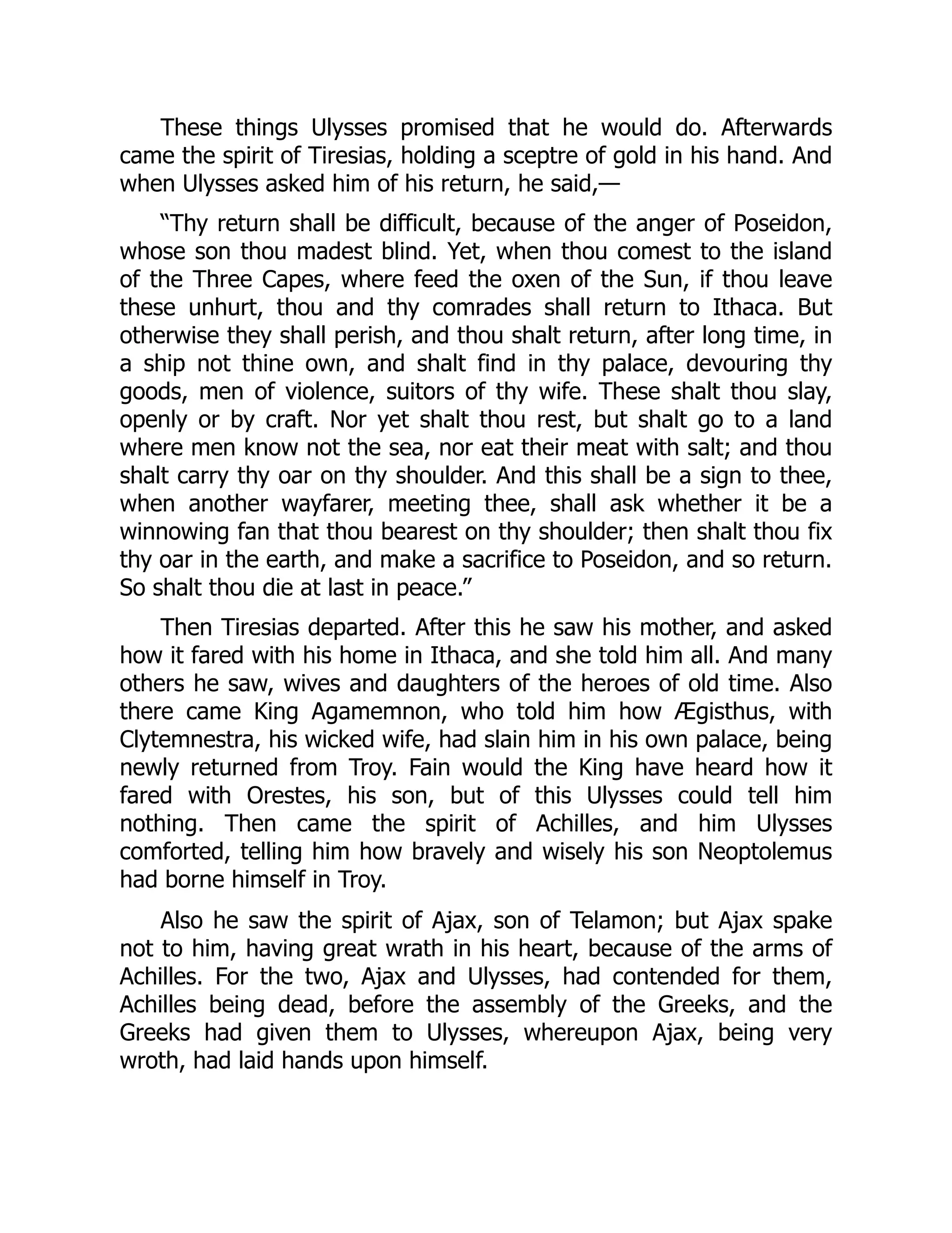 These things Ulysses promised that he would do. Afterwards came the spirit of Tiresias, holding a sceptre of gold in his hand. And when Ulysses asked him of his return, he said,— “Thy return shall be difficult, because of the anger of Poseidon, whose son thou madest blind. Yet, when thou comest to the island of the Three Capes, where feed the oxen of the Sun, if thou leave these unhurt, thou and thy comrades shall return to Ithaca. But otherwise they shall perish, and thou shalt return, after long time, in a ship not thine own, and shalt find in thy palace, devouring thy goods, men of violence, suitors of thy wife. These shalt thou slay, openly or by craft. Nor yet shalt thou rest, but shalt go to a land where men know not the sea, nor eat their meat with salt; and thou shalt carry thy oar on thy shoulder. And this shall be a sign to thee, when another wayfarer, meeting thee, shall ask whether it be a winnowing fan that thou bearest on thy shoulder; then shalt thou fix thy oar in the earth, and make a sacrifice to Poseidon, and so return. So shalt thou die at last in peace.” Then Tiresias departed. After this he saw his mother, and asked how it fared with his home in Ithaca, and she told him all. And many others he saw, wives and daughters of the heroes of old time. Also there came King Agamemnon, who told him how Ægisthus, with Clytemnestra, his wicked wife, had slain him in his own palace, being newly returned from Troy. Fain would the King have heard how it fared with Orestes, his son, but of this Ulysses could tell him nothing. Then came the spirit of Achilles, and him Ulysses comforted, telling him how bravely and wisely his son Neoptolemus had borne himself in Troy. Also he saw the spirit of Ajax, son of Telamon; but Ajax spake not to him, having great wrath in his heart, because of the arms of Achilles. For the two, Ajax and Ulysses, had contended for them, Achilles being dead, before the assembly of the Greeks, and the Greeks had given them to Ulysses, whereupon Ajax, being very wroth, had laid hands upon himself. 