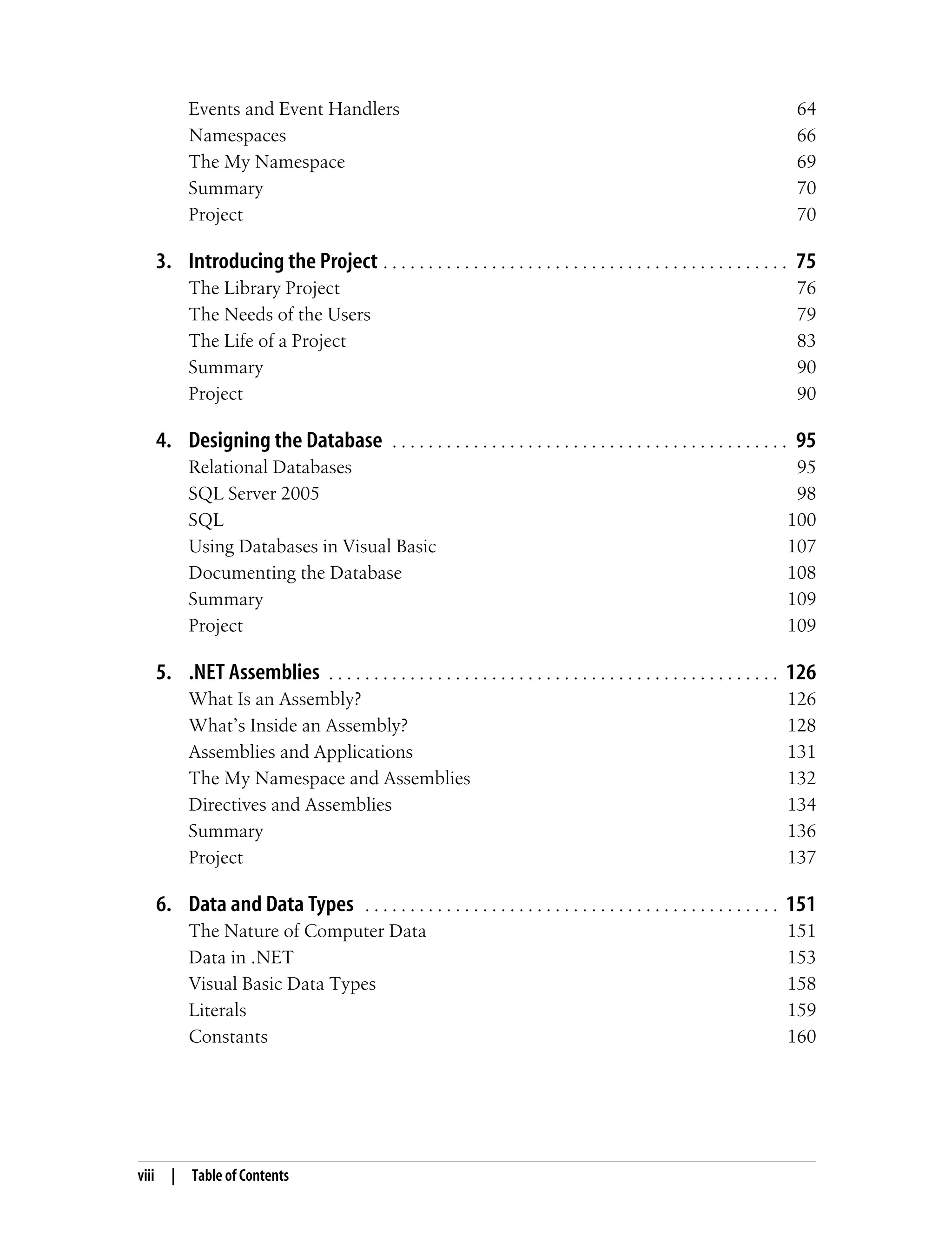 viii | Table of Contents Events and Event Handlers 64 Namespaces 66 The My Namespace 69 Summary 70 Project 70 3. Introducing the Project . . . . . . . . . . . . . . . . . . . . . . . . . . . . . . . . . . . . . . . . . . . . . 75 The Library Project 76 The Needs of the Users 79 The Life of a Project 83 Summary 90 Project 90 4. Designing the Database . . . . . . . . . . . . . . . . . . . . . . . . . . . . . . . . . . . . . . . . . . . . 95 Relational Databases 95 SQL Server 2005 98 SQL 100 Using Databases in Visual Basic 107 Documenting the Database 108 Summary 109 Project 109 5. .NET Assemblies . . . . . . . . . . . . . . . . . . . . . . . . . . . . . . . . . . . . . . . . . . . . . . . . . . 126 What Is an Assembly? 126 What’s Inside an Assembly? 128 Assemblies and Applications 131 The My Namespace and Assemblies 132 Directives and Assemblies 134 Summary 136 Project 137 6. Data and Data Types . . . . . . . . . . . . . . . . . . . . . . . . . . . . . . . . . . . . . . . . . . . . . . 151 The Nature of Computer Data 151 Data in .NET 153 Visual Basic Data Types 158 Literals 159 Constants 160 