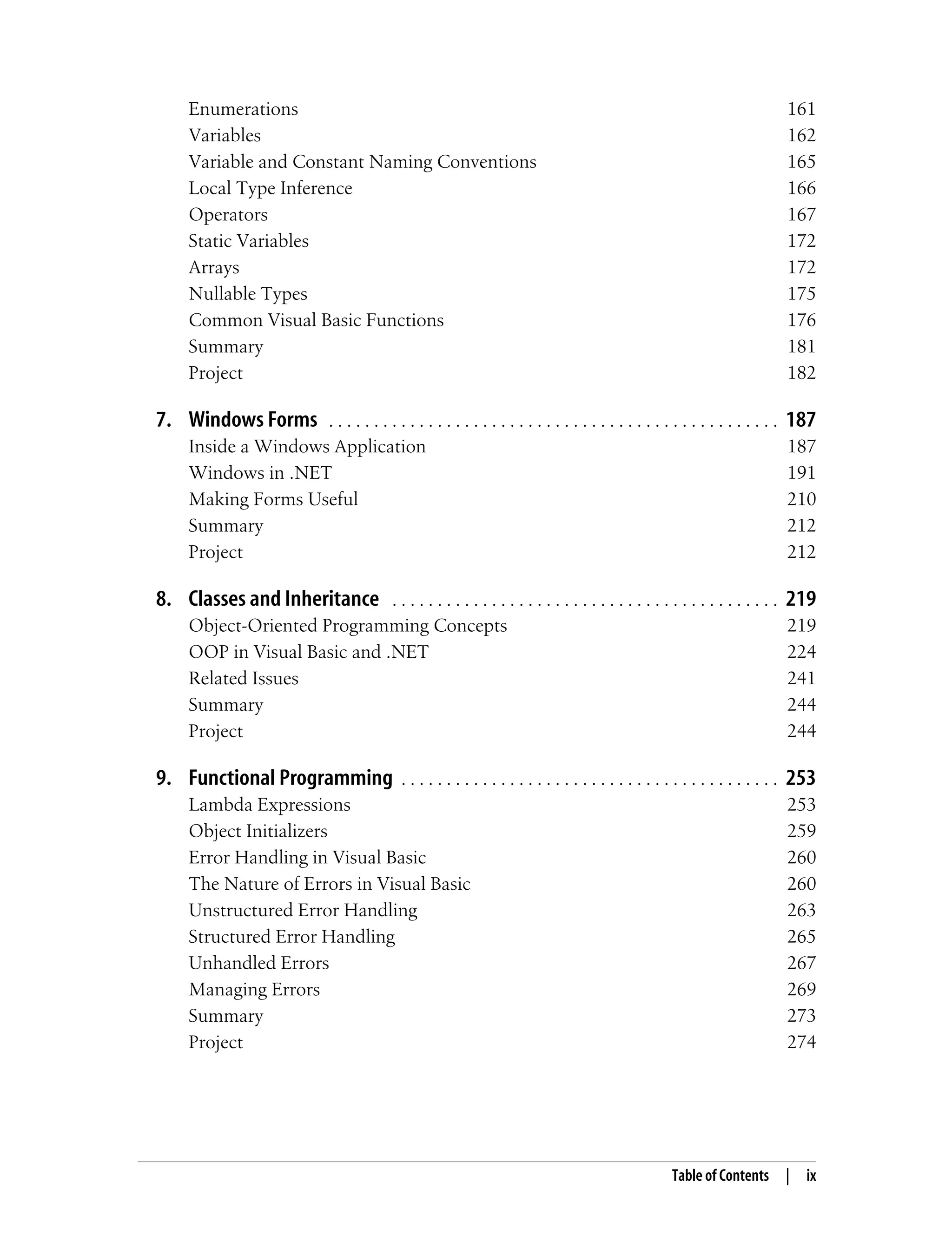 Table of Contents | ix Enumerations 161 Variables 162 Variable and Constant Naming Conventions 165 Local Type Inference 166 Operators 167 Static Variables 172 Arrays 172 Nullable Types 175 Common Visual Basic Functions 176 Summary 181 Project 182 7. Windows Forms . . . . . . . . . . . . . . . . . . . . . . . . . . . . . . . . . . . . . . . . . . . . . . . . . . 187 Inside a Windows Application 187 Windows in .NET 191 Making Forms Useful 210 Summary 212 Project 212 8. Classes and Inheritance . . . . . . . . . . . . . . . . . . . . . . . . . . . . . . . . . . . . . . . . . . . 219 Object-Oriented Programming Concepts 219 OOP in Visual Basic and .NET 224 Related Issues 241 Summary 244 Project 244 9. Functional Programming . . . . . . . . . . . . . . . . . . . . . . . . . . . . . . . . . . . . . . . . . . 253 Lambda Expressions 253 Object Initializers 259 Error Handling in Visual Basic 260 The Nature of Errors in Visual Basic 260 Unstructured Error Handling 263 Structured Error Handling 265 Unhandled Errors 267 Managing Errors 269 Summary 273 Project 274 