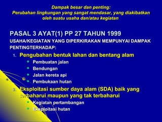 Dampak bbeessaarr ddaann ppeennttiinngg:: 
PPeerruubbaahhaann lliinnggkkuunnggaann yyaanngg ssaannggaatt mmeennddaassaarr,, yyaanngg ddiiaakkiibbaattkkaann 
oolleehh ssuuaattuu uussaahhaa ddaann//aattaauu kkeeggiiaattaann 
PPAASSAALL 33 AAYYAATT(11)) PPPP 2277 TTAAHHUUNN 11999999 
UUSSAAHHAA//KKEEGGIIAATTAANN YYAANNGG DDIIPPEERRKKIIRRAAKKAANN MMEEMMPPUUNNYYAAII DDAAMMPPAAKK 
PPEENNTTIINNGGTTEERRHHAADDAAPP:: 
11.. PPeenngguubbaahhaann bbeennttuukk llaahhaann ddaann bbeennttaanngg aallaamm 
 PPeemmbbuuaattaann jjaallaann 
 BBeenndduunnggaann 
 JJaallaann kkeerreettaa aappii 
 PPeemmbbuukkaaaann hhuuttaann 
22.. EEkkssppllooiittaassii ssuummbbeerr ddaayyaa aallaamm (SSDDAA)) bbaaiikk yyaanngg 
tteerrbbaahhaarruuii mmaauuppuunn yyaanngg ttaakk tteerrbbaahhaarruuii 
 KKeeggiiaattaann ppeerrttaammbbaannggaann 
 EEkkssppllooiittaassii hhuuttaann 
 