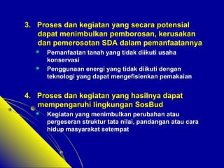 33.. PPrroosseess ddaann kkeeggiiaattaann yyaanngg sseeccaarraa ppootteennssiiaall 
ddaappaatt mmeenniimmbbuullkkaann ppeemmbboorroossaann,, kkeerruussaakkaann 
ddaann ppeemmeerroossoottaann SSDDAA ddaallaamm ppeemmaannffaaaattaannnnyyaa 
 PPeemmaannffaaaattaann ttaannaahh yyaanngg ttiiddaakk ddiiiikkuuttii uussaahhaa 
kkoonnsseerrvvaassii 
 PPeenngggguunnaaaann eenneerrggii yyaanngg ttiiddaakk ddiiiikkuuttii ddeennggaann 
tteekknnoollooggii yyaanngg ddaappaatt mmeennggeeffiissiieennkkaann ppeemmaakkaaiiaann 
44.. PPrroosseess ddaann kkeeggiiaattaann yyaanngg hhaassiillnnyyaa ddaappaatt 
mmeemmppeennggaarruuhhii lliinnggkkuunnggaann SSoossBBuudd 
 KKeeggiiaattaann yyaanngg mmeenniimmbbuullkkaann ppeerruubbaahhaann aattaauu 
ppeerrggeesseerraann ssttrruukkttuurr ttaattaa nniillaaii,, ppaannddaannggaann aattaauu ccaarraa 
hhiidduupp mmaassyyaarraakkaatt sseetteemmppaatt 
 