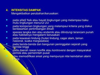 44.. IINNTTEENNSSIITTAASS DDAAMMPPAAKK 
MMeennggaakkiibbaattkkaann ppeerruubbaahhaann//kkeerruussaakkaann:: 
 ppaaddaa ssiiffaatt22 ffiissiikk aattaauu hhaayyaattii lliinnggkkuunnggaann yyaanngg mmeellaammppaauuii bbaakkuu 
mmuuttuu lliinnggkkuunnggaann mmeennuurruutt UUUU 
 ppaaddaa kkoommppoonneenn lliinnggkkuunnggaann yyaanngg mmeellaammppaauuii kkrriitteerriiaa yyaanngg ddiiaakkuuii 
bbeerrddaassaarrkkaann ppeerrttiimmbbaannggaann iillmmiiaahh 
 ssppeessiieess llaannggkkaa ddaann aattaauu eennddeemmiikk aattaauu ddiilliinndduunnggii tteerraannccaamm ppuunnaahh 
aattaauu hhaabbiittaattnnyyaa mmeennggaallaammii kkeerruussaakkaann 
 ppaaddaa kkaawwaassaann lliinndduunngg ((hhuuttaann lliinndduunngg,, ccaaggaarr aallaamm,, ttaammaann 
nnaassiioonnaall,, ssuuaakkaa mmaarrggaassaattwwaa)) 
 ppaaddaa bbeennddaa--bbeennddaa ddaann bbaanngguunnaann ppeenniinnggggaallaann sseejjaarraahh yyaanngg 
bbeerrnniillaaii ttiinnggggii 
 ppaaddaa ddaaeerraahh rraawwaann kkoonnfflliikk aattaauu kkoonnttrroovveerrssii ddeennggaann mmaassyyaarraakkaatt 
ppeemmddaa aattaauu ppeemmeerriinnttaahh ppuussaatt 
 aattaauu mmeemmooddiiffiikkaassii aarreeaall yyaanngg mmeemmppuunnyyaaii nniillaaii kkeeiinnddaahhaann aallaammii 
ttiinnggggii.. 
 