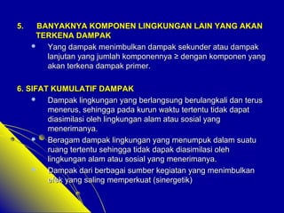 55.. BBAANNYYAAKKNNYYAA KKOOMMPPOONNEENN LLIINNGGKKUUNNGGAANN LLAAIINN YYAANNGG AAKKAANN 
TTEERRKKEENNAA DDAAMMPPAAKK 
 YYaanngg ddaammppaakk mmeenniimmbbuullkkaann ddaammppaakk sseekkuunnddeerr aattaauu ddaammppaakk 
llaannjjuuttaann yyaanngg jjuummllaahh kkoommppoonneennnnyyaa ≥≥ ddeennggaann kkoommppoonneenn yyaanngg 
aakkaann tteerrkkeennaa ddaammppaakk pprriimmeerr.. 
66.. SSIIFFAATT KKUUMMUULLAATTIIFF DDAAMMPPAAKK 
 DDaammppaakk lliinnggkkuunnggaann yyaanngg bbeerrllaannggssuunngg bbeerruullaannggkkaallii ddaann tteerruuss 
mmeenneerruuss,, sseehhiinnggggaa ppaaddaa kkuurruunn wwaakkttuu tteerrtteennttuu ttiiddaakk ddaappaatt 
ddiiaassiimmiillaassii oolleehh lliinnggkkuunnggaann aallaamm aattaauu ssoossiiaall yyaanngg 
mmeenneerriimmaannyyaa.. 
 BBeerraaggaamm ddaammppaakk lliinnggkkuunnggaann yyaanngg mmeennuummppuukk ddaallaamm ssuuaattuu 
rruuaanngg tteerrtteennttuu sseehhiinnggggaa ttiiddaakk ddaappaakk ddiiaassiimmiillaassii oolleehh 
lliinnggkkuunnggaann aallaamm aattaauu ssoossiiaall yyaanngg mmeenneerriimmaannyyaa.. 
 DDaammppaakk ddaarrii bbeerrbbaaggaaii ssuummbbeerr kkeeggiiaattaann yyaanngg mmeenniimmbbuullkkaann 
eeffeekk yyaanngg ssaalliinngg mmeemmppeerrkkuuaatt ((ssiinneerrggeettiikk)) 
 