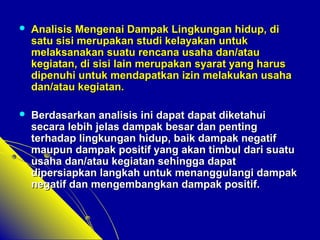  Analisis Mengenai Dampak Lingkungan hhiidduupp,, ddii 
ssaattuu ssiissii mmeerruuppaakkaann ssttuuddii kkeellaayyaakkaann uunnttuukk 
mmeellaakkssaannaakkaann ssuuaattuu rreennccaannaa uussaahhaa ddaann//aattaauu 
kkeeggiiaattaann,, ddii ssiissii llaaiinn mmeerruuppaakkaann ssyyaarraatt yyaanngg hhaarruuss 
ddiippeennuuhhii uunnttuukk mmeennddaappaattkkaann iizziinn mmeellaakkuukkaann uussaahhaa 
ddaann//aattaauu kkeeggiiaattaann.. 
 BBeerrddaassaarrkkaann aannaalliissiiss iinnii ddaappaatt ddaappaatt ddiikkeettaahhuuii 
sseeccaarraa lleebbiihh jjeellaass ddaammppaakk bbeessaarr ddaann ppeennttiinngg 
tteerrhhaaddaapp lliinnggkkuunnggaann hhiidduupp,, bbaaiikk ddaammppaakk nneeggaattiiff 
mmaauuppuunn ddaammppaakk ppoossiittiiff yyaanngg aakkaann ttiimmbbuull ddaarrii ssuuaattuu 
uussaahhaa ddaann//aattaauu kkeeggiiaattaann sseehhiinnggggaa ddaappaatt 
ddiippeerrssiiaappkkaann llaannggkkaahh uunnttuukk mmeennaanngggguullaannggii ddaammppaakk 
nneeggaattiiff ddaann mmeennggeemmbbaannggkkaann ddaammppaakk ppoossiittiiff.. 
 