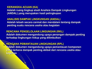 KERANGKA AACCUUAANN ((KKAA)) 
AAddaallaahh rruuaanngg lliinnggkkuupp ssttuuddii AAnnaalliissiiss DDaammppaakk LLiinnggkkuunnggaann 
((AANNDDAALL)) yyaanngg mmeerruuppaakkaann hhaassiill ppeelliinnggkkuuppaann 
AANNAALLIISSIISS DDAAMMPPAAKK LLIINNGGKKUUNNGGAANN ((AANNDDAALL)) 
AAddaallaahh tteellaaaahh sseeccaarraa cceerrmmaatt ddaann mmeennddaallaamm tteennttaanngg ddaammppaakk 
ppeennttiinngg ssuuaattuu rreennccaannaa uussaahhaa aattaauu kkeeggiiaattaann 
RREENNCCAANNAA PPEENNGGEELLOOLLAAAANN LLIINNGGUUNNGGAANN ((RRKKLL)) 
AAddaallaahh ddookkuummeenn mmeennggaanndduunngg uuppaayyaa ppeennaannggaann ddaammppaakk ppeennttiinngg 
tteerrhhaaddaapp lliinnggkkuunnggaann hhiidduupp yyaanngg ddiittiimmbbuullkkaann 
RREENNCCAANNAA PPEEMMAANNTTAAUUAANN LLIINNGGKKUUNNGGAANN ((RRPPLL)) 
AAddaallaahh ddookkuummeenn mmeennggaanndduunngg uuppaayyaa ppeemmaannttaauuaann kkoommppoonneenn 
yyaanngg tteerrkkeennaa ddaammppaakk ppeennttiinngg aakkiibbaatt ddaarrii rreennccaannaa uussaahhaa aattaauu 
kkeeggiiaattaann 
 